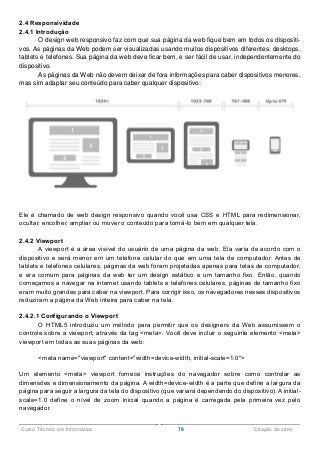 ______________________________________________________________________________________________
Curso Técnico em Informática 79 Criação de sites
2.4 Responsividade
2.4.1 Introdução
O design web responsivo faz com que sua página da web fique bem em todos os dispositi-
vos. As páginas da Web podem ser visualizadas usando muitos dispositivos diferentes: desktops,
tablets e telefones. Sua página da web deve ficar bem, e ser fácil de usar, independentemente do
dispositivo.
As páginas da Web não devem deixar de fora informações para caber dispositivos menores,
mas sim adaptar seu conteúdo para caber qualquer dispositivo:
Ele é chamado de web design responsivo quando você usa CSS e HTML para redimensionar,
ocultar, encolher, ampliar ou mover o conteúdo para torná-lo bem em qualquer tela.
2.4.2 Viewport
A viewport é a área visível do usuário de uma página da web. Ela varia de acordo com o
dispositivo e será menor em um telefone celular do que em uma tela de computador. Antes de
tablets e telefones celulares, páginas da web foram projetadas apenas para telas de computador,
e era comum para páginas da web ter um design estático e um tamanho fixo. Então, quando
começamos a navegar na internet usando tablets e telefones celulares, páginas de tamanho fixo
eram muito grandes para caber na viewport. Para corrigir isso, os navegadores nesses dispositivos
reduziram a página da Web inteira para caber na tela.
2.4.2.1 Configurando o Viewport
O HTML5 introduziu um método para permitir que os designers da Web assumissem o
controle sobre a viewport, através da tag <meta>. Você deve incluir o seguinte elemento <meta>
viewport em todas as suas páginas da web:
<meta name="viewport" content="width=device-width, initial-scale=1.0">
Um elemento <meta> viewport fornece instruções do navegador sobre como controlar as
dimensões e dimensionamento da página. A width=device-width é a parte que define a largura da
página para seguir a largura da tela do dispositivo (que variará dependendo do dispositivo). A initial-
scale=1.0 define o nível de zoom inicial quando a página é carregada pela primeira vez pelo
navegador.
 