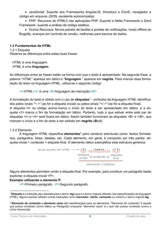 ______________________________________________________________________________________________
Curso Técnico em Informática 8 Criação de sites
 JavaScript: Suporte aos Frameworks AngularJS, Knockout e ExtJS, navegador e
código em arquivos JSON, excelente autocompletar.
 PHP: Recursos de HTML5 nas aplicações PHP, Suporte a Nette Framework e Zend
Framework, suporte a análise de código estático.
 Outros Recursos: Novos painéis de tarefas e janelas de notificações, modo offiline do
Bugzilla, avanços em controle de versão, melhorias para bancos de dados.
1.3 Fundamentos do HTML
1.3.1 Etiqueta
Observe as diferenças entre estas duas frases:
HTML é uma linguagem.
HTML é uma linguagem.
As diferenças entre as frases estão na forma com que o texto é apresentado. Na segunda frase, a
palavra "HTML" aparece em itálico e "linguagem " aparece em negrito. Para marcar essa forma-
tação de texto na linguagem HTML, utiliza-se o seguinte código:
<I>HTML</I> é uma <B>linguagem de marcação</B>
A formatação do texto é obtida com o uso de etiquetas1 - símbolos da linguagem HTML identifica-
dos pelos sinais "< >" (se for a etiqueta inicial) ou pelos sinais "</ >" (se for a etiqueta final).
A etiqueta <I> no código acima marca o início do texto a ser apresentado em itálico, e a eti-
queta </I> marca o fim da formatação em itálico. Portanto, tudo o que estiver entre este par de
etiquetas <I> e </I> será ficará em itálico. Assim também funcionam as etiquetas <B> e </B>, que
marcam o início e o fim do texto a ser exibido em negrito (Bold).
1.3.2 Elemento
A linguagem HTML especifica elementos2 para construir estruturas como: textos formata-
dos, parágrafos, listas, tabelas, etc. Cada elemento, em geral, é composto por três partes: eti-
queta inicial + conteúdo + etiqueta final. O elemento itálico exemplifica esta estrutura genérica:
Alguns elementos permitem omitir a etiqueta final. Por exemplo, para construir um parágrafo basta
explicitar a etiqueta inicial <P>.
Exemplo utilizando o elemento P:
<P>Primeiro parágrafo. <P>Segundo parágrafo.
1 Etiqueta é a tradução aqui adotada para o termo tag (que é o termo original utilizado nas especificações da linguagem
HTML). Alguns autores adotam outras traduções como marcador, rótulo, comando ou mesmo o termo original tag.
2 Elemento de conteúdo e elemento vazio são classificações para os elementos. "Elemento de conteúdo" é aquele
que possui conteúdo (como Itálico ou Parágrafo) enquanto "elemento vazio" é o que não possui conteúdo (como a
Linha Horizontal).
 
