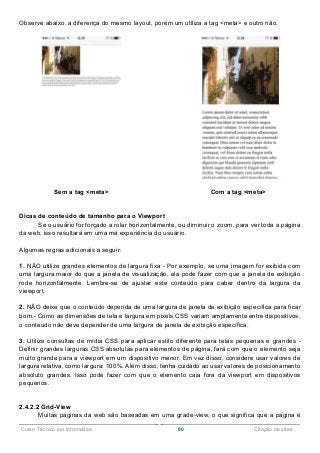 ______________________________________________________________________________________________
Curso Técnico em Informática 80 Criação de sites
Observe abaixo, a diferença do mesmo layout, porém um utiliza a tag <meta> e outro não.
Sem a tag <meta> Com a tag <meta>
Dicas de conteúdo de tamanho para o Viewport
Se o usuário for forçado a rolar horizontalmente, ou diminuir o zoom, para ver toda a página
da web, isso resultará em uma má experiência do usuário.
Algumas regras adicionais a seguir:
1. NÃO utilize grandes elementos de largura fixa - Por exemplo, se uma imagem for exibida com
uma largura maior do que a janela de visualização, ela pode fazer com que a janela de exibição
rode horizontalmente. Lembre-se de ajustar este conteúdo para caber dentro da largura da
viewport.
2. NÃO deixe que o conteúdo dependa de uma largura de janela de exibição específica para ficar
bom - Como as dimensões de tela e largura em pixels CSS variam amplamente entre dispositivos,
o conteúdo não deve depender de uma largura de janela de exibição específica.
3. Utilize consultas de mídia CSS para aplicar estilo diferente para telas pequenas e grandes -
Definir grandes larguras CSS absolutas para elementos de página, fará com que o elemento seja
muito grande para a viewport em um dispositivo menor. Em vez disso, considere usar valores de
largura relativa, como largura: 100%. Além disso, tenha cuidado ao usar valores de posicionamento
absoluto grandes. Isso pode fazer com que o elemento caia fora da viewport em dispositivos
pequenos.
2.4.2.2 Grid-View
Muitas páginas da web são baseadas em uma grade-view, o que significa que a página é
 