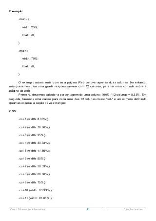 ______________________________________________________________________________________________
Curso Técnico em Informática 82 Criação de sites
Exemplo:
.menu {
width: 25%;
float: left;
}
.main {
width: 75%;
float: left;
}
O exemplo acima seria bom se a página Web contiver apenas duas colunas. No entanto,
nós queremos usar uma grade responsiva-view com 12 colunas, para ter mais controle sobre a
página da web.
Primeiro, devemos calcular a porcentagem de uma coluna: 100% / 12 colunas = 8,33%. Em
seguida, fazemos uma classe para cada uma das 12 colunas class="col-" e um número definindo
quantas colunas a seção deve abranger:
CSS:
.col-1 {width: 8.33%;}
.col-2 {width: 16.66%;}
.col-3 {width: 25%;}
.col-4 {width: 33.33%;}
.col-5 {width: 41.66%;}
.col-6 {width: 50%;}
.col-7 {width: 58.33%;}
.col-8 {width: 66.66%;}
.col-9 {width: 75%;}
.col-10 {width: 83.33%;}
.col-11 {width: 91.66%;}
 