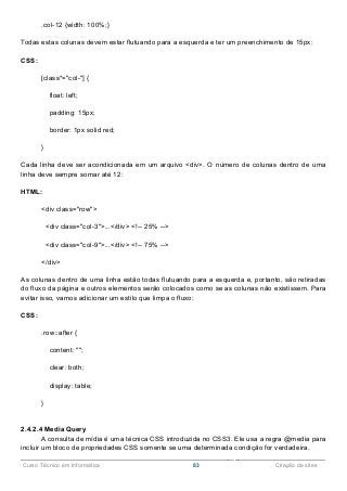 ______________________________________________________________________________________________
Curso Técnico em Informática 83 Criação de sites
.col-12 {width: 100%;}
Todas estas colunas devem estar flutuando para a esquerda e ter um preenchimento de 15px:
CSS:
[class*="col-"] {
float: left;
padding: 15px;
border: 1px solid red;
}
Cada linha deve ser acondicionada em um arquivo <div>. O número de colunas dentro de uma
linha deve sempre somar até 12:
HTML:
<div class="row">
<div class="col-3">...</div> <!-- 25% -->
<div class="col-9">...</div> <!-- 75% -->
</div>
As colunas dentro de uma linha estão todas flutuando para a esquerda e, portanto, são retiradas
do fluxo da página e outros elementos serão colocados como se as colunas não existissem. Para
evitar isso, vamos adicionar um estilo que limpa o fluxo:
CSS:
.row::after {
content: "";
clear: both;
display: table;
}
2.4.2.4 Media Query
A consulta de mídia é uma técnica CSS introduzida no CSS3. Ele usa a regra @media para
incluir um bloco de propriedades CSS somente se uma determinada condição for verdadeira.
 
