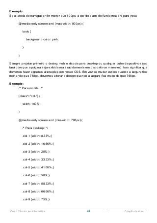 ______________________________________________________________________________________________
Curso Técnico em Informática 84 Criação de sites
Exemplo:
Se a janela do navegador for menor que 500px, a cor do plano de fundo mudará para rosa:
@media only screen and (max-width: 500px) {
body {
background-color: pink;
}
}
Sempre projetar primeiro o desing mobile depois para desktop ou qualquer outro dispositivo (Isso
fará com que a página seja exibida mais rapidamente em dispositivos menores). Isso significa que
devemos fazer algumas alterações em nosso CSS. Em vez de mudar estilos quando a largura fica
menor do que 768px, devemos alterar o design quando a largura fica maior do que 768px.
Exemplo:
/* Para mobile: */
[class*="col-"] {
width: 100%;
}
@media only screen and (min-width: 768px) {
/* Para desktop: */
.col-1 {width: 8.33%;}
.col-2 {width: 16.66%;}
.col-3 {width: 25%;}
.col-4 {width: 33.33%;}
.col-5 {width: 41.66%;}
.col-6 {width: 50%;}
.col-7 {width: 58.33%;}
.col-8 {width: 66.66%;}
.col-9 {width: 75%;}
 