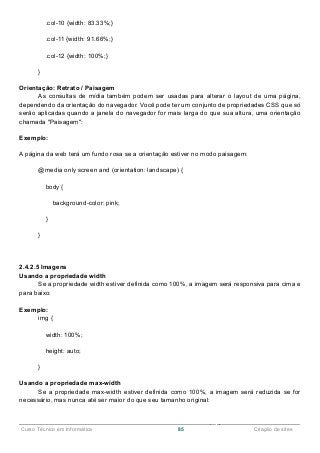 ______________________________________________________________________________________________
Curso Técnico em Informática 85 Criação de sites
.col-10 {width: 83.33%;}
.col-11 {width: 91.66%;}
.col-12 {width: 100%;}
}
Orientação: Retrato / Paisagem
As consultas de mídia também podem ser usadas para alterar o layout de uma página,
dependendo da orientação do navegador. Você pode ter um conjunto de propriedades CSS que só
serão aplicadas quando a janela do navegador for mais larga do que sua altura, uma orientação
chamada "Paisagem":
Exemplo:
A página da web terá um fundo rosa se a orientação estiver no modo paisagem:
@media only screen and (orientation: landscape) {
body {
background-color: pink;
}
}
2.4.2.5 Imagens
Usando a propriedade width
Se a propriedade width estiver definida como 100%, a imagem será responsiva para cima e
para baixo:
Exemplo:
img {
width: 100%;
height: auto;
}
Usando a propriedade max-width
Se a propriedade max-width estiver definida como 100%, a imagem será reduzida se for
necessário, mas nunca até ser maior do que seu tamanho original:
 