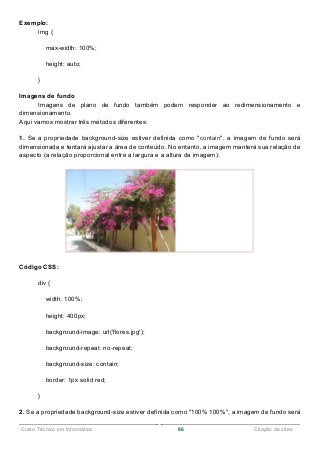 ______________________________________________________________________________________________
Curso Técnico em Informática 86 Criação de sites
Exemplo:
img {
max-width: 100%;
height: auto;
}
Imagens de fundo
Imagens de plano de fundo também podem responder ao redimensionamento e
dimensionamento.
Aqui vamos mostrar três métodos diferentes:
1. Se a propriedade background-size estiver definida como "contain", a imagem de fundo será
dimensionada e tentará ajustar a área de conteúdo. No entanto, a imagem manterá sua relação de
aspecto (a relação proporcional entre a largura e a altura da imagem):
Código CSS:
div {
width: 100%;
height: 400px;
background-image: url('flores.jpg');
background-repeat: no-repeat;
background-size: contain;
border: 1px solid red;
}
2. Se a propriedade background-size estiver definida como "100% 100%", a imagem de fundo será
 