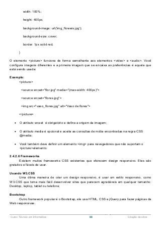 ______________________________________________________________________________________________
Curso Técnico em Informática 88 Criação de sites
width: 100%;
height: 400px;
background-image: url('img_flowers.jpg');
background-size: cover;
border: 1px solid red;
}
O elemento <picture> funciona de forma semelhante aos elementos <video> e <audio>. Você
configura imagens diferentes e a primeira imagem que se encaixa as preferências é aquela que
está sendo usada:
Exemplo:
<picture>
<source srcset="flor.jpg" media="(max-width: 400px)">
<source srcset="flores.jpg">
<img src="vaso_flores.jpg" alt="Vaso de flores">
</picture>
 O atributo srcset é obrigatório e define a origem da imagem;
 O atributo media é opcional e aceita as consultas de mídia encontradas na regra CSS
@media;
 Você também deve definir um elemento <img> para navegadores que não suportam o
<picture>elemento.
2.4.2.6 Frameworks
Existem muitos frameworks CSS existentes que oferecem design responsivo. Eles são
gratuitos e fáceis de usar.
Usando W3.CSS
Uma ótima maneira de criar um design responsivo, é usar um estilo responsivo, como
W3.CSS que torna mais fácil desenvolver sites que parecem agradáveis em qualquer tamanho:
Desktop, laptop, tablet ou telefone;
Bootstrap
Outro framework popular é o Bootstrap, ele usa HTML, CSS e jQuery para fazer páginas da
Web responsivas.
 