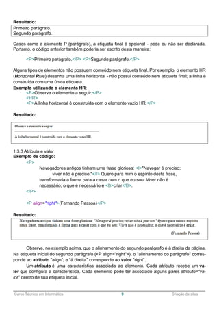 ______________________________________________________________________________________________
Curso Técnico em Informática 9 Criação de sites
Resultado:
Primeiro parágrafo.
Segundo parágrafo.
Casos como o elemento P (parágrafo), a etiqueta final é opcional - pode ou não ser declarada.
Portanto, o código anterior também poderia ser escrito desta maneira:
<P>Primeiro parágrafo.</P> <P>Segundo parágrafo.</P>
Alguns tipos de elementos não possuem conteúdo nem etiqueta final. Por exemplo, o elemento HR
(Horizontal Rule) desenha uma linha horizontal - não possui conteúdo nem etiqueta final; a linha é
construída com uma única etiqueta.
Exemplo utilizando o elemento HR:
<P>Observe o elemento a seguir:</P>
<HR>
<P>A linha horizontal é construída com o elemento vazio HR.</P>
Resultado:
1.3.3 Atributo e valor
Exemplo de código:
<P>
Navegadores antigos tinham uma frase gloriosa: <I>"Navegar é preciso;
viver não é preciso."</I> Quero para mim o espírito desta frase,
transformada a forma para a casar com o que eu sou: Viver não é
necessário; o que é necessário é <B>criar</B>.
</P>
<P align="right">(Fernando Pessoa)</P>
Resultado:
Observe, no exemplo acima, que o alinhamento do segundo parágrafo é à direita da página.
Na etiqueta inicial do segundo parágrafo (<P align="right">), o "alinhamento do parágrafo" corres-
ponde ao atributo "align"; e "à direita" corresponde ao valor "right".
Um atributo é uma característica associada ao elemento. Cada atributo recebe um va-
lor que configura a característica. Cada elemento pode ter associado alguns pares atributo="va-
lor" dentro de sua etiqueta inicial.
 