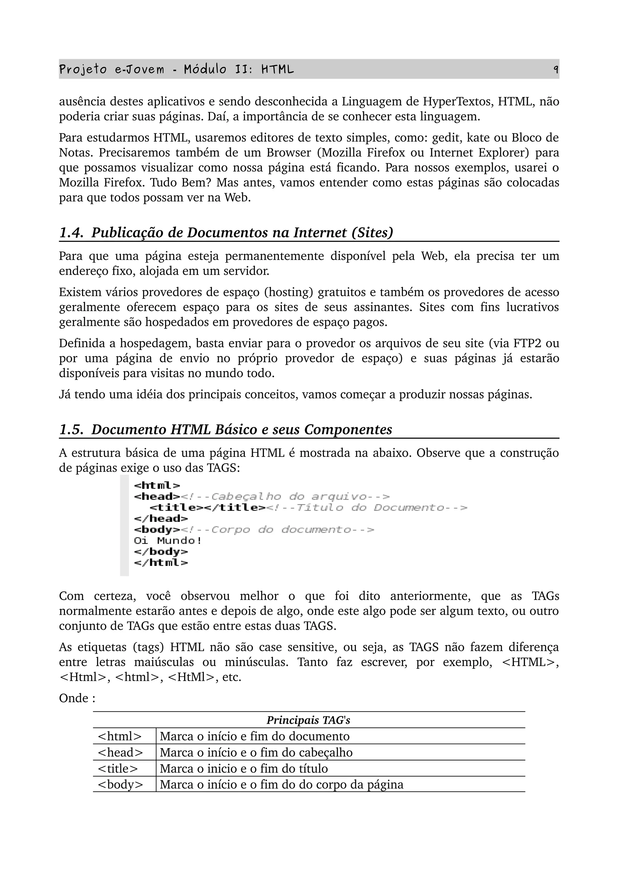 Projeto e­Jovem ­ Módulo II: HTML 9
ausência destes aplicativos e sendo desconhecida a Linguagem de HyperTextos, HTML, não 
poderia criar suas páginas. Daí, a importância de se conhecer esta linguagem. 
Para estudarmos HTML, usaremos editores de texto simples, como: gedit, kate ou Bloco de 
Notas. Precisaremos também de um Browser (Mozilla Firefox ou Internet Explorer) para 
que possamos visualizar como nossa página está ficando. Para nossos exemplos, usarei o 
Mozilla Firefox. Tudo Bem? Mas antes, vamos entender como estas páginas são colocadas 
para que todos possam ver na Web.
1.4.  Publicação de Documentos na Internet (Sites)
Para que uma página esteja permanentemente disponível pela Web, ela precisa ter um 
endereço fixo, alojada em um servidor.
Existem vários provedores de espaço (hosting) gratuitos e também os provedores de acesso 
geralmente oferecem espaço para os sites de seus assinantes. Sites com fins lucrativos 
geralmente são hospedados em provedores de espaço pagos.
Definida a hospedagem, basta enviar para o provedor os arquivos de seu site (via FTP2 ou 
por  uma   página  de  envio  no   próprio   provedor  de  espaço) e   suas páginas  já   estarão 
disponíveis para visitas no mundo todo.
Já tendo uma idéia dos principais conceitos, vamos começar a produzir nossas páginas.
1.5.  Documento HTML Básico e seus Componentes
A estrutura básica de uma página HTML é mostrada na abaixo. Observe que a construção 
de páginas exige o uso das TAGS: 
Com   certeza,   você   observou   melhor   o   que   foi   dito   anteriormente,   que   as   TAGs 
normalmente estarão antes e depois de algo, onde este algo pode ser algum texto, ou outro 
conjunto de TAGs que estão entre estas duas TAGS.
As etiquetas (tags) HTML não são case sensitive, ou seja, as TAGS não fazem diferença 
entre   letras   maiúsculas   ou   minúsculas.   Tanto   faz   escrever,   por   exemplo,   <HTML>, 
<Html>, <html>, <HtMl>, etc. 
Onde :
Principais TAG's
<html> Marca o início e fim do documento
<head> Marca o início e o fim do cabeçalho 
<title> Marca o inicio e o fim do título
<body> Marca o início e o fim do do corpo da página
 