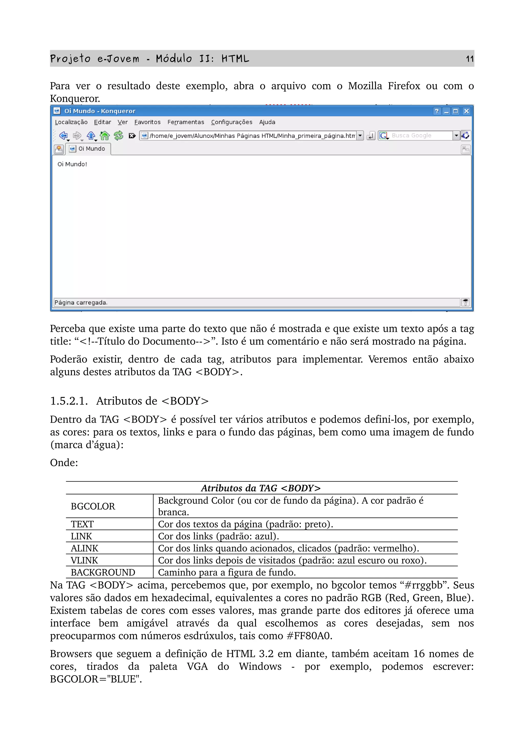 Projeto e­Jovem ­ Módulo II: HTML 11
Para ver o resultado deste exemplo, abra o arquivo com o Mozilla Firefox ou com o 
Konqueror. 
Perceba que existe uma parte do texto que não é mostrada e que existe um texto após a tag 
title: “<!­­Título do Documento­­>”. Isto é um comentário e não será mostrado na página.
Poderão existir, dentro de cada tag, atributos para implementar. Veremos então abaixo 
alguns destes atributos da TAG <BODY>.
1.5.2.1.  Atributos de <BODY>
Dentro da TAG <BODY> é possível ter vários atributos e podemos defini­los, por exemplo, 
as cores: para os textos, links e para o fundo das páginas, bem como uma imagem de fundo 
(marca d’água):
Onde:
Atributos da TAG <BODY>
BGCOLOR
Background Color (ou cor de fundo da página). A cor padrão é 
branca.
TEXT Cor dos textos da página (padrão: preto).
LINK Cor dos links (padrão: azul).
ALINK Cor dos links quando acionados, clicados (padrão: vermelho).
VLINK Cor dos links depois de visitados (padrão: azul escuro ou roxo).
BACKGROUND Caminho para a figura de fundo.
Na TAG <BODY> acima, percebemos que, por exemplo, no bgcolor temos “#rrggbb”. Seus 
valores são dados em hexadecimal, equivalentes a cores no padrão RGB (Red, Green, Blue). 
Existem tabelas de cores com esses valores, mas grande parte dos editores já oferece uma 
interface   bem   amigável   através   da   qual   escolhemos   as   cores   desejadas,   sem   nos 
preocuparmos com números esdrúxulos, tais como #FF80A0. 
Browsers que seguem a definição de HTML 3.2 em diante, também aceitam 16 nomes de 
cores,   tirados   da   paleta   VGA   do   Windows   ­   por   exemplo,   podemos   escrever: 
BGCOLOR="BLUE".
 