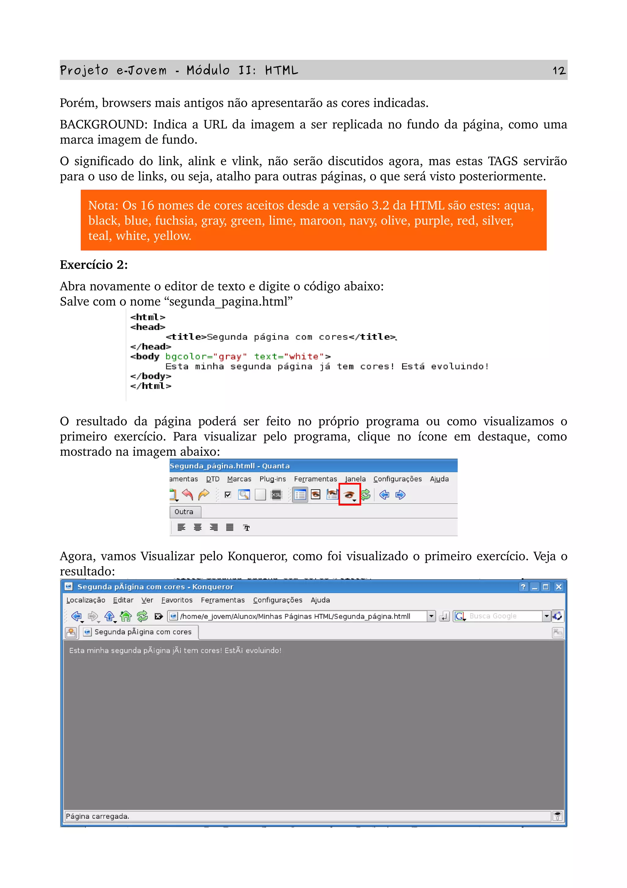Projeto e­Jovem ­ Módulo II: HTML 12
Porém, browsers mais antigos não apresentarão as cores indicadas.
BACKGROUND: Indica a URL da imagem a ser replicada no fundo da página, como uma 
marca imagem de fundo.
O significado do link, alink e vlink, não serão discutidos agora, mas estas TAGS servirão 
para o uso de links, ou seja, atalho para outras páginas, o que será visto posteriormente. 
Nota: Os 16 nomes de cores aceitos desde a versão 3.2 da HTML são estes: aqua, 
black, blue, fuchsia, gray, green, lime, maroon, navy, olive, purple, red, silver, 
teal, white, yellow.
Exercício 2:
Abra novamente o editor de texto e digite o código abaixo:
Salve com o nome “segunda_pagina.html”
O resultado da página poderá ser feito no próprio programa ou como visualizamos o 
primeiro exercício. Para visualizar pelo programa, clique no ícone em destaque, como 
mostrado na imagem abaixo:
Agora, vamos Visualizar pelo Konqueror, como foi visualizado o primeiro exercício. Veja o 
resultado:
 