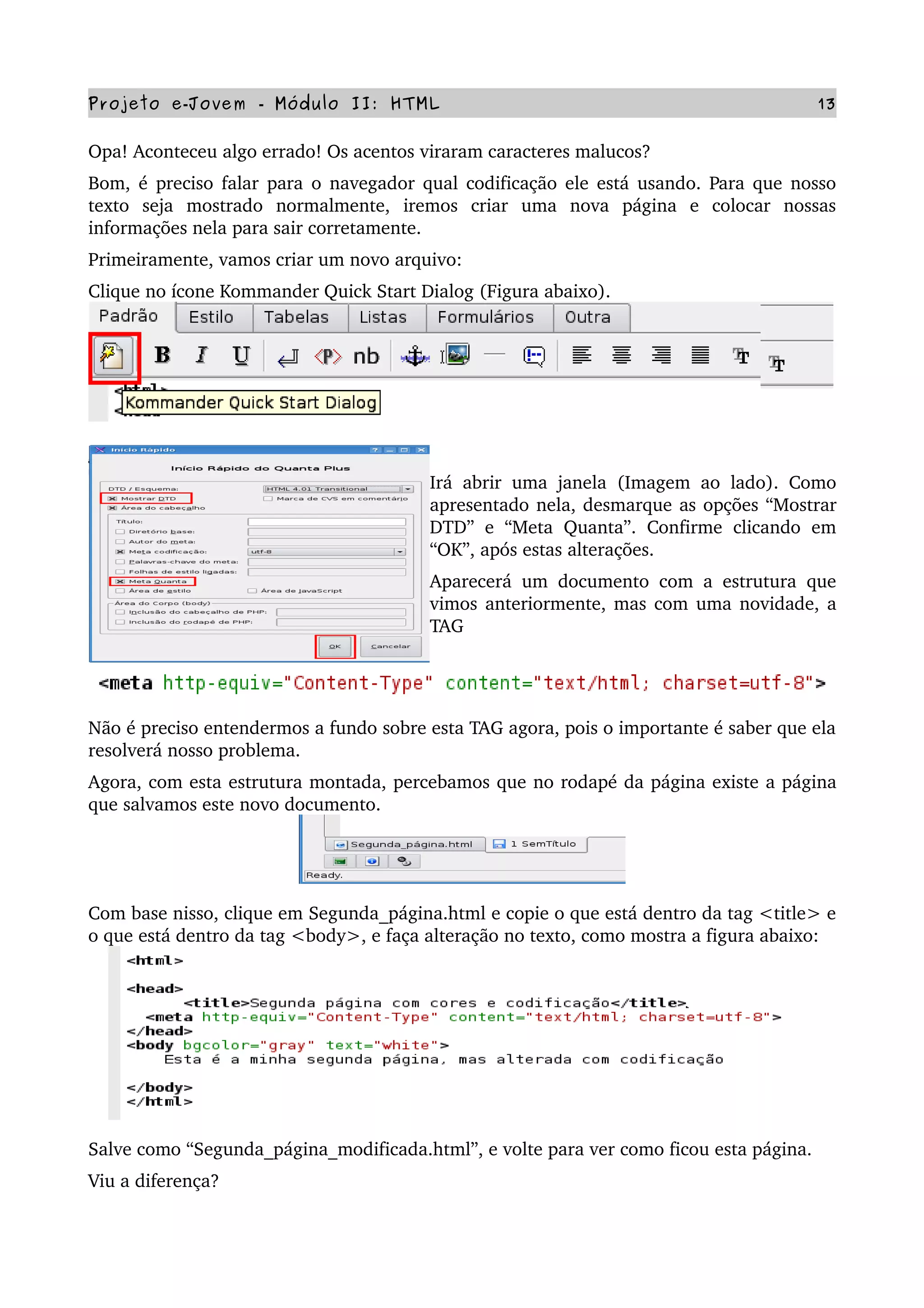 Projeto e­Jovem ­ Módulo II: HTML 13
Opa! Aconteceu algo errado! Os acentos viraram caracteres malucos?
Bom, é preciso falar para o navegador qual codificação ele está usando. Para que nosso 
texto   seja   mostrado   normalmente,   iremos   criar   uma   nova   página   e   colocar   nossas 
informações nela para sair corretamente.
Primeiramente, vamos criar um novo arquivo:
Clique no ícone Kommander Quick Start Dialog (Figura abaixo).
Irá abrir uma janela (Imagem ao lado). Como 
apresentado nela, desmarque as opções “Mostrar 
DTD” e “Meta  Quanta”. Confirme  clicando  em 
“OK”, após estas alterações.
Aparecerá um documento com a estrutura que 
vimos anteriormente, mas com uma novidade, a 
TAG
Não é preciso entendermos a fundo sobre esta TAG agora, pois o importante é saber que ela 
resolverá nosso problema.
Agora, com esta estrutura montada, percebamos que no rodapé da página existe a página 
que salvamos este novo documento.
Com base nisso, clique em Segunda_página.html e copie o que está dentro da tag <title> e 
o que está dentro da tag <body>, e faça alteração no texto, como mostra a figura abaixo:
Salve como “Segunda_página_modificada.html”, e volte para ver como ficou esta página.
Viu a diferença?  
 