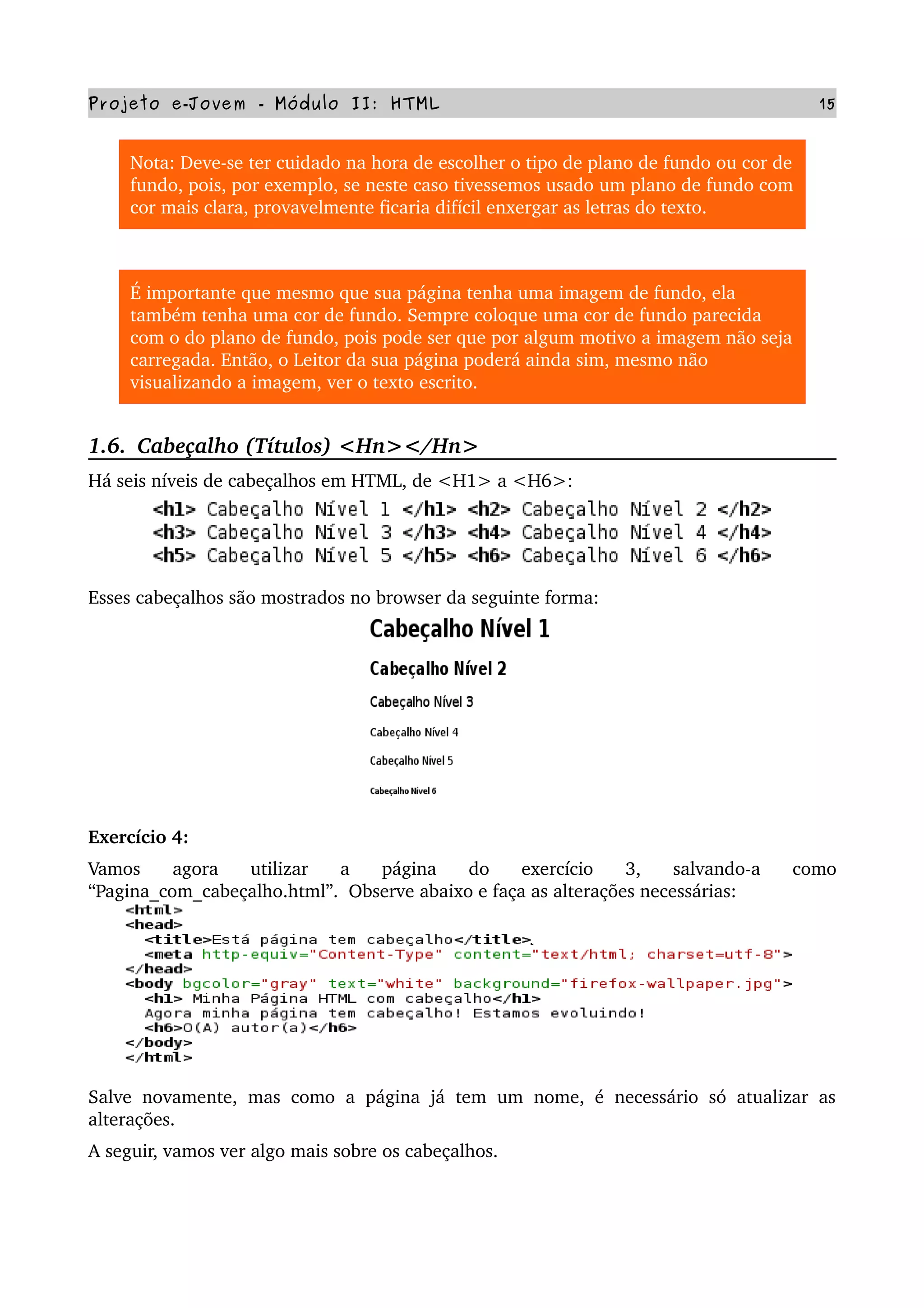 Projeto e­Jovem ­ Módulo II: HTML 15
Nota: Deve­se ter cuidado na hora de escolher o tipo de plano de fundo ou cor de 
fundo, pois, por exemplo, se neste caso tivessemos usado um plano de fundo com 
cor mais clara, provavelmente ficaria difícil enxergar as letras do texto.
É importante que mesmo que sua página tenha uma imagem de fundo, ela 
também tenha uma cor de fundo. Sempre coloque uma cor de fundo parecida 
com o do plano de fundo, pois pode ser que por algum motivo a imagem não seja 
carregada. Então, o Leitor da sua página poderá ainda sim, mesmo não 
visualizando a imagem, ver o texto escrito.
1.6.  Cabeçalho (Títulos) <Hn></Hn>
Há seis níveis de cabeçalhos em HTML, de <H1> a <H6>:
Esses cabeçalhos são mostrados no browser da seguinte forma:
Exercício 4:
Vamos   agora   utilizar   a   página   do   exercício   3,   salvando­a   como 
“Pagina_com_cabeçalho.html”.  Observe abaixo e faça as alterações necessárias:
Salve novamente, mas como a página já tem um nome, é necessário só atualizar as 
alterações.
A seguir, vamos ver algo mais sobre os cabeçalhos.
 