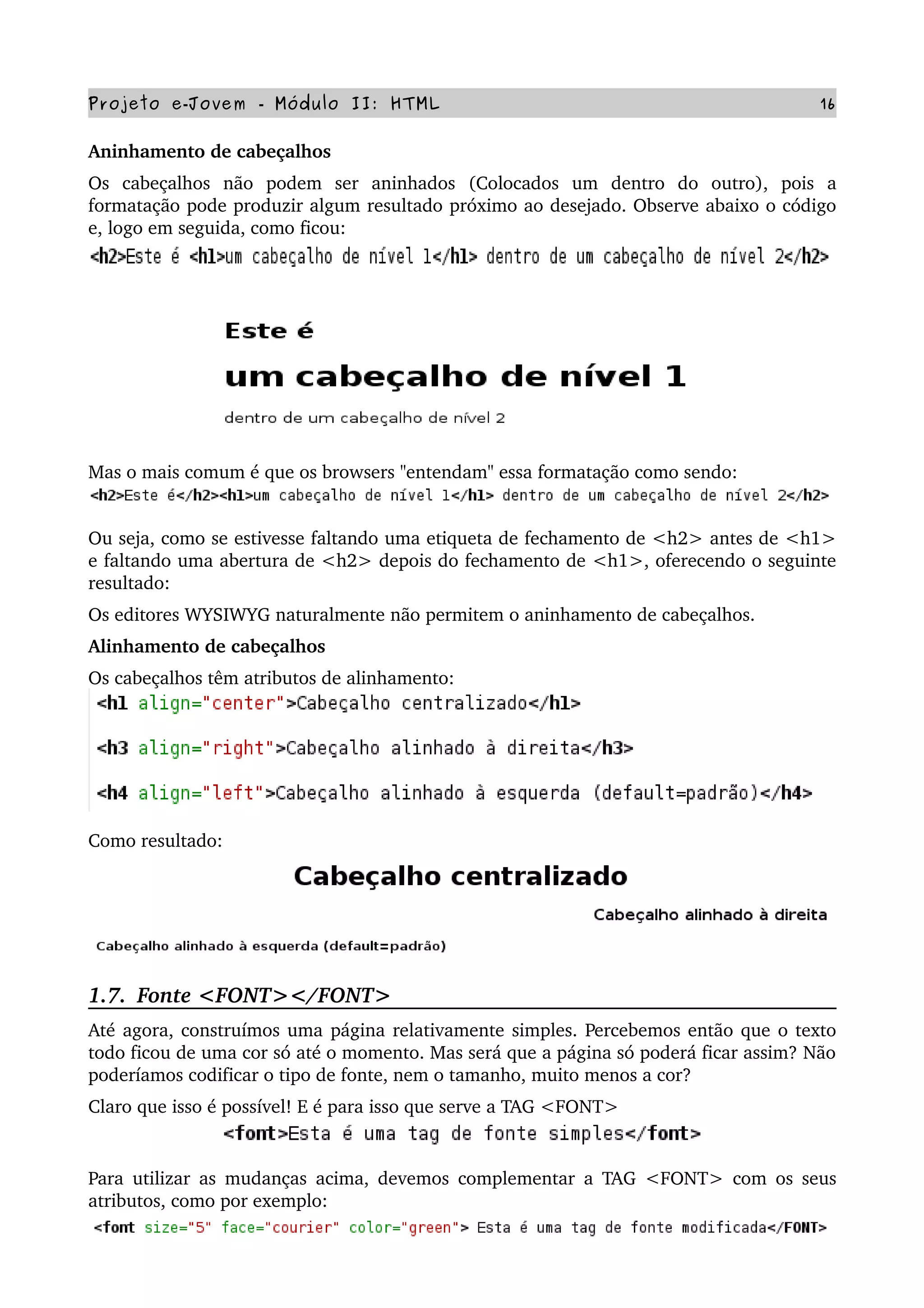 Projeto e­Jovem ­ Módulo II: HTML 16
Aninhamento de cabeçalhos 
Os   cabeçalhos   não   podem   ser   aninhados   (Colocados   um   dentro   do   outro),   pois   a 
formatação pode produzir algum resultado próximo ao desejado. Observe abaixo o código 
e, logo em seguida, como ficou:
Mas o mais comum é que os browsers "entendam" essa formatação como sendo:
Ou seja, como se estivesse faltando uma etiqueta de fechamento de <h2> antes de <h1> 
e faltando uma abertura de <h2> depois do fechamento de <h1>, oferecendo o seguinte 
resultado:
Os editores WYSIWYG naturalmente não permitem o aninhamento de cabeçalhos.
Alinhamento de cabeçalhos
Os cabeçalhos têm atributos de alinhamento:
Como resultado:
1.7.  Fonte <FONT></FONT>
Até agora, construímos uma página relativamente simples. Percebemos então que o texto 
todo ficou de uma cor só até o momento. Mas será que a página só poderá ficar assim? Não 
poderíamos codificar o tipo de fonte, nem o tamanho, muito menos a cor?
Claro que isso é possível! E é para isso que serve a TAG <FONT>
Para utilizar as mudanças acima, devemos complementar a TAG <FONT> com os seus 
atributos, como por exemplo:
 