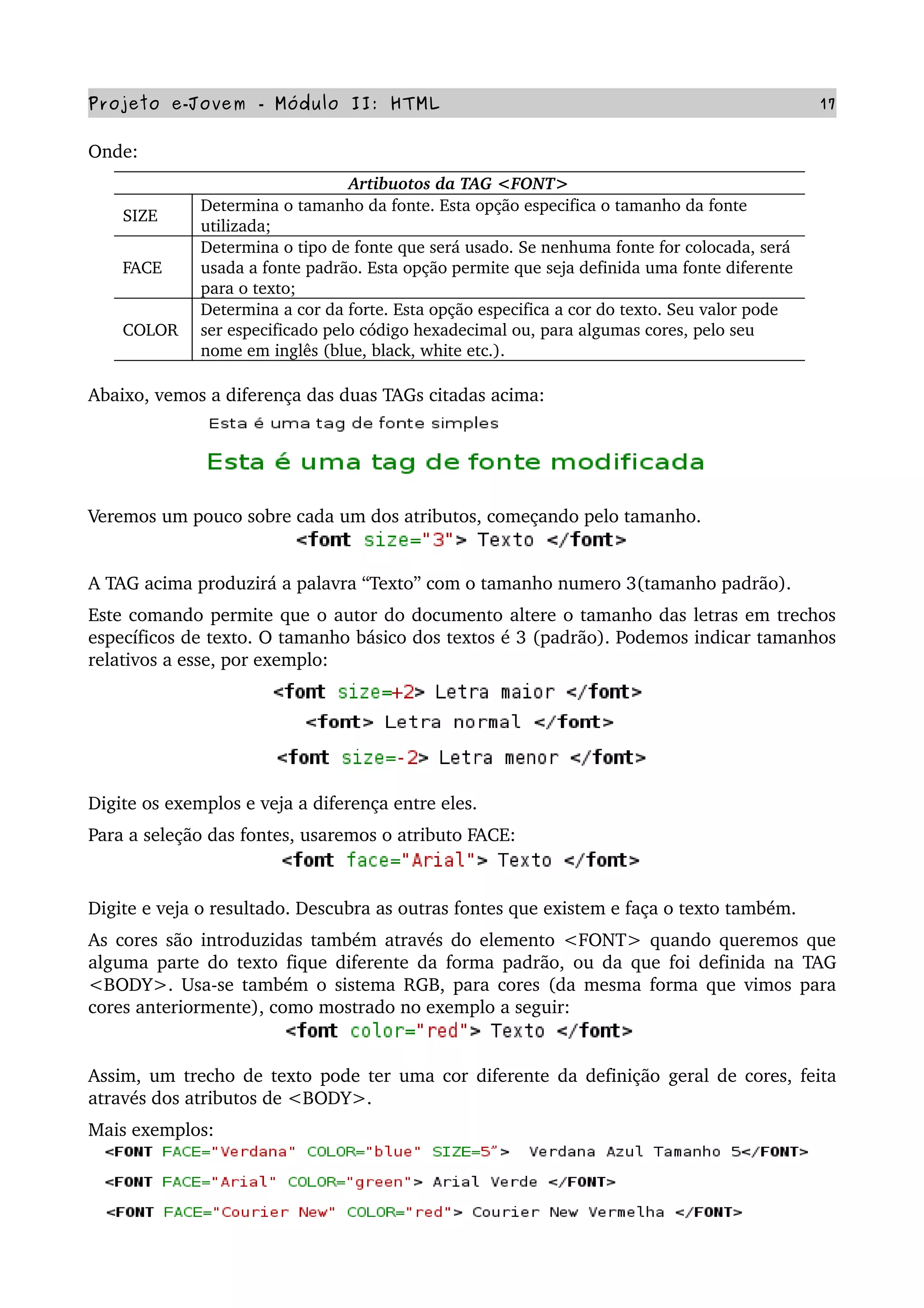 Projeto e­Jovem ­ Módulo II: HTML 17
Onde: 
Artibuotos da TAG <FONT>
SIZE
Determina o tamanho da fonte. Esta opção especifica o tamanho da fonte 
utilizada;
FACE
Determina o tipo de fonte que será usado. Se nenhuma fonte for colocada, será 
usada a fonte padrão. Esta opção permite que seja definida uma fonte diferente 
para o texto;
COLOR
Determina a cor da forte. Esta opção especifica a cor do texto. Seu valor pode 
ser especificado pelo código hexadecimal ou, para algumas cores, pelo seu 
nome em inglês (blue, black, white etc.).
Abaixo, vemos a diferença das duas TAGs citadas acima:
Veremos um pouco sobre cada um dos atributos, começando pelo tamanho.
A TAG acima produzirá a palavra “Texto” com o tamanho numero 3(tamanho padrão).
Este comando permite que o autor do documento altere o tamanho das letras em trechos 
específicos de texto. O tamanho básico dos textos é 3 (padrão). Podemos indicar tamanhos 
relativos a esse, por exemplo:
Digite os exemplos e veja a diferença entre eles. 
Para a seleção das fontes, usaremos o atributo FACE:
Digite e veja o resultado. Descubra as outras fontes que existem e faça o texto também.
As cores são introduzidas também através do elemento <FONT> quando queremos que 
alguma parte do texto fique diferente da forma padrão, ou da que foi definida na TAG 
<BODY>. Usa­se também o sistema RGB, para cores (da mesma forma que vimos para 
cores anteriormente), como mostrado no exemplo a seguir:
Assim, um trecho de texto pode ter uma cor diferente da definição geral de cores, feita 
através dos atributos de <BODY>.
Mais exemplos:
 