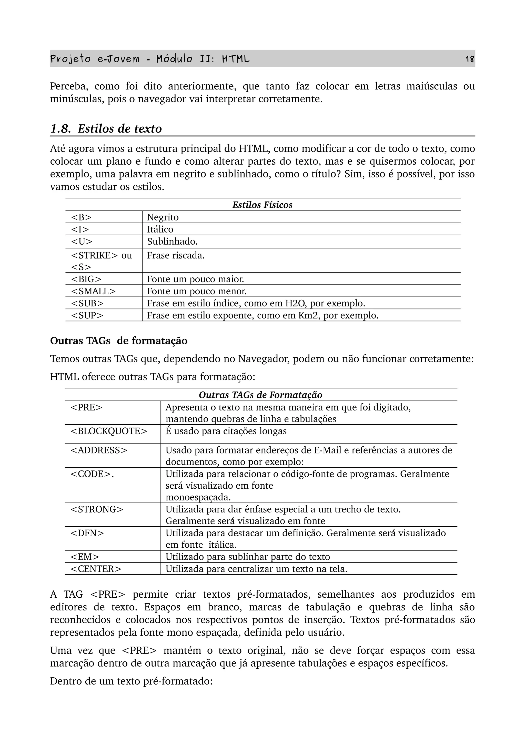 Projeto e­Jovem ­ Módulo II: HTML 18
Perceba, como foi  dito anteriormente, que tanto faz colocar em letras maiúsculas ou 
minúsculas, pois o navegador vai interpretar corretamente.
1.8.  Estilos de texto
Até agora vimos a estrutura principal do HTML, como modificar a cor de todo o texto, como 
colocar um plano e fundo e como alterar partes do texto, mas e se quisermos colocar, por 
exemplo, uma palavra em negrito e sublinhado, como o título? Sim, isso é possível, por isso 
vamos estudar os estilos.
Estilos Físicos
<B> Negrito
<I> Itálico
<U> Sublinhado. 
<STRIKE> ou 
<S>
Frase riscada.
<BIG> Fonte um pouco maior.
<SMALL> Fonte um pouco menor.
<SUB> Frase em estilo índice, como em H2O, por exemplo.
<SUP> Frase em estilo expoente, como em Km2, por exemplo.
Outras TAGs  de formatação
Temos outras TAGs que, dependendo no Navegador, podem ou não funcionar corretamente:
HTML oferece outras TAGs para formatação:
Outras TAGs de Formatação
<PRE> Apresenta o texto na mesma maneira em que foi digitado, 
mantendo quebras de linha e tabulações
<BLOCKQUOTE> É usado para citações longas
<ADDRESS> Usado para formatar endereços de E­Mail e referências a autores de 
documentos, como por exemplo:
<CODE>. Utilizada para relacionar o código­fonte de programas. Geralmente 
será visualizado em fonte
monoespaçada.
<STRONG> Utilizada para dar ênfase especial a um trecho de texto. 
Geralmente será visualizado em fonte
<DFN> Utilizada para destacar um definição. Geralmente será visualizado 
em fonte  itálica.
<EM> Utilizado para sublinhar parte do texto
<CENTER> Utilizada para centralizar um texto na tela.
A   TAG   <PRE>   permite   criar   textos   pré­formatados,   semelhantes   aos   produzidos   em 
editores   de   texto.   Espaços   em   branco,   marcas   de   tabulação   e   quebras   de   linha   são 
reconhecidos e colocados nos respectivos pontos de inserção. Textos pré­formatados são 
representados pela fonte mono espaçada, definida pelo usuário.
Uma vez que <PRE> mantém o texto original, não se deve forçar espaços com essa 
marcação dentro de outra marcação que já apresente tabulações e espaços específicos.
Dentro de um texto pré­formatado:
 