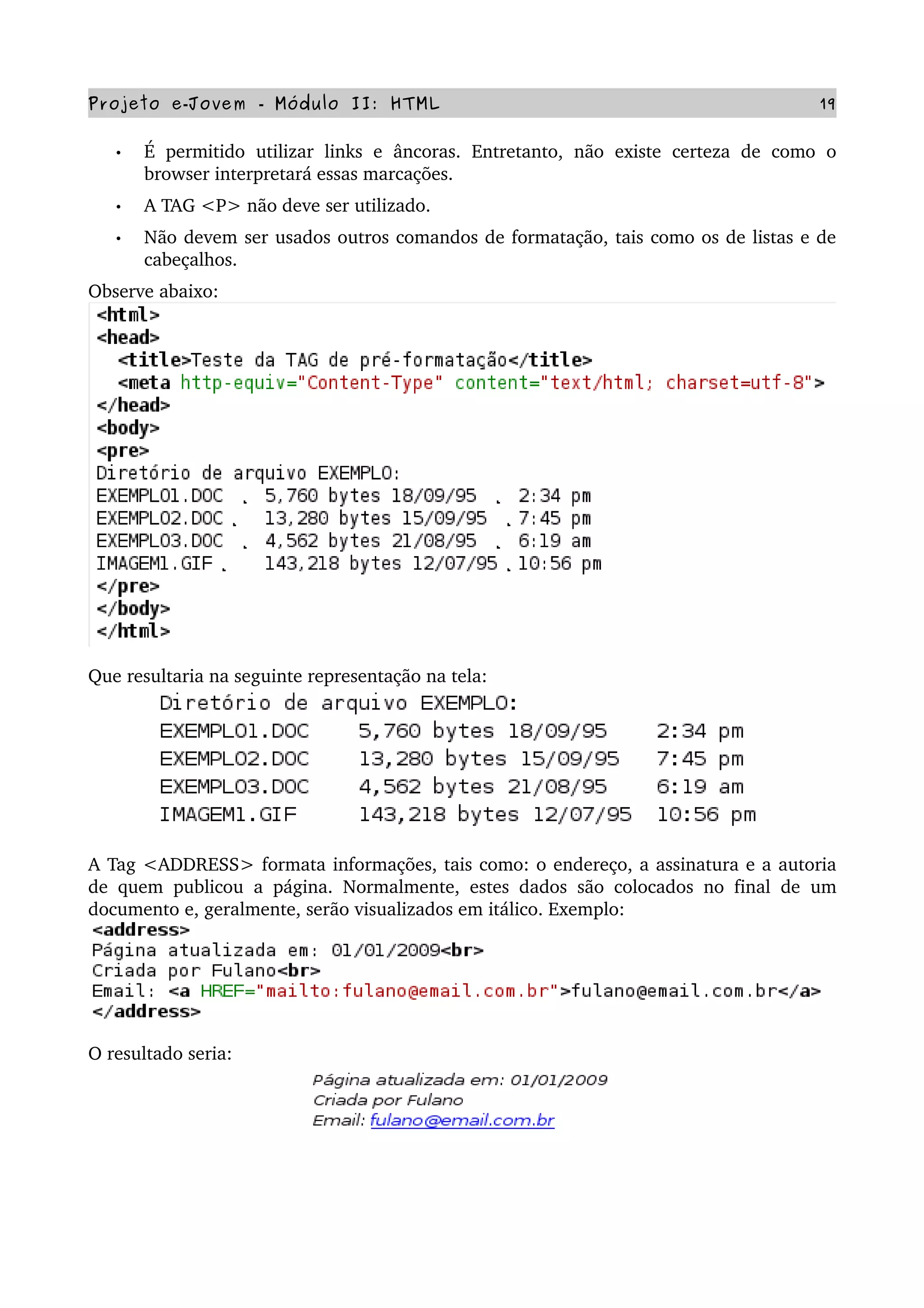 Projeto e­Jovem ­ Módulo II: HTML 19
• É  permitido   utilizar  links e  âncoras.  Entretanto,  não   existe   certeza  de  como   o 
browser interpretará essas marcações.
• A TAG <P> não deve ser utilizado.
• Não devem ser usados outros comandos de formatação, tais como os de listas e de 
cabeçalhos.
Observe abaixo:
Que resultaria na seguinte representação na tela:
A Tag <ADDRESS> formata informações, tais como: o endereço, a assinatura e a autoria 
de quem publicou a página. Normalmente, estes dados são colocados no final de um 
documento e, geralmente, serão visualizados em itálico. Exemplo:
O resultado seria:
 