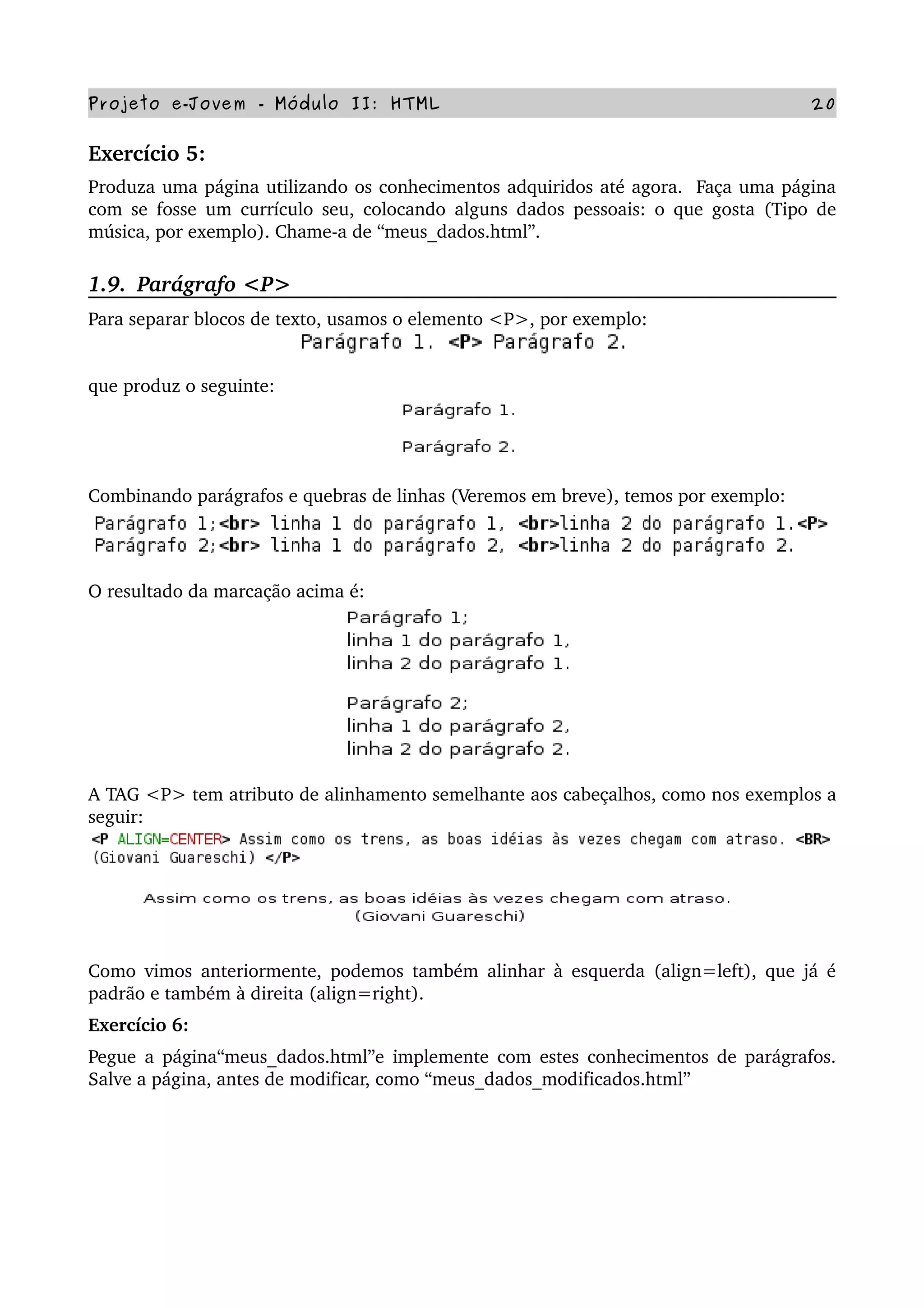 Projeto e­Jovem ­ Módulo II: HTML 20
Exercício 5: 
Produza uma página utilizando os conhecimentos adquiridos até agora.  Faça uma página 
com se fosse um currículo seu, colocando alguns dados pessoais: o que gosta (Tipo de 
música, por exemplo). Chame­a de “meus_dados.html”.
1.9.  Parágrafo <P>
Para separar blocos de texto, usamos o elemento <P>, por exemplo:
que produz o seguinte:
Combinando parágrafos e quebras de linhas (Veremos em breve), temos por exemplo:
O resultado da marcação acima é:
A TAG <P> tem atributo de alinhamento semelhante aos cabeçalhos, como nos exemplos a 
seguir:
               
Como vimos anteriormente, podemos também alinhar à esquerda (align=left), que já é 
padrão e também à direita (align=right).
Exercício 6: 
Pegue a página“meus_dados.html”e implemente com estes conhecimentos de parágrafos. 
Salve a página, antes de modificar, como “meus_dados_modificados.html”
 