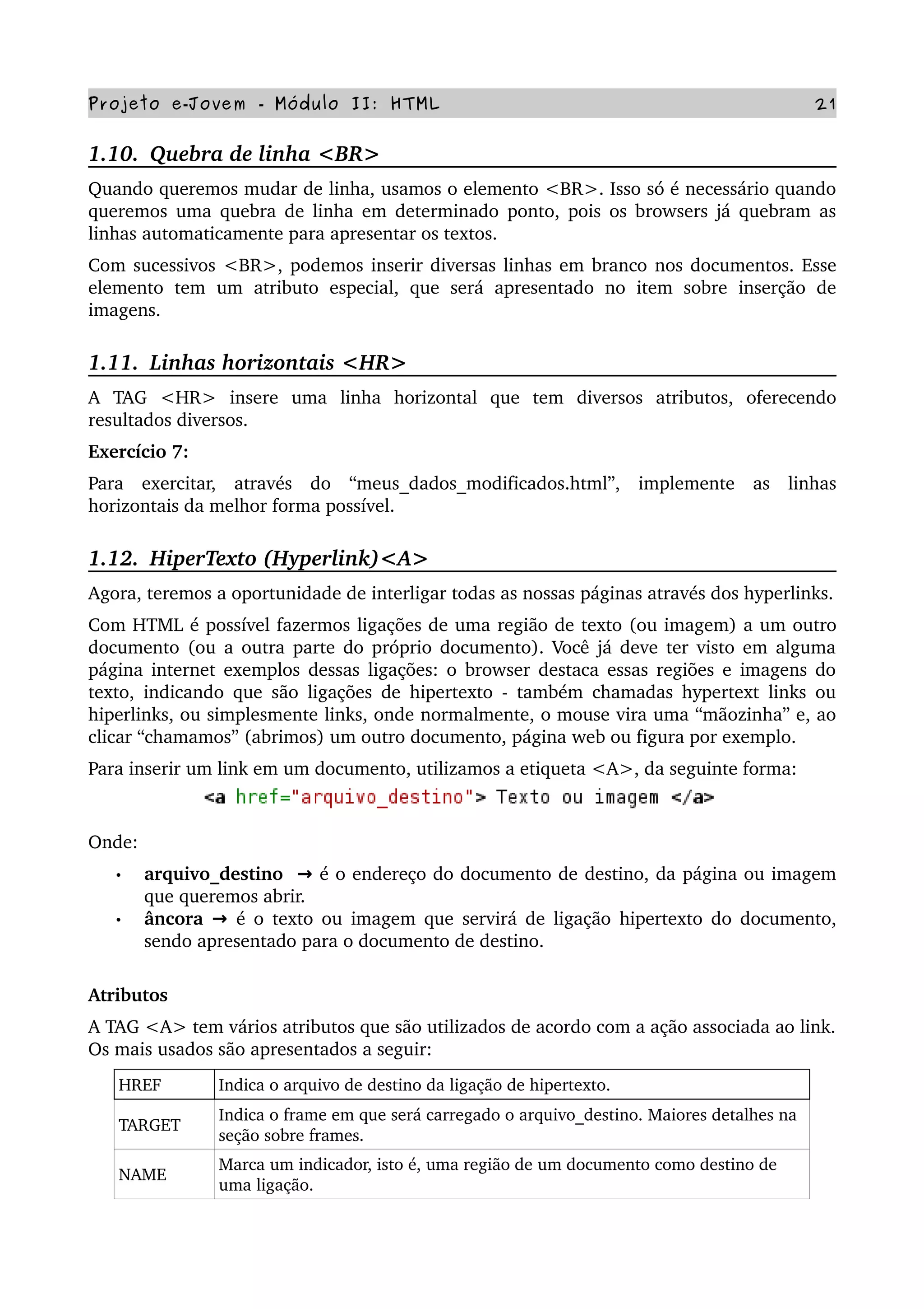 Projeto e­Jovem ­ Módulo II: HTML 21
1.10.  Quebra de linha <BR>
Quando queremos mudar de linha, usamos o elemento <BR>. Isso só é necessário quando 
queremos uma quebra de linha em determinado ponto, pois os browsers já quebram as 
linhas automaticamente para apresentar os textos.
Com sucessivos <BR>, podemos inserir diversas linhas em branco nos documentos. Esse 
elemento   tem   um   atributo   especial,  que  será  apresentado   no   item  sobre   inserção  de 
imagens.
1.11.  Linhas horizontais <HR>
A   TAG   <HR>   insere   uma   linha   horizontal   que   tem   diversos   atributos,   oferecendo 
resultados diversos.
Exercício 7: 
Para   exercitar,   através   do   “meus_dados_modificados.html”,   implemente   as   linhas 
horizontais da melhor forma possível.            
1.12.  HiperTexto (Hyperlink)<A>
Agora, teremos a oportunidade de interligar todas as nossas páginas através dos hyperlinks.
Com HTML é possível fazermos ligações de uma região de texto (ou imagem) a um outro 
documento (ou a outra parte do próprio documento). Você já deve ter visto em alguma 
página internet exemplos dessas ligações: o browser destaca essas regiões e imagens do 
texto, indicando que são ligações de hipertexto ­ também chamadas hypertext links ou 
hiperlinks, ou simplesmente links, onde normalmente, o mouse vira uma “mãozinha” e, ao 
clicar “chamamos” (abrimos) um outro documento, página web ou figura por exemplo.
Para inserir um link em um documento, utilizamos a etiqueta <A>, da seguinte forma:
Onde:
• arquivo_destino    → é o endereço do documento de destino, da página ou imagem 
que queremos abrir.
• âncora   → é o texto ou imagem que servirá de ligação hipertexto do documento, 
sendo apresentado para o documento de destino.
Atributos
A TAG <A> tem vários atributos que são utilizados de acordo com a ação associada ao link. 
Os mais usados são apresentados a seguir:
HREF Indica o arquivo de destino da ligação de hipertexto.
TARGET
Indica o frame em que será carregado o arquivo_destino. Maiores detalhes na 
seção sobre frames.
NAME
Marca um indicador, isto é, uma região de um documento como destino de 
uma ligação.
 