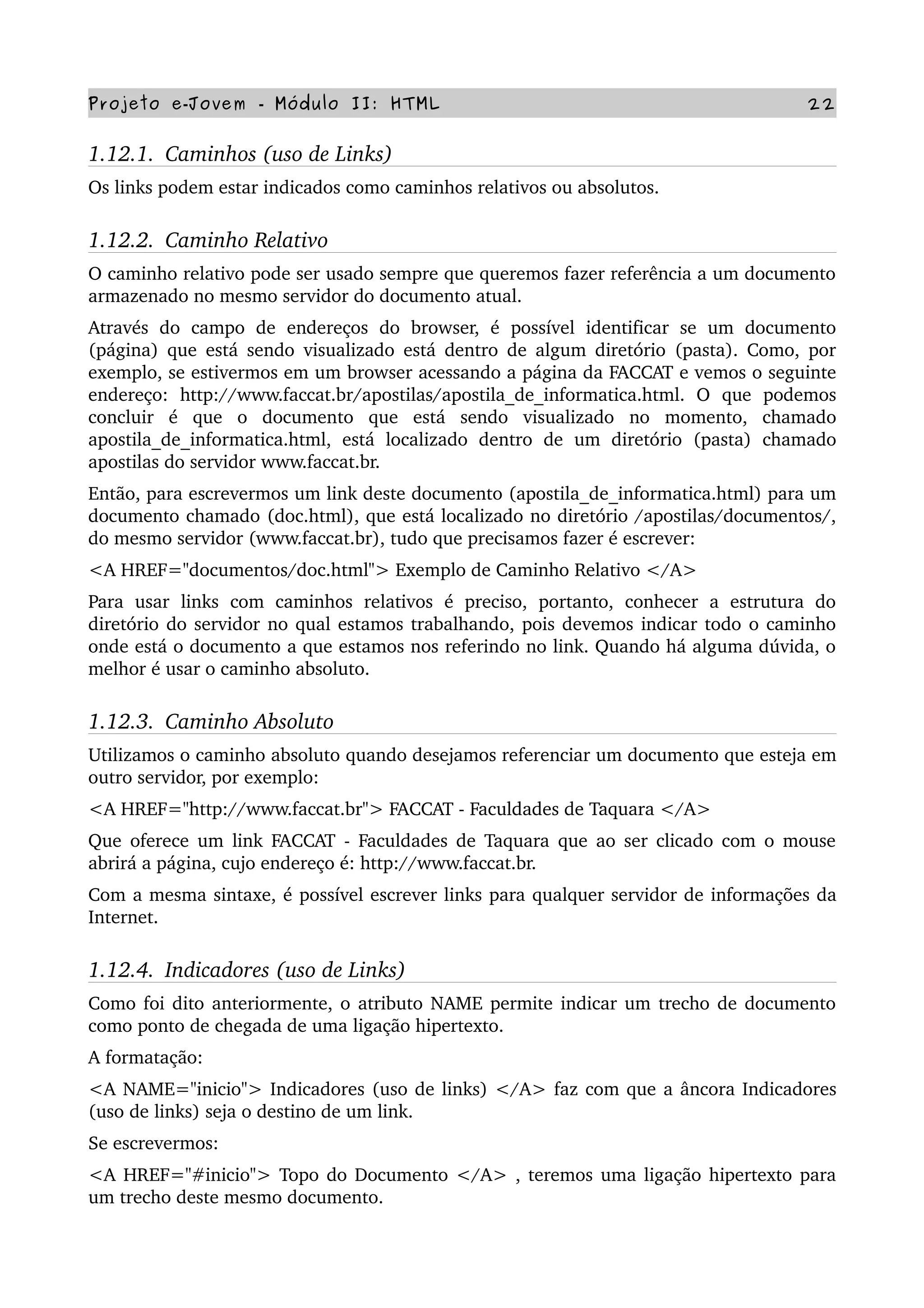 Projeto e­Jovem ­ Módulo II: HTML 22
1.12.1.  Caminhos (uso de Links)
Os links podem estar indicados como caminhos relativos ou absolutos.
1.12.2.  Caminho Relativo
O caminho relativo pode ser usado sempre que queremos fazer referência a um documento 
armazenado no mesmo servidor do documento atual.
Através   do   campo   de   endereços   do   browser,   é   possível   identificar   se   um   documento 
(página) que está sendo visualizado está dentro de algum diretório (pasta). Como, por 
exemplo, se estivermos em um browser acessando a página da FACCAT e vemos o seguinte 
endereço:   http://www.faccat.br/apostilas/apostila_de_informatica.html.   O   que   podemos 
concluir   é   que   o   documento   que   está   sendo   visualizado   no   momento,   chamado 
apostila_de_informatica.html,   está   localizado   dentro   de   um   diretório   (pasta)   chamado 
apostilas do servidor www.faccat.br.
Então, para escrevermos um link deste documento (apostila_de_informatica.html) para um 
documento chamado (doc.html), que está localizado no diretório /apostilas/documentos/, 
do mesmo servidor (www.faccat.br), tudo que precisamos fazer é escrever:
<A HREF="documentos/doc.html"> Exemplo de Caminho Relativo </A>
Para   usar   links   com   caminhos   relativos   é   preciso,   portanto,   conhecer   a   estrutura   do 
diretório do servidor no qual estamos trabalhando, pois devemos indicar todo o caminho 
onde está o documento a que estamos nos referindo no link. Quando há alguma dúvida, o 
melhor é usar o caminho absoluto.
1.12.3.  Caminho Absoluto
Utilizamos o caminho absoluto quando desejamos referenciar um documento que esteja em 
outro servidor, por exemplo:
<A HREF="http://www.faccat.br"> FACCAT ­ Faculdades de Taquara </A>
Que oferece um link FACCAT ­ Faculdades de Taquara que ao ser clicado com o mouse 
abrirá a página, cujo endereço é: http://www.faccat.br.
Com a mesma sintaxe, é possível escrever links para qualquer servidor de informações da 
Internet.
1.12.4.  Indicadores (uso de Links)
Como foi dito anteriormente, o atributo NAME permite indicar um trecho de documento 
como ponto de chegada de uma ligação hipertexto.
A formatação:
<A NAME="inicio"> Indicadores (uso de links) </A> faz com que a âncora Indicadores 
(uso de links) seja o destino de um link.
Se escrevermos:
<A HREF="#inicio"> Topo do Documento </A> , teremos uma ligação hipertexto para 
um trecho deste mesmo documento.
 