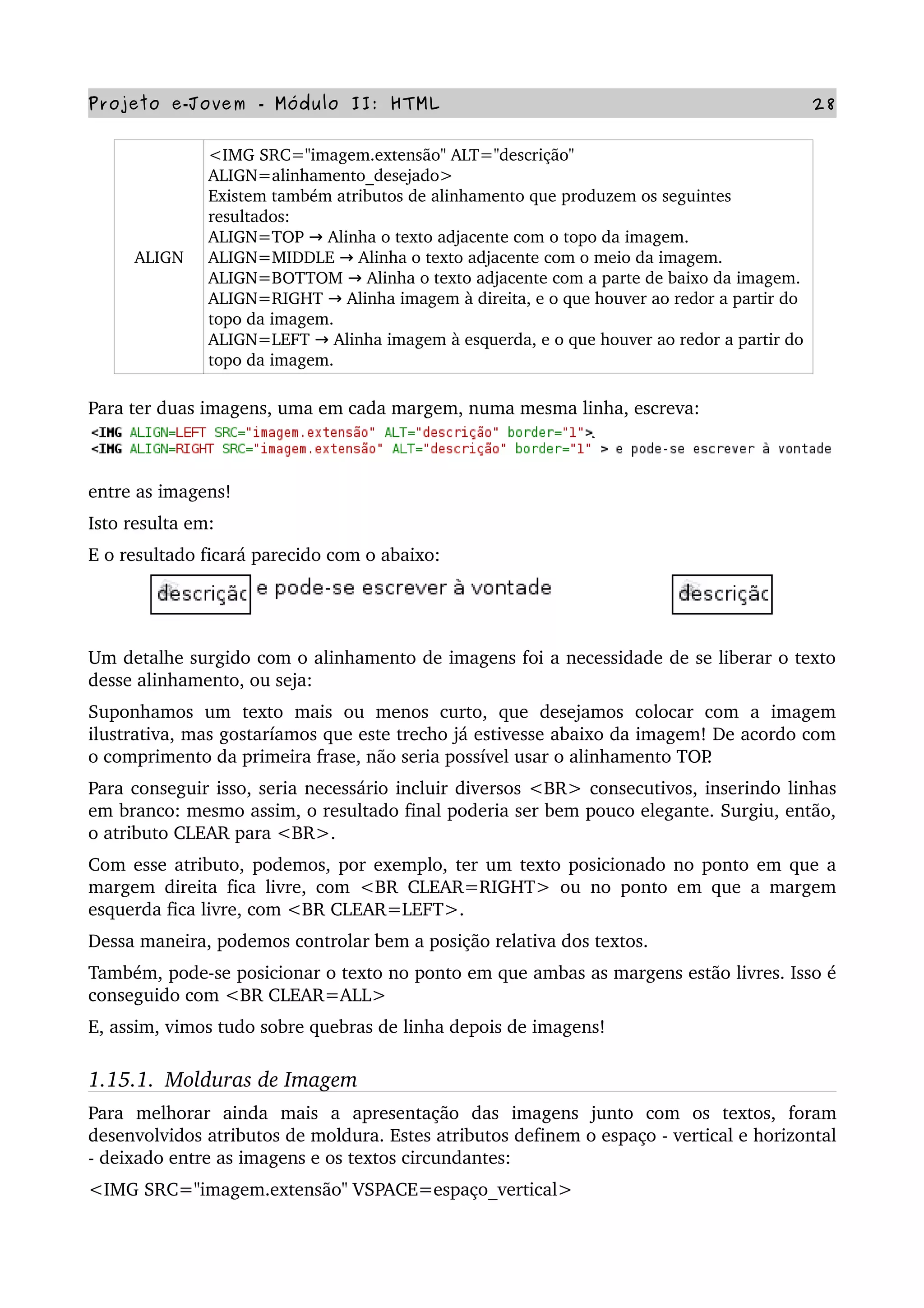 Projeto e­Jovem ­ Módulo II: HTML 28
ALIGN
<IMG SRC="imagem.extensão" ALT="descrição" 
ALIGN=alinhamento_desejado>
Existem também atributos de alinhamento que produzem os seguintes 
resultados:
ALIGN=TOP   Alinha o texto adjacente com o topo da imagem.→
ALIGN=MIDDLE   Alinha o texto adjacente com o meio da imagem.→
ALIGN=BOTTOM   Alinha o texto adjacente com a parte de baixo da imagem.→
ALIGN=RIGHT   Alinha imagem à direita, e o que houver ao redor a partir do→  
topo da imagem.
ALIGN=LEFT   Alinha imagem à esquerda, e o que houver ao redor a partir do→  
topo da imagem.
Para ter duas imagens, uma em cada margem, numa mesma linha, escreva:
entre as imagens!
Isto resulta em:
E o resultado ficará parecido com o abaixo:
Um detalhe surgido com o alinhamento de imagens foi a necessidade de se liberar o texto 
desse alinhamento, ou seja:
Suponhamos   um   texto   mais   ou   menos   curto,   que   desejamos   colocar   com   a   imagem 
ilustrativa, mas gostaríamos que este trecho já estivesse abaixo da imagem! De acordo com 
o comprimento da primeira frase, não seria possível usar o alinhamento TOP.
Para conseguir isso, seria necessário incluir diversos <BR> consecutivos, inserindo linhas 
em branco: mesmo assim, o resultado final poderia ser bem pouco elegante. Surgiu, então, 
o atributo CLEAR para <BR>.
Com esse atributo, podemos, por exemplo, ter um texto posicionado no ponto em que a 
margem direita fica livre, com <BR CLEAR=RIGHT> ou no ponto em que a margem 
esquerda fica livre, com <BR CLEAR=LEFT>.
Dessa maneira, podemos controlar bem a posição relativa dos textos.
Também, pode­se posicionar o texto no ponto em que ambas as margens estão livres. Isso é 
conseguido com <BR CLEAR=ALL>
E, assim, vimos tudo sobre quebras de linha depois de imagens!
1.15.1.  Molduras de Imagem
Para   melhorar   ainda   mais   a   apresentação   das   imagens   junto   com   os   textos,   foram 
desenvolvidos atributos de moldura. Estes atributos definem o espaço ­ vertical e horizontal 
­ deixado entre as imagens e os textos circundantes:
<IMG SRC="imagem.extensão" VSPACE=espaço_vertical>
 