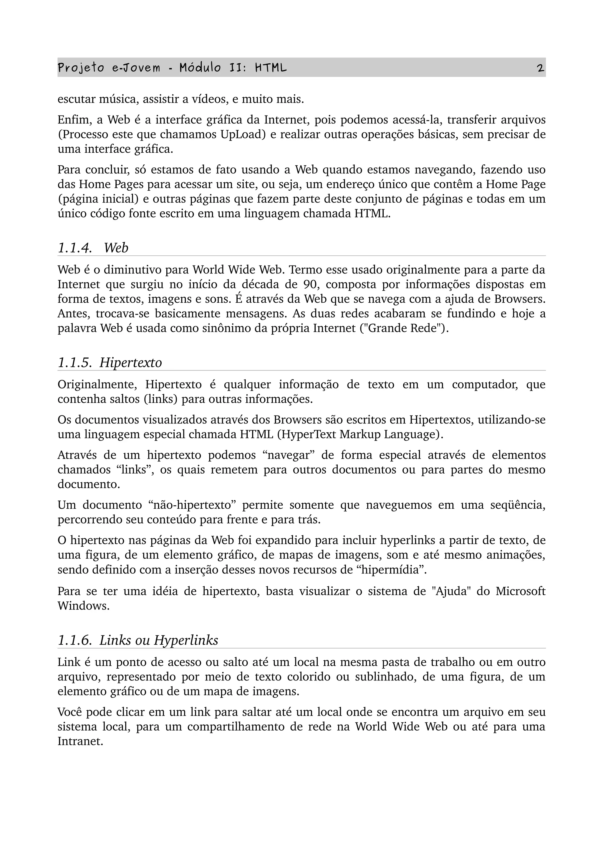 Projeto e­Jovem ­ Módulo II: HTML 2
escutar música, assistir a vídeos, e muito mais.
Enfim, a Web é a interface gráfica da Internet, pois podemos acessá­la, transferir arquivos 
(Processo este que chamamos UpLoad) e realizar outras operações básicas, sem precisar de 
uma interface gráfica.
Para concluir, só estamos de fato usando a Web quando estamos navegando, fazendo uso 
das Home Pages para acessar um site, ou seja, um endereço único que contêm a Home Page 
(página inicial) e outras páginas que fazem parte deste conjunto de páginas e todas em um 
único código fonte escrito em uma linguagem chamada HTML.
1.1.4.   Web
Web é o diminutivo para World Wide Web. Termo esse usado originalmente para a parte da 
Internet que surgiu no início da década de 90, composta por informações dispostas em 
forma de textos, imagens e sons. É através da Web que se navega com a ajuda de Browsers. 
Antes, trocava­se basicamente mensagens. As duas redes acabaram se fundindo e hoje a 
palavra Web é usada como sinônimo da própria Internet ("Grande Rede").
1.1.5.  Hipertexto
Originalmente,   Hipertexto   é   qualquer   informação   de   texto   em   um   computador,   que 
contenha saltos (links) para outras informações.
Os documentos visualizados através dos Browsers são escritos em Hipertextos, utilizando­se 
uma linguagem especial chamada HTML (HyperText Markup Language).
Através de um hipertexto podemos “navegar” de forma especial através de elementos 
chamados “links”, os quais remetem para outros documentos ou para partes do mesmo 
documento.
Um documento “não­hipertexto” permite somente que naveguemos em uma seqüência, 
percorrendo seu conteúdo para frente e para trás.
O hipertexto nas páginas da Web foi expandido para incluir hyperlinks a partir de texto, de 
uma figura, de um elemento gráfico, de mapas de imagens, som e até mesmo animações, 
sendo definido com a inserção desses novos recursos de “hipermídia”. 
Para se ter uma idéia de hipertexto, basta visualizar o sistema de "Ajuda" do Microsoft 
Windows.
1.1.6.  Links ou Hyperlinks
Link é um ponto de acesso ou salto até um local na mesma pasta de trabalho ou em outro 
arquivo, representado por meio de texto colorido ou sublinhado, de uma figura, de um 
elemento gráfico ou de um mapa de imagens.
Você pode clicar em um link para saltar até um local onde se encontra um arquivo em seu 
sistema local, para um compartilhamento de rede na World Wide Web ou até para uma 
Intranet.
 