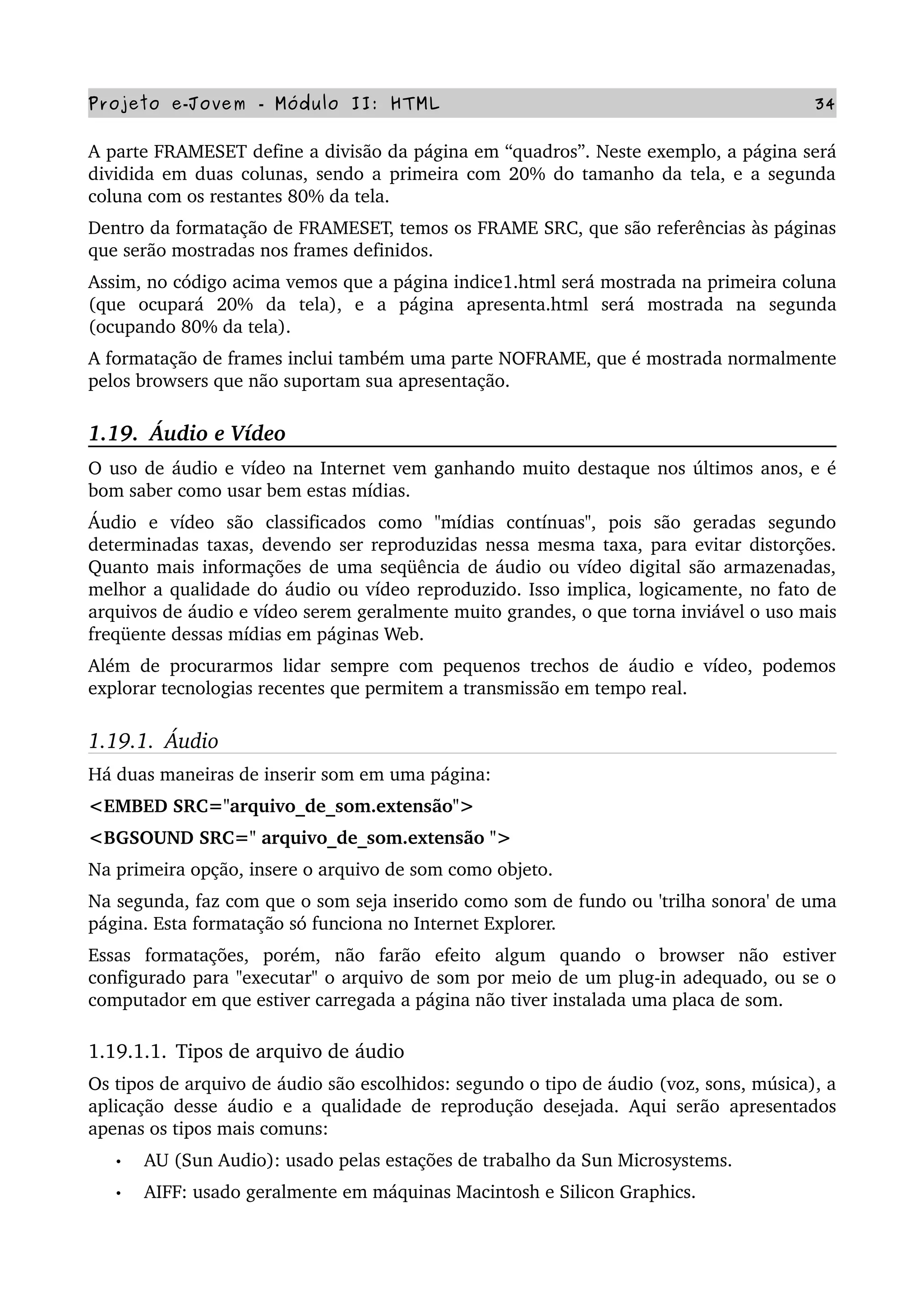 Projeto e­Jovem ­ Módulo II: HTML 34
A parte FRAMESET define a divisão da página em “quadros”. Neste exemplo, a página será 
dividida em duas colunas, sendo a primeira com 20% do tamanho da tela, e a segunda 
coluna com os restantes 80% da tela.
Dentro da formatação de FRAMESET, temos os FRAME SRC, que são referências às páginas 
que serão mostradas nos frames definidos.
Assim, no código acima vemos que a página indice1.html será mostrada na primeira coluna 
(que   ocupará   20%   da   tela),   e   a   página   apresenta.html   será   mostrada   na   segunda 
(ocupando 80% da tela).
A formatação de frames inclui também uma parte NOFRAME, que é mostrada normalmente 
pelos browsers que não suportam sua apresentação.
1.19.  Áudio e Vídeo
O uso de áudio e vídeo na Internet vem ganhando muito destaque nos últimos anos, e é 
bom saber como usar bem estas mídias.
Áudio   e   vídeo   são   classificados   como   "mídias   contínuas",   pois   são   geradas   segundo 
determinadas taxas, devendo ser reproduzidas nessa mesma taxa, para evitar distorções. 
Quanto mais informações de uma seqüência de áudio ou vídeo digital são armazenadas, 
melhor a qualidade do áudio ou vídeo reproduzido. Isso implica, logicamente, no fato de 
arquivos de áudio e vídeo serem geralmente muito grandes, o que torna inviável o uso mais 
freqüente dessas mídias em páginas Web.
Além de procurarmos lidar sempre com pequenos trechos de áudio e vídeo, podemos 
explorar tecnologias recentes que permitem a transmissão em tempo real.
1.19.1.  Áudio
Há duas maneiras de inserir som em uma página:
<EMBED SRC="arquivo_de_som.extensão"> 
<BGSOUND SRC=" arquivo_de_som.extensão "> 
Na primeira opção, insere o arquivo de som como objeto.
Na segunda, faz com que o som seja inserido como som de fundo ou 'trilha sonora' de uma 
página. Esta formatação só funciona no Internet Explorer.
Essas   formatações,   porém,   não   farão   efeito   algum   quando   o   browser   não   estiver 
configurado para "executar" o arquivo de som por meio de um plug­in adequado, ou se o 
computador em que estiver carregada a página não tiver instalada uma placa de som.
1.19.1.1. Tipos de arquivo de áudio
Os tipos de arquivo de áudio são escolhidos: segundo o tipo de áudio (voz, sons, música), a 
aplicação desse áudio e a qualidade de reprodução desejada. Aqui serão apresentados 
apenas os tipos mais comuns:
• AU (Sun Audio): usado pelas estações de trabalho da Sun Microsystems.
• AIFF: usado geralmente em máquinas Macintosh e Silicon Graphics.
 