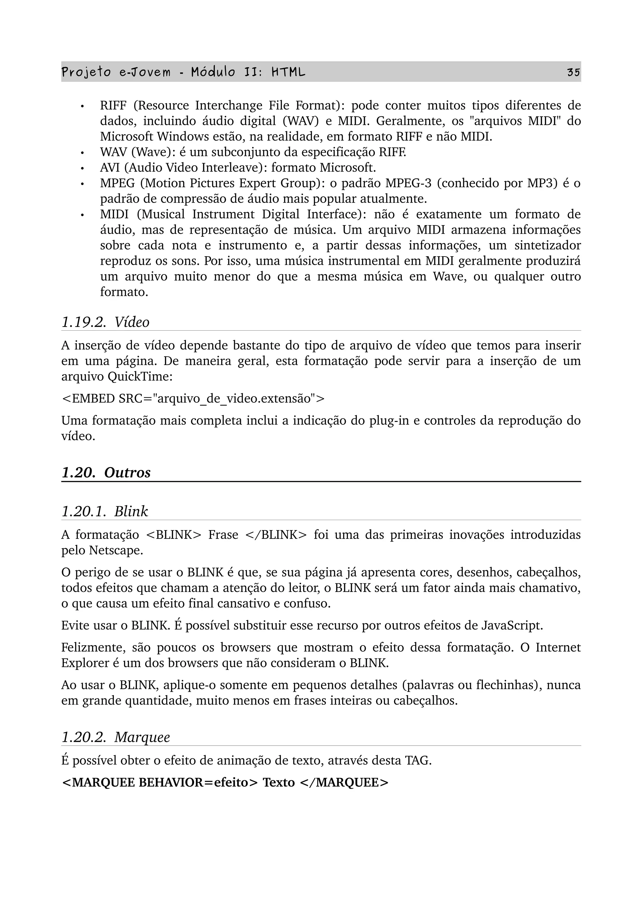 Projeto e­Jovem ­ Módulo II: HTML 35
• RIFF (Resource Interchange File Format): pode conter muitos tipos diferentes de 
dados, incluindo áudio digital (WAV) e MIDI. Geralmente, os "arquivos MIDI" do 
Microsoft Windows estão, na realidade, em formato RIFF e não MIDI.
• WAV (Wave): é um subconjunto da especificação RIFF.
• AVI (Audio Video Interleave): formato Microsoft.
• MPEG (Motion Pictures Expert Group): o padrão MPEG­3 (conhecido por MP3) é o 
padrão de compressão de áudio mais popular atualmente.
• MIDI  (Musical  Instrument Digital  Interface):  não  é  exatamente  um formato  de 
áudio, mas de representação de música. Um arquivo MIDI armazena informações 
sobre   cada   nota   e  instrumento   e,  a   partir   dessas informações,  um   sintetizador 
reproduz os sons. Por isso, uma música instrumental em MIDI geralmente produzirá 
um arquivo muito menor do que a mesma música em Wave, ou qualquer outro 
formato.
1.19.2.  Vídeo
A inserção de vídeo depende bastante do tipo de arquivo de vídeo que temos para inserir 
em uma página. De maneira geral, esta formatação pode servir para a inserção de um 
arquivo QuickTime:
<EMBED SRC="arquivo_de_video.extensão">
Uma formatação mais completa inclui a indicação do plug­in e controles da reprodução do 
vídeo.
1.20.  Outros  
1.20.1.  Blink
A formatação <BLINK> Frase </BLINK> foi uma das primeiras inovações introduzidas 
pelo Netscape.
O perigo de se usar o BLINK é que, se sua página já apresenta cores, desenhos, cabeçalhos, 
todos efeitos que chamam a atenção do leitor, o BLINK será um fator ainda mais chamativo, 
o que causa um efeito final cansativo e confuso.
Evite usar o BLINK. É possível substituir esse recurso por outros efeitos de JavaScript.
Felizmente, são poucos os browsers que mostram o efeito dessa formatação. O Internet 
Explorer é um dos browsers que não consideram o BLINK.
Ao usar o BLINK, aplique­o somente em pequenos detalhes (palavras ou flechinhas), nunca 
em grande quantidade, muito menos em frases inteiras ou cabeçalhos.
1.20.2.  Marquee 
É possível obter o efeito de animação de texto, através desta TAG.
<MARQUEE BEHAVIOR=efeito> Texto </MARQUEE>
 