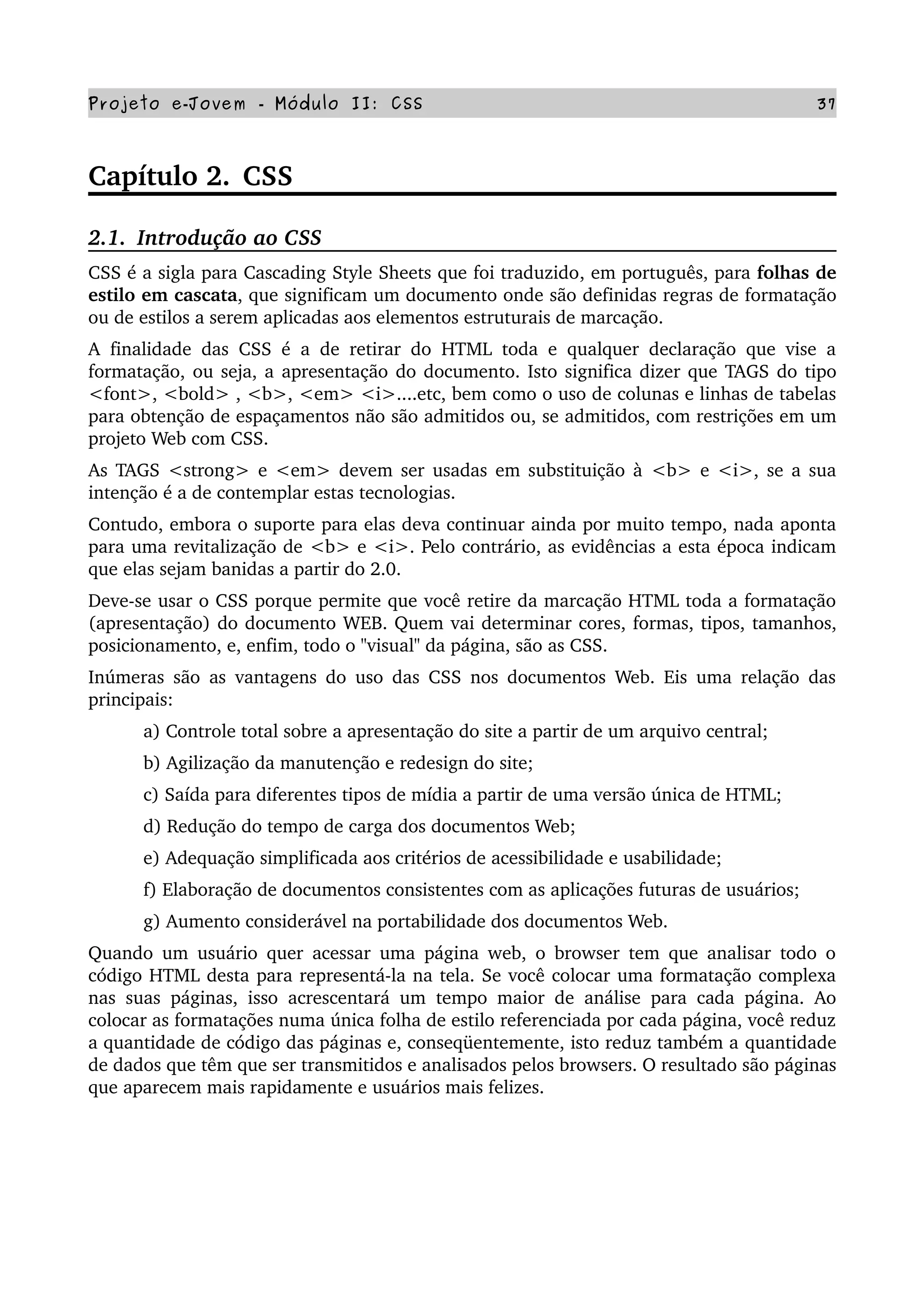 Projeto e­Jovem ­ Módulo II: CSS 37
Capítulo 2.  CSS
2.1.  Introdução ao CSS
CSS é a sigla para Cascading Style Sheets que foi traduzido, em português, para folhas de 
estilo em cascata, que significam um documento onde são definidas regras de formatação 
ou de estilos a serem aplicadas aos elementos estruturais de marcação. 
A finalidade das CSS é a de retirar do HTML toda e qualquer declaração que vise a 
formatação, ou seja, a apresentação do documento. Isto significa dizer que TAGS do tipo 
<font>, <bold> , <b>, <em> <i>....etc, bem como o uso de colunas e linhas de tabelas 
para obtenção de espaçamentos não são admitidos ou, se admitidos, com restrições em um 
projeto Web com CSS.
As TAGS <strong> e <em> devem ser usadas em substituição à  <b>  e  <i>,  se a sua 
intenção é a de contemplar estas tecnologias.
Contudo, embora o suporte para elas deva continuar ainda por muito tempo, nada aponta 
para uma revitalização de <b> e <i>. Pelo contrário, as evidências a esta época indicam 
que elas sejam banidas a partir do 2.0. 
Deve­se usar o CSS porque permite que você retire da marcação HTML toda a formatação 
(apresentação) do documento WEB. Quem vai determinar cores, formas, tipos, tamanhos, 
posicionamento, e, enfim, todo o "visual" da página, são as CSS. 
Inúmeras são as vantagens do uso das CSS nos documentos Web. Eis uma relação das 
principais: 
a) Controle total sobre a apresentação do site a partir de um arquivo central; 
b) Agilização da manutenção e redesign do site;
c) Saída para diferentes tipos de mídia a partir de uma versão única de HTML;
d) Redução do tempo de carga dos documentos Web;
e) Adequação simplificada aos critérios de acessibilidade e usabilidade;
f) Elaboração de documentos consistentes com as aplicações futuras de usuários;
g) Aumento considerável na portabilidade dos documentos Web.
Quando um usuário quer acessar uma página web, o browser tem que analisar todo o 
código HTML desta para representá­la na tela. Se você colocar uma formatação complexa 
nas suas páginas, isso acrescentará um tempo maior de análise para cada página. Ao 
colocar as formatações numa única folha de estilo referenciada por cada página, você reduz 
a quantidade de código das páginas e, conseqüentemente, isto reduz também a quantidade 
de dados que têm que ser transmitidos e analisados pelos browsers. O resultado são páginas 
que aparecem mais rapidamente e usuários mais felizes.
 