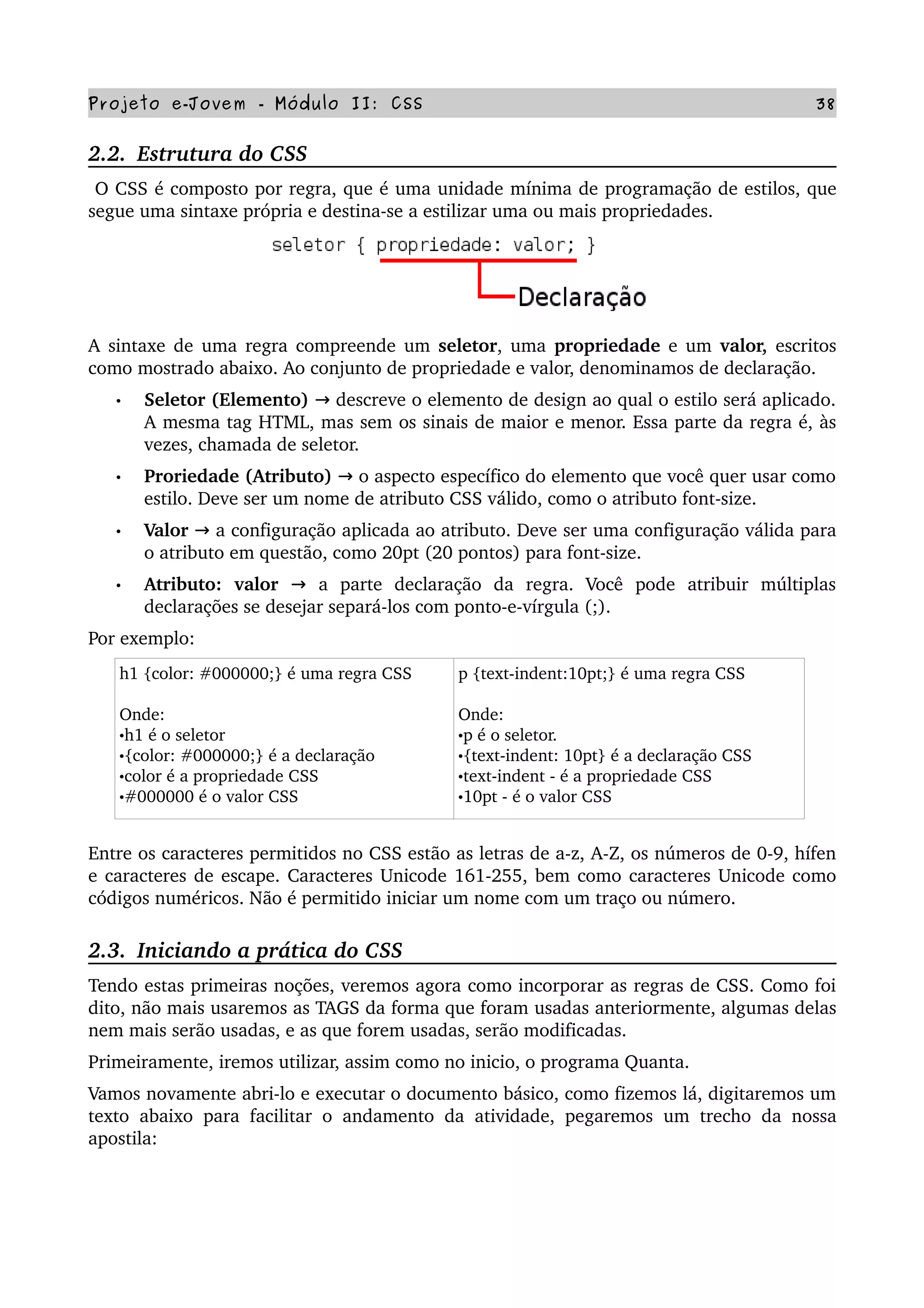 Projeto e­Jovem ­ Módulo II: CSS 38
2.2.  Estrutura do CSS
 O CSS é composto por regra, que é uma unidade mínima de programação de estilos, que 
segue uma sintaxe própria e destina­se a estilizar uma ou mais propriedades. 
A  sintaxe de uma regra compreende um  seletor, uma  propriedade  e um  valor,  escritos 
como mostrado abaixo. Ao conjunto de propriedade e valor, denominamos de declaração. 
• Seletor (Elemento)   descreve o elemento de design ao qual o estilo será aplicado.→  
A mesma tag HTML, mas sem os sinais de maior e menor. Essa parte da regra é, às 
vezes, chamada de seletor.
• Proriedade (Atributo)   o aspecto específico do elemento que você quer usar como→  
estilo. Deve ser um nome de atributo CSS válido, como o atributo font­size.
• Valor   a configuração aplicada ao atributo. Deve ser uma configuração válida para→  
o atributo em questão, como 20pt (20 pontos) para font­size.
• Atributo:  valor     a   parte   declaração   da   regra.   Você   pode   atribuir   múltiplas→  
declarações se desejar separá­los com ponto­e­vírgula (;). 
Por exemplo:
h1 {color: #000000;} é uma regra CSS
Onde:
•h1 é o seletor
•{color: #000000;} é a declaração
•color é a propriedade CSS
•#000000 é o valor CSS
p {text­indent:10pt;} é uma regra CSS
Onde:
•p é o seletor.
•{text­indent: 10pt} é a declaração CSS
•text­indent ­ é a propriedade CSS
•10pt ­ é o valor CSS
Entre os caracteres permitidos no CSS estão as letras de a­z, A­Z, os números de 0­9, hífen 
e caracteres de escape. Caracteres Unicode 161­255, bem como caracteres Unicode como 
códigos numéricos. Não é permitido iniciar um nome com um traço ou número.
2.3.  Iniciando a prática do CSS
Tendo estas primeiras noções, veremos agora como incorporar as regras de CSS. Como foi 
dito, não mais usaremos as TAGS da forma que foram usadas anteriormente, algumas delas 
nem mais serão usadas, e as que forem usadas, serão modificadas.
Primeiramente, iremos utilizar, assim como no inicio, o programa Quanta.
Vamos novamente abri­lo e executar o documento básico, como fizemos lá, digitaremos um 
texto abaixo para facilitar o andamento da atividade, pegaremos um trecho da nossa 
apostila:
 