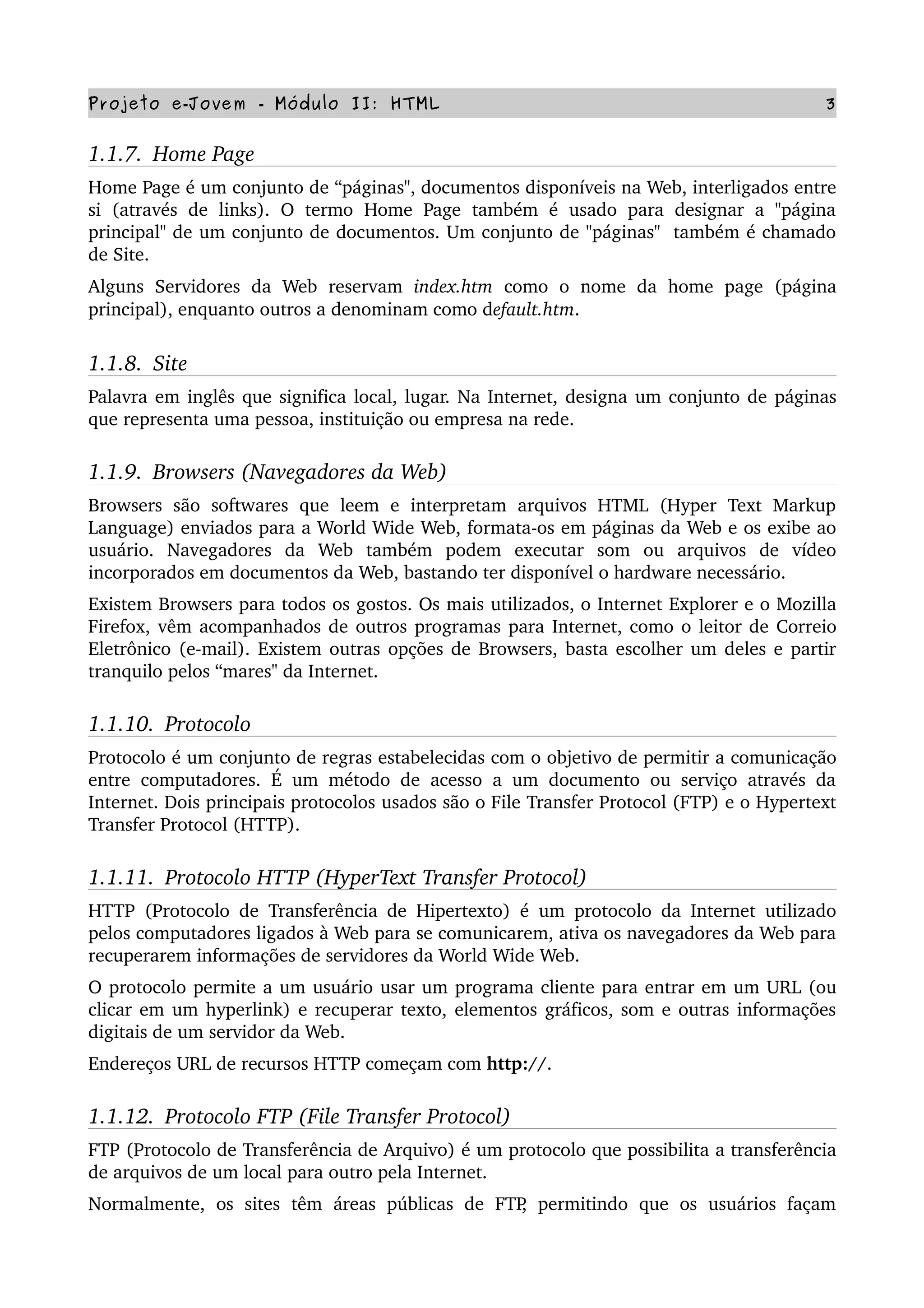Projeto e­Jovem ­ Módulo II: HTML 3
1.1.7.  Home Page
Home Page é um conjunto de “páginas", documentos disponíveis na Web, interligados entre 
si  (através de  links).  O  termo   Home  Page   também  é  usado  para   designar  a  "página 
principal" de um conjunto de documentos. Um conjunto de "páginas"  também é chamado 
de Site.
Alguns   Servidores   da   Web   reservam  index.htm  como   o   nome   da   home   page   (página 
principal), enquanto outros a denominam como default.htm. 
1.1.8.  Site
Palavra em inglês que significa local, lugar. Na Internet, designa um conjunto de páginas 
que representa uma pessoa, instituição ou empresa na rede.
1.1.9.  Browsers (Navegadores da Web)
Browsers  são   softwares   que   leem   e   interpretam   arquivos  HTML  (Hyper   Text  Markup 
Language) enviados para a World Wide Web, formata­os em páginas da Web e os exibe ao 
usuário.   Navegadores   da   Web   também   podem   executar   som   ou   arquivos   de   vídeo 
incorporados em documentos da Web, bastando ter disponível o hardware necessário.
Existem Browsers para todos os gostos. Os mais utilizados, o Internet Explorer e o Mozilla 
Firefox, vêm acompanhados de outros programas para Internet, como o leitor de Correio 
Eletrônico (e­mail). Existem outras opções de Browsers, basta escolher um deles e partir 
tranquilo pelos “mares" da Internet.
1.1.10.  Protocolo
Protocolo é um conjunto de regras estabelecidas com o objetivo de permitir a comunicação 
entre computadores. É um método de acesso a um documento ou serviço através da 
Internet. Dois principais protocolos usados são o File Transfer Protocol (FTP) e o Hypertext 
Transfer Protocol (HTTP).
1.1.11.  Protocolo HTTP (HyperText Transfer Protocol)
HTTP (Protocolo de Transferência de Hipertexto) é um protocolo da Internet utilizado 
pelos computadores ligados à Web para se comunicarem, ativa os navegadores da Web para 
recuperarem informações de servidores da World Wide Web.
O protocolo permite a um usuário usar um programa cliente para entrar em um URL (ou 
clicar em um hyperlink) e recuperar texto, elementos gráficos, som e outras informações 
digitais de um servidor da Web.
Endereços URL de recursos HTTP começam com http://.
1.1.12.  Protocolo FTP (File Transfer Protocol)
FTP (Protocolo de Transferência de Arquivo) é um protocolo que possibilita a transferência 
de arquivos de um local para outro pela Internet.
Normalmente,   os   sites  têm  áreas  públicas  de   FTP,   permitindo   que   os   usuários  façam 
 