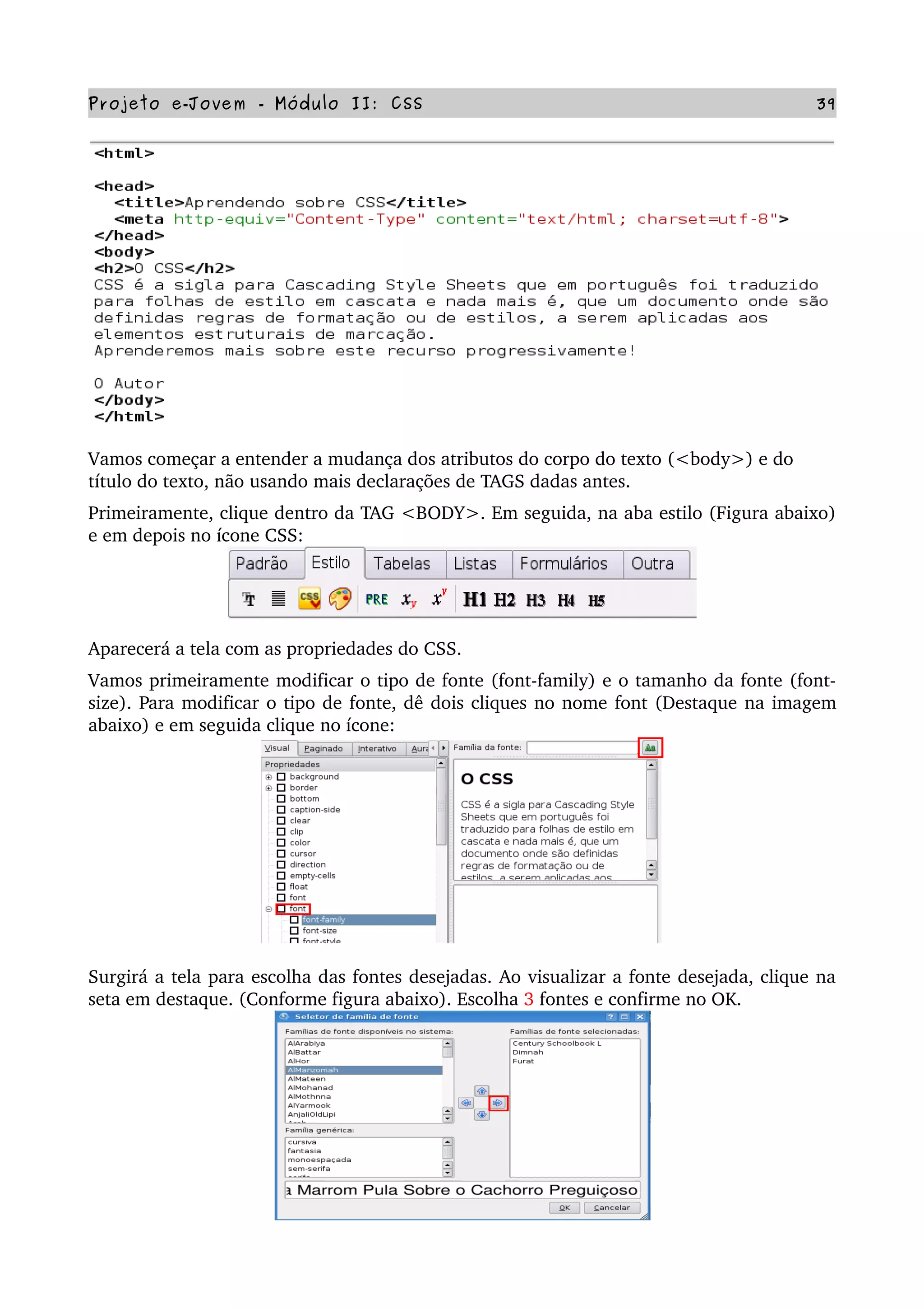 Projeto e­Jovem ­ Módulo II: CSS 39
Vamos começar a entender a mudança dos atributos do corpo do texto (<body>) e do 
título do texto, não usando mais declarações de TAGS dadas antes.
Primeiramente, clique dentro da TAG <BODY>. Em seguida, na aba estilo (Figura abaixo) 
e em depois no ícone CSS:
Aparecerá a tela com as propriedades do CSS.
Vamos primeiramente modificar o tipo de fonte (font­family) e o tamanho da fonte (font­
size). Para modificar o tipo de fonte, dê dois cliques no nome font (Destaque na imagem 
abaixo) e em seguida clique no ícone:
Surgirá a tela para escolha das fontes desejadas. Ao visualizar a fonte desejada, clique na 
seta em destaque. (Conforme figura abaixo). Escolha 3 fontes e confirme no OK.
 