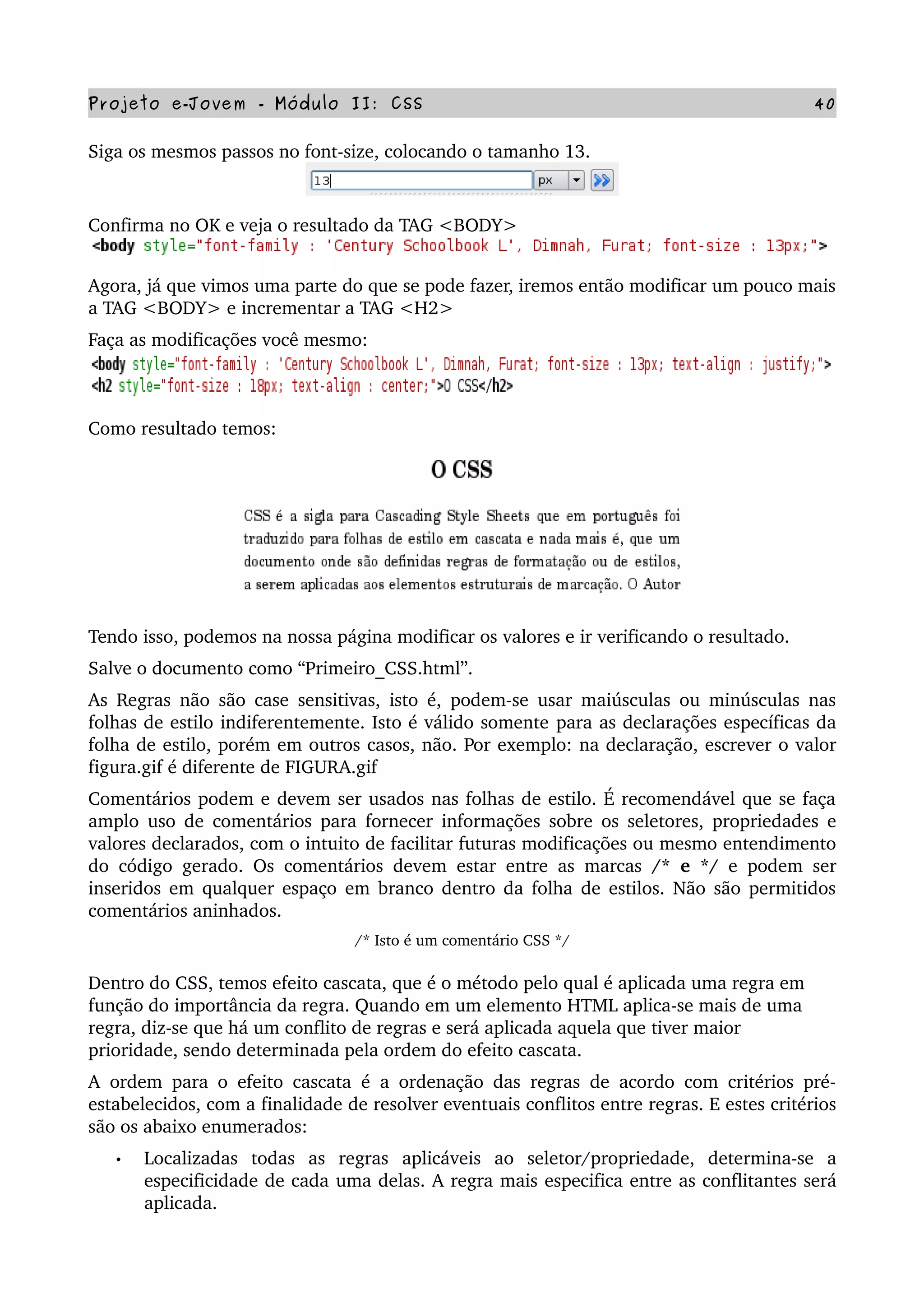 Projeto e­Jovem ­ Módulo II: CSS 40
Siga os mesmos passos no font­size, colocando o tamanho 13.
Confirma no OK e veja o resultado da TAG <BODY>
Agora, já que vimos uma parte do que se pode fazer, iremos então modificar um pouco mais 
a TAG <BODY> e incrementar a TAG <H2>
Faça as modificações você mesmo:
Como resultado temos:
Tendo isso, podemos na nossa página modificar os valores e ir verificando o resultado.
Salve o documento como “Primeiro_CSS.html”.
As Regras não são case sensitivas, isto é, podem­se usar maiúsculas ou minúsculas nas 
folhas de estilo indiferentemente. Isto é válido somente para as declarações específicas da 
folha de estilo, porém em outros casos, não. Por exemplo: na declaração, escrever o valor 
figura.gif é diferente de FIGURA.gif 
Comentários podem e devem ser usados nas folhas de estilo. É recomendável que se faça 
amplo uso de comentários para fornecer informações sobre os seletores, propriedades e 
valores declarados, com o intuito de facilitar futuras modificações ou mesmo entendimento 
do código gerado. Os comentários devem estar entre as marcas  /* e */  e podem ser 
inseridos em qualquer espaço em branco dentro da folha de estilos. Não são permitidos 
comentários aninhados.
/* Isto é um comentário CSS */
Dentro do CSS, temos efeito cascata, que é o método pelo qual é aplicada uma regra em 
função do importância da regra. Quando em um elemento HTML aplica­se mais de uma 
regra, diz­se que há um conflito de regras e será aplicada aquela que tiver maior 
prioridade, sendo determinada pela ordem do efeito cascata.
A ordem para o efeito cascata é a ordenação das regras de acordo com critérios pré­
estabelecidos, com a finalidade de resolver eventuais conflitos entre regras. E estes critérios 
são os abaixo enumerados:
• Localizadas   todas   as   regras   aplicáveis   ao   seletor/propriedade,   determina­se   a 
especificidade de cada uma delas. A regra mais especifica entre as conflitantes será 
aplicada.
 