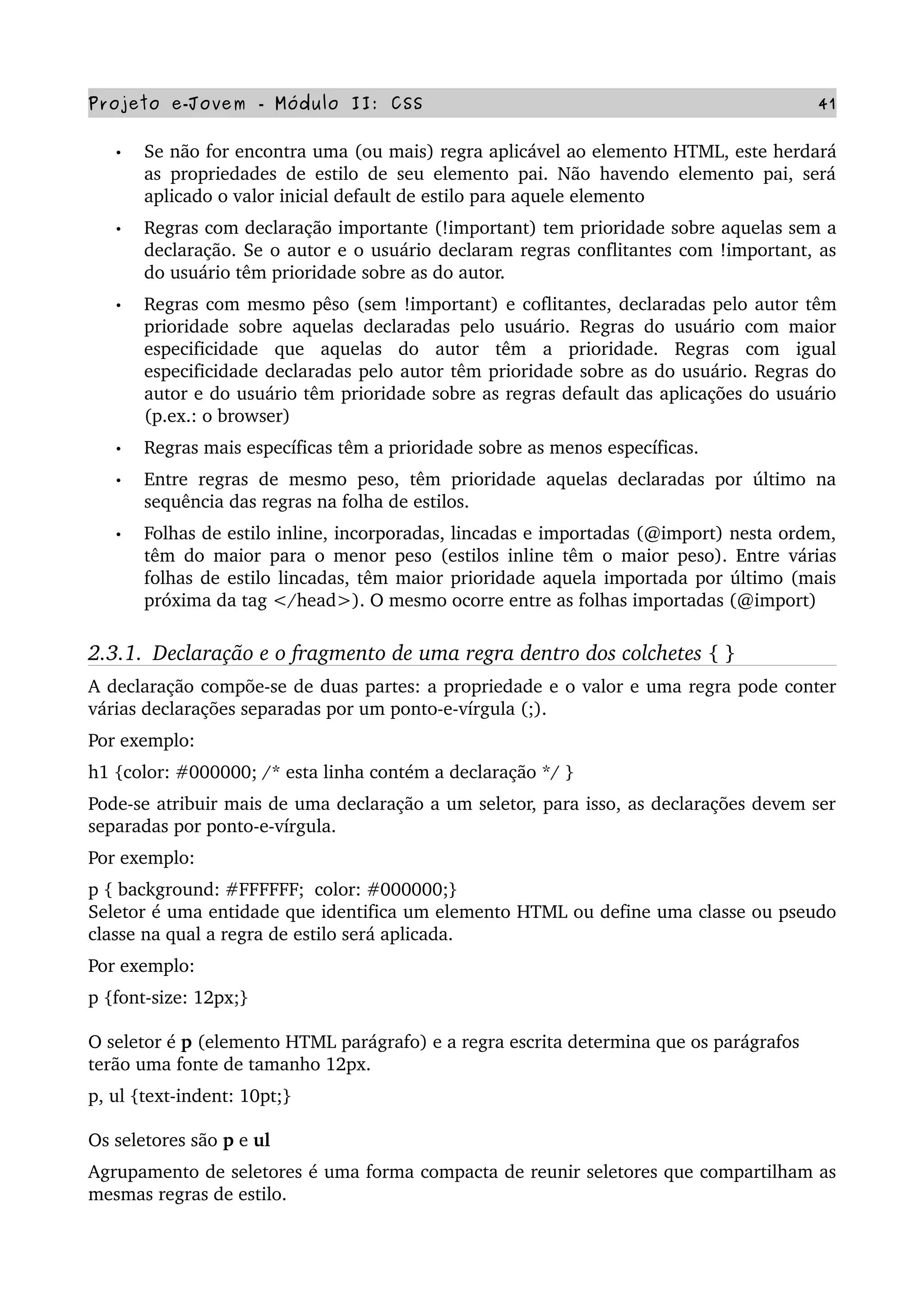 Projeto e­Jovem ­ Módulo II: CSS 41
• Se não for encontra uma (ou mais) regra aplicável ao elemento HTML, este herdará 
as propriedades de estilo de seu elemento pai. Não havendo elemento pai, será 
aplicado o valor inicial default de estilo para aquele elemento
• Regras com declaração importante (!important) tem prioridade sobre aquelas sem a 
declaração. Se o autor e o usuário declaram regras conflitantes com !important, as 
do usuário têm prioridade sobre as do autor.
• Regras com mesmo pêso (sem !important) e coflitantes, declaradas pelo autor têm 
prioridade sobre aquelas declaradas pelo usuário. Regras do usuário com maior 
especificidade   que   aquelas   do   autor   têm   a   prioridade.   Regras   com   igual 
especificidade declaradas pelo autor têm prioridade sobre as do usuário. Regras do 
autor e do usuário têm prioridade sobre as regras default das aplicações do usuário 
(p.ex.: o browser)
• Regras mais específicas têm a prioridade sobre as menos específicas.
• Entre regras de mesmo peso, têm prioridade aquelas declaradas por último na 
sequência das regras na folha de estilos. 
• Folhas de estilo inline, incorporadas, lincadas e importadas (@import) nesta ordem, 
têm do maior para o menor peso (estilos inline têm o maior peso). Entre várias 
folhas de estilo lincadas, têm maior prioridade aquela importada por último (mais 
próxima da tag </head>). O mesmo ocorre entre as folhas importadas (@import)
2.3.1.  Declaração e o fragmento de uma regra dentro dos colchetes { }
A declaração compõe­se de duas partes: a propriedade e o valor e uma regra pode conter 
várias declarações separadas por um ponto­e­vírgula (;).
Por exemplo:
h1 {color: #000000; /* esta linha contém a declaração */ }  
Pode­se atribuir mais de uma declaração a um seletor, para isso, as declarações devem ser 
separadas por ponto­e­vírgula.
Por exemplo:
p { background: #FFFFFF;  color: #000000;}
Seletor é uma entidade que identifica um elemento HTML ou define uma classe ou pseudo 
classe na qual a regra de estilo será aplicada. 
Por exemplo:
p {font­size: 12px;} 
O seletor é p (elemento HTML parágrafo) e a regra escrita determina que os parágrafos 
terão uma fonte de tamanho 12px. 
p, ul {text­indent: 10pt;}
Os seletores são p e ul 
Agrupamento de seletores é uma forma compacta de reunir seletores que compartilham as 
mesmas regras de estilo.
 