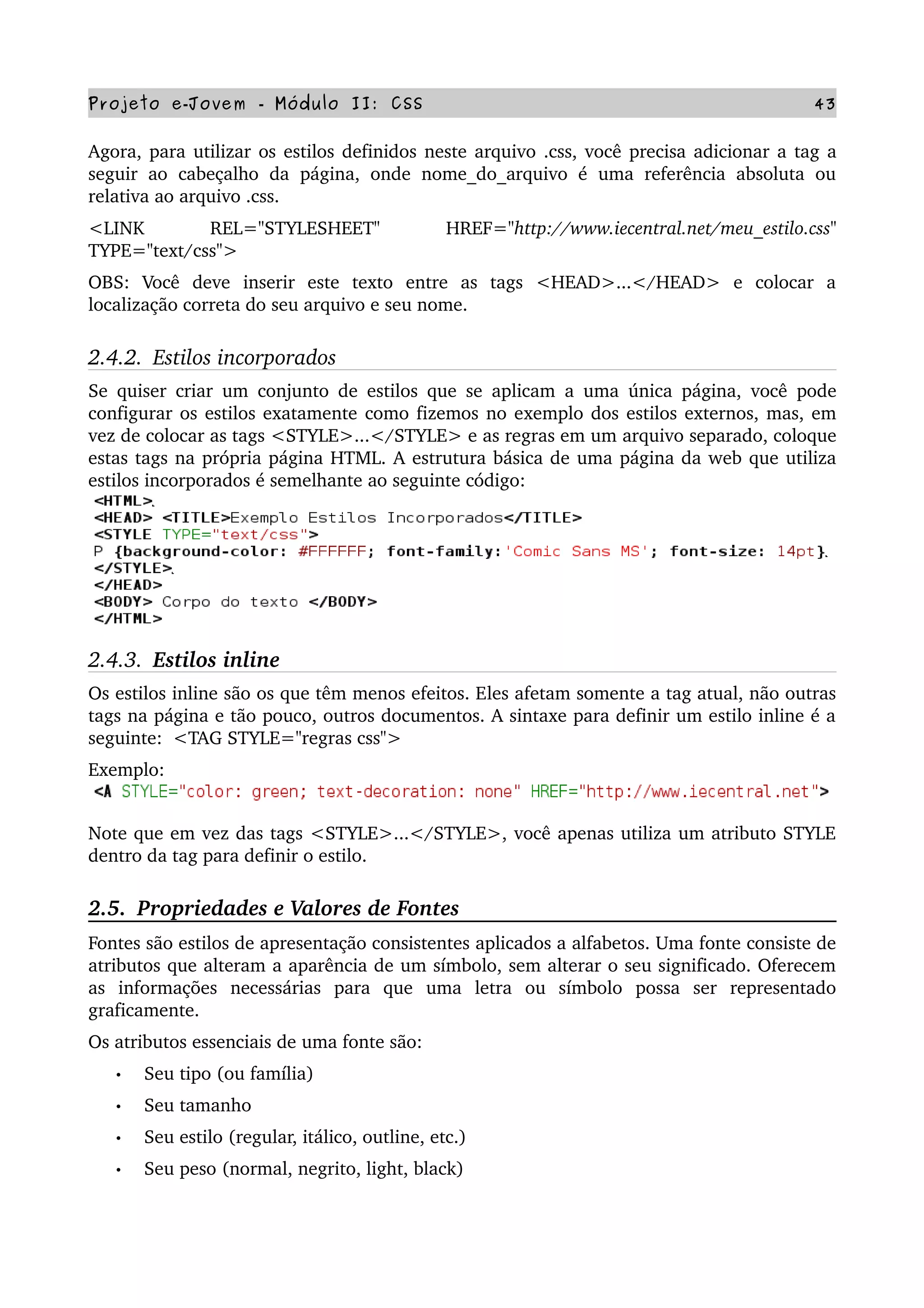 Projeto e­Jovem ­ Módulo II: CSS 43
Agora, para utilizar os estilos definidos neste arquivo .css, você precisa adicionar a tag a 
seguir ao  cabeçalho  da  página, onde  nome_do_arquivo é  uma referência  absoluta  ou 
relativa ao arquivo .css.
<LINK   REL="STYLESHEET"   HREF="http://www.iecentral.net/meu_estilo.css" 
TYPE="text/css">
OBS:   Você   deve   inserir   este   texto   entre   as   tags   <HEAD>...</HEAD>   e   colocar   a 
localização correta do seu arquivo e seu nome.
2.4.2.  Estilos incorporados
Se quiser criar um conjunto de estilos que se aplicam a uma única página, você pode 
configurar os estilos exatamente como fizemos no exemplo dos estilos externos, mas, em 
vez de colocar as tags <STYLE>...</STYLE> e as regras em um arquivo separado, coloque 
estas tags na própria página HTML. A estrutura básica de uma página da web que utiliza 
estilos incorporados é semelhante ao seguinte código:
2.4.3.  Estilos inline
Os estilos inline são os que têm menos efeitos. Eles afetam somente a tag atual, não outras 
tags na página e tão pouco, outros documentos. A sintaxe para definir um estilo inline é a 
seguinte:  <TAG STYLE="regras css"> 
Exemplo: 
Note que em vez das tags <STYLE>...</STYLE>, você apenas utiliza um atributo STYLE 
dentro da tag para definir o estilo. 
2.5.  Propriedades e Valores de Fontes
Fontes são estilos de apresentação consistentes aplicados a alfabetos. Uma fonte consiste de 
atributos que alteram a aparência de um símbolo, sem alterar o seu significado. Oferecem 
as   informações   necessárias   para   que   uma   letra   ou   símbolo   possa   ser   representado 
graficamente.
Os atributos essenciais de uma fonte são:
• Seu tipo (ou família)
• Seu tamanho
• Seu estilo (regular, itálico, outline, etc.)
• Seu peso (normal, negrito, light, black)
 
