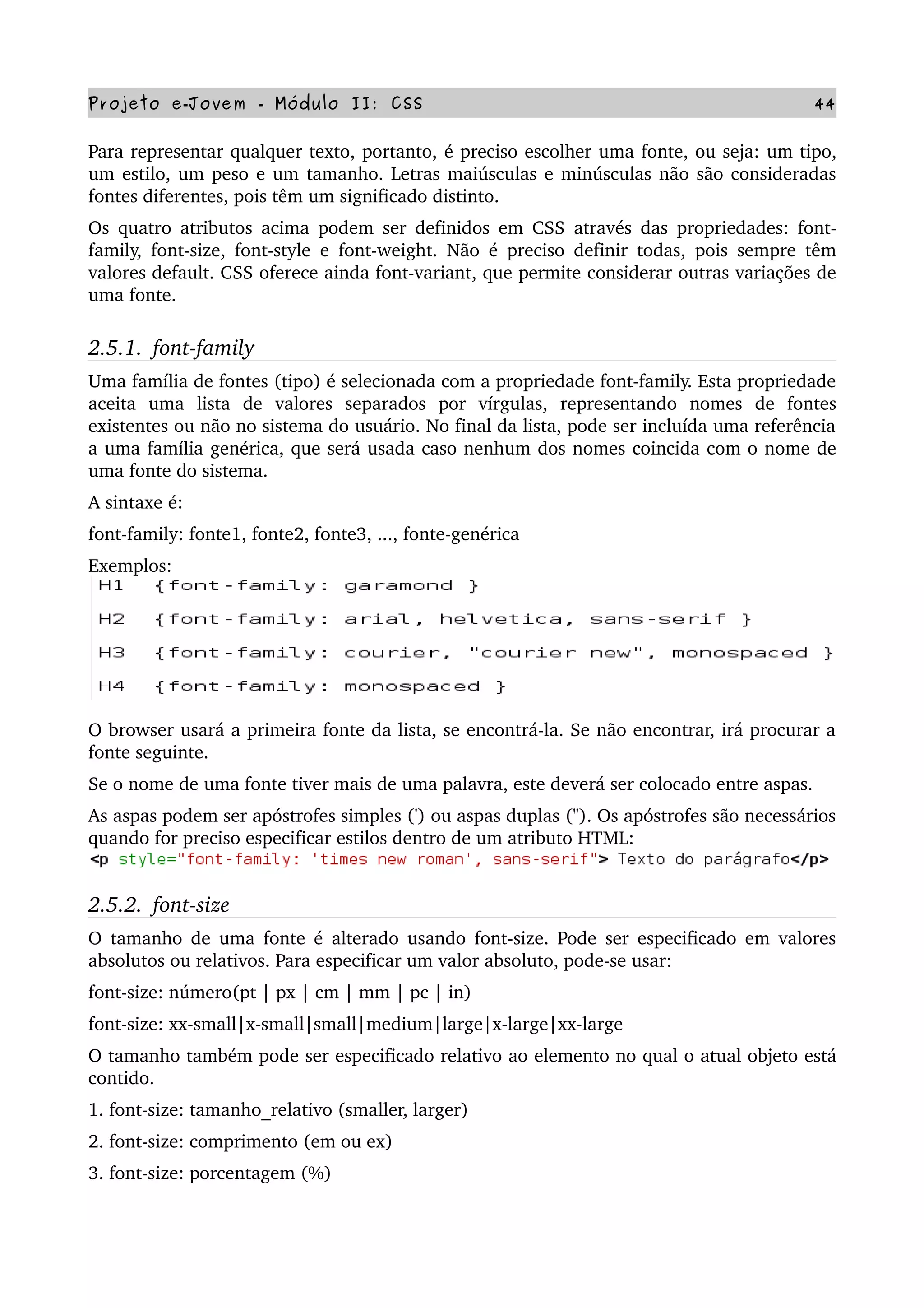 Projeto e­Jovem ­ Módulo II: CSS 44
Para representar qualquer texto, portanto, é preciso escolher uma fonte, ou seja: um tipo, 
um estilo, um peso e um tamanho. Letras maiúsculas e minúsculas não são consideradas 
fontes diferentes, pois têm um significado distinto.
Os quatro atributos acima podem ser definidos em CSS através das propriedades: font­
family, font­size, font­style e font­weight. Não é preciso definir todas, pois sempre têm 
valores default. CSS oferece ainda font­variant, que permite considerar outras variações de 
uma fonte.
2.5.1.  font­family
Uma família de fontes (tipo) é selecionada com a propriedade font­family. Esta propriedade 
aceita   uma   lista   de   valores   separados   por   vírgulas,   representando   nomes   de   fontes 
existentes ou não no sistema do usuário. No final da lista, pode ser incluída uma referência 
a uma família genérica, que será usada caso nenhum dos nomes coincida com o nome de 
uma fonte do sistema.
A sintaxe é:
font­family: fonte1, fonte2, fonte3, ..., fonte­genérica
Exemplos:
O browser usará a primeira fonte da lista, se encontrá­la. Se não encontrar, irá procurar a 
fonte seguinte.
Se o nome de uma fonte tiver mais de uma palavra, este deverá ser colocado entre aspas.
As aspas podem ser apóstrofes simples (') ou aspas duplas ("). Os apóstrofes são necessários 
quando for preciso especificar estilos dentro de um atributo HTML:
2.5.2.  font­size
O tamanho de uma fonte é alterado usando font­size. Pode ser especificado em valores 
absolutos ou relativos. Para especificar um valor absoluto, pode­se usar:
font­size: número(pt | px | cm | mm | pc | in)
font­size: xx­small|x­small|small|medium|large|x­large|xx­large
O tamanho também pode ser especificado relativo ao elemento no qual o atual objeto está 
contido.
1. font­size: tamanho_relativo (smaller, larger)
2. font­size: comprimento (em ou ex)
3. font­size: porcentagem (%)
 