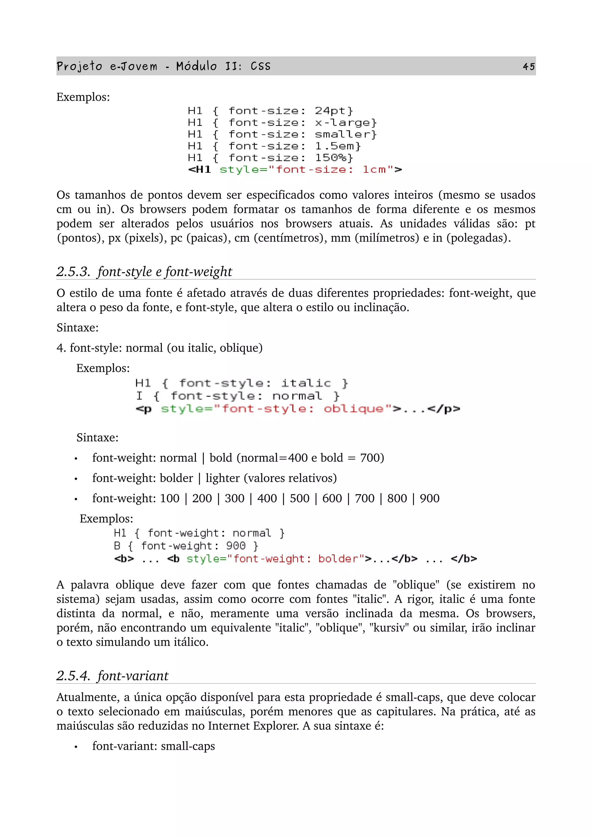 Projeto e­Jovem ­ Módulo II: CSS 45
Exemplos:
Os tamanhos de pontos devem ser especificados como valores inteiros (mesmo se usados 
cm ou in). Os browsers podem formatar os tamanhos de forma diferente e os mesmos 
podem  ser  alterados  pelos usuários  nos  browsers  atuais.  As  unidades  válidas  são:  pt 
(pontos), px (pixels), pc (paicas), cm (centímetros), mm (milímetros) e in (polegadas).
2.5.3.  font­style e font­weight
O estilo de uma fonte é afetado através de duas diferentes propriedades: font­weight, que 
altera o peso da fonte, e font­style, que altera o estilo ou inclinação.
Sintaxe:
4. font­style: normal (ou italic, oblique)
      Exemplos:
      Sintaxe:
• font­weight: normal | bold (normal=400 e bold = 700)
• font­weight: bolder | lighter (valores relativos)
• font­weight: 100 | 200 | 300 | 400 | 500 | 600 | 700 | 800 | 900
       Exemplos:
A  palavra oblique deve fazer com que fontes chamadas de "oblique" (se existirem no 
sistema) sejam usadas, assim como ocorre com fontes "italic". A rigor, italic é uma fonte 
distinta da normal, e não, meramente uma versão inclinada da mesma. Os browsers, 
porém, não encontrando um equivalente "italic", "oblique", "kursiv" ou similar, irão inclinar 
o texto simulando um itálico.
2.5.4.  font­variant
Atualmente, a única opção disponível para esta propriedade é small­caps, que deve colocar 
o texto selecionado em maiúsculas, porém menores que as capitulares. Na prática, até as 
maiúsculas são reduzidas no Internet Explorer. A sua sintaxe é:
• font­variant: small­caps
      
 