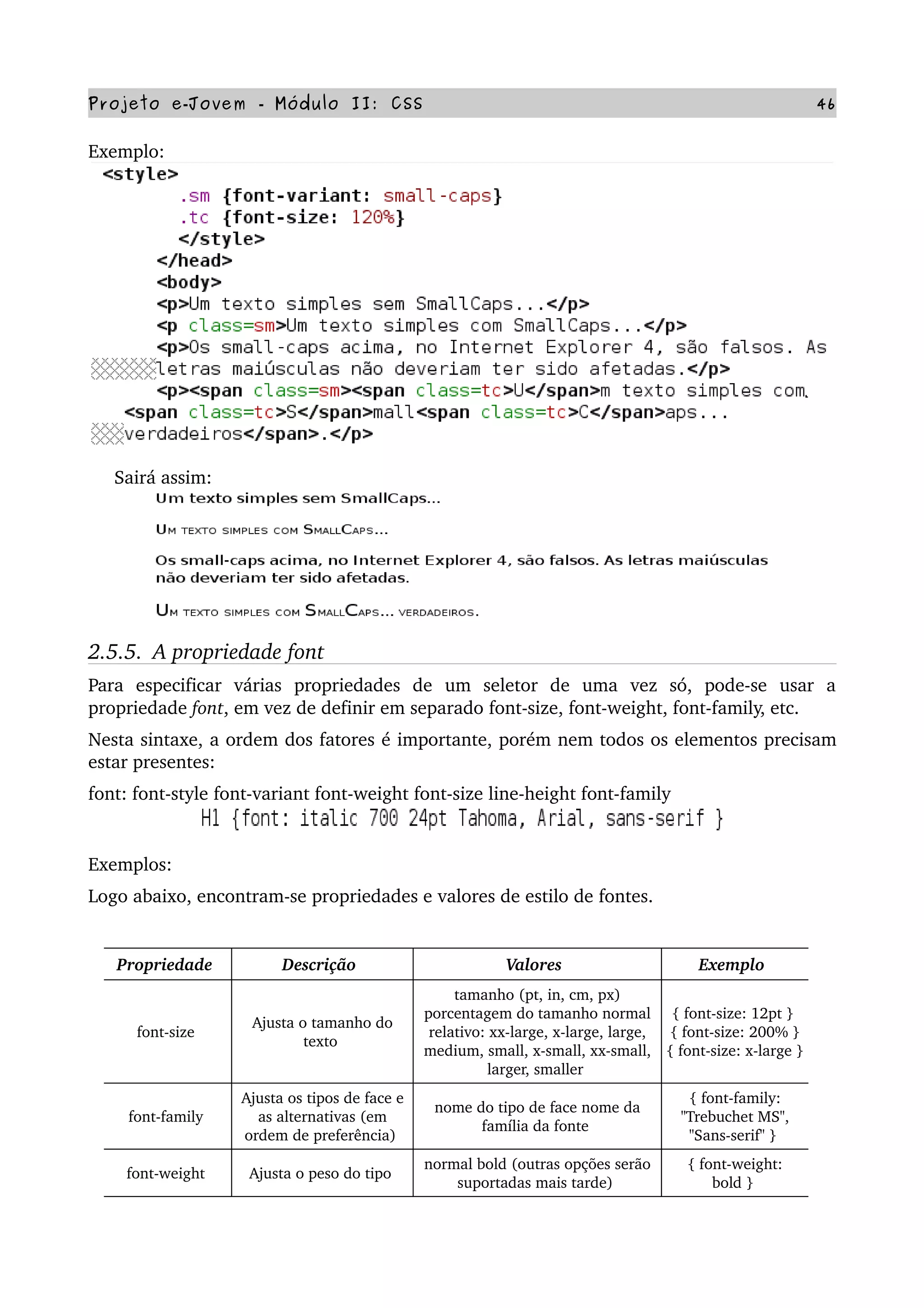 Projeto e­Jovem ­ Módulo II: CSS 46
Exemplo:
     Sairá assim:
2.5.5.  A propriedade font
Para   especificar   várias   propriedades   de   um   seletor   de   uma   vez   só,   pode­se   usar   a 
propriedade font, em vez de definir em separado font­size, font­weight, font­family, etc.
Nesta sintaxe, a ordem dos fatores é importante, porém nem todos os elementos precisam 
estar presentes:
font: font­style font­variant font­weight font­size line­height font­family
Exemplos:
Logo abaixo, encontram­se propriedades e valores de estilo de fontes.
Propriedade  Descrição  Valores  Exemplo 
font­size 
Ajusta o tamanho do 
texto 
tamanho (pt, in, cm, px) 
porcentagem do tamanho normal 
relativo: xx­large, x­large, large, 
medium, small, x­small, xx­small, 
larger, smaller 
{ font­size: 12pt } 
{ font­size: 200% } 
{ font­size: x­large } 
font­family 
Ajusta os tipos de face e 
as alternativas (em 
ordem de preferência) 
nome do tipo de face nome da 
família da fonte 
{ font­family: 
"Trebuchet MS", 
"Sans­serif" } 
font­weight  Ajusta o peso do tipo 
normal bold (outras opções serão 
suportadas mais tarde) 
{ font­weight: 
bold } 
 