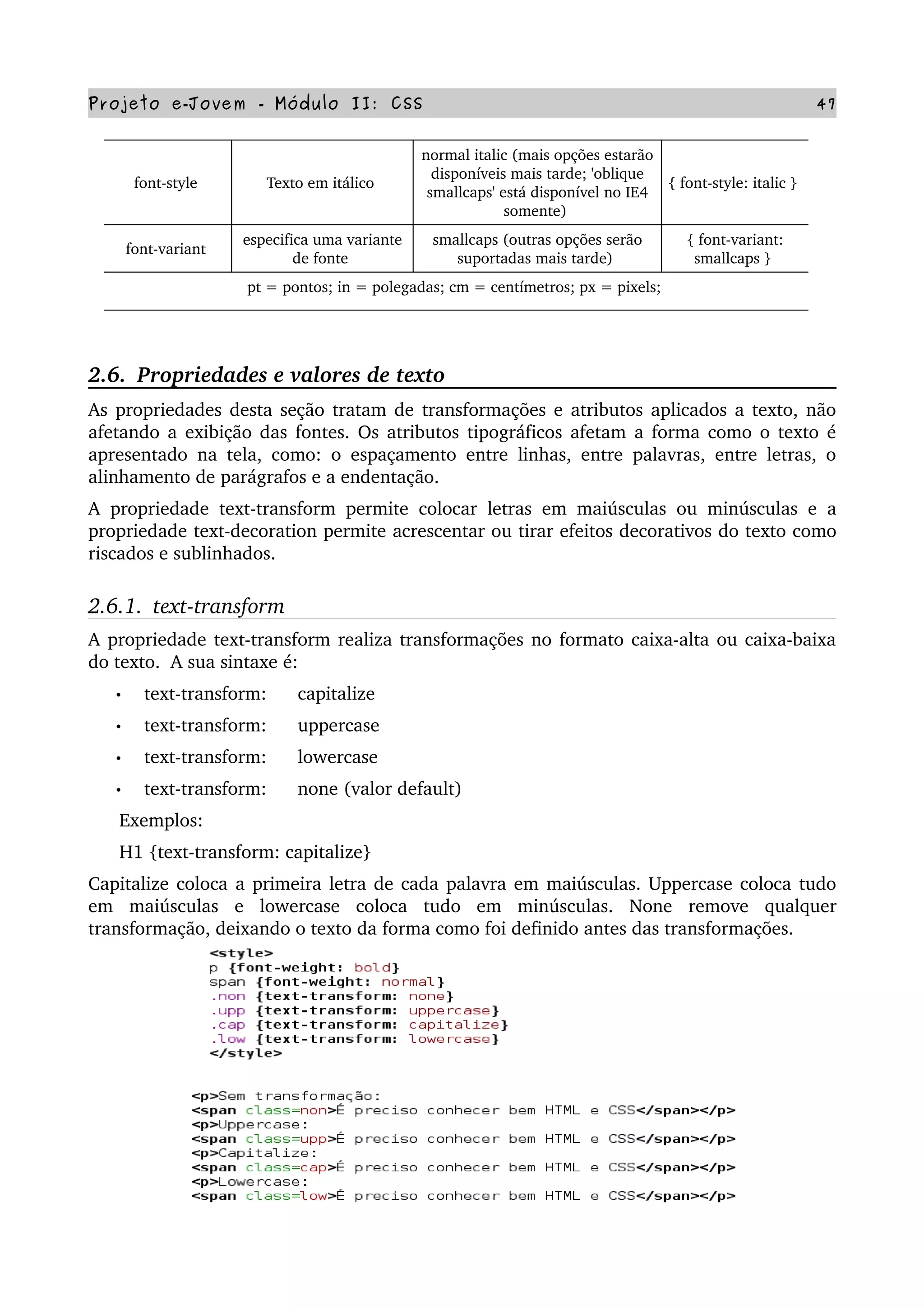 Projeto e­Jovem ­ Módulo II: CSS 47
font­style  Texto em itálico 
normal italic (mais opções estarão 
disponíveis mais tarde; 'oblique 
smallcaps' está disponível no IE4 
somente) 
{ font­style: italic } 
font­variant 
especifica uma variante 
de fonte 
smallcaps (outras opções serão 
suportadas mais tarde) 
{ font­variant: 
smallcaps } 
pt = pontos; in = polegadas; cm = centímetros; px = pixels; 
2.6.  Propriedades e valores de texto
As propriedades desta seção tratam de transformações e atributos aplicados a texto, não 
afetando a exibição das fontes. Os atributos tipográficos afetam a forma como o texto é 
apresentado na tela, como: o espaçamento entre linhas, entre palavras, entre letras, o 
alinhamento de parágrafos e a endentação.
A propriedade text­transform permite colocar letras em maiúsculas ou minúsculas e a 
propriedade text­decoration permite acrescentar ou tirar efeitos decorativos do texto como 
riscados e sublinhados.
2.6.1.  text­transform
A propriedade text­transform realiza transformações no formato caixa­alta ou caixa­baixa 
do texto.  A sua sintaxe é:
• text­transform:      capitalize
• text­transform:      uppercase
• text­transform:      lowercase
• text­transform:      none (valor default)
      Exemplos:
      H1 {text­transform: capitalize}
Capitalize coloca a primeira letra de cada palavra em maiúsculas. Uppercase coloca tudo 
em   maiúsculas   e   lowercase   coloca   tudo   em   minúsculas.   None   remove   qualquer 
transformação, deixando o texto da forma como foi definido antes das transformações.
 