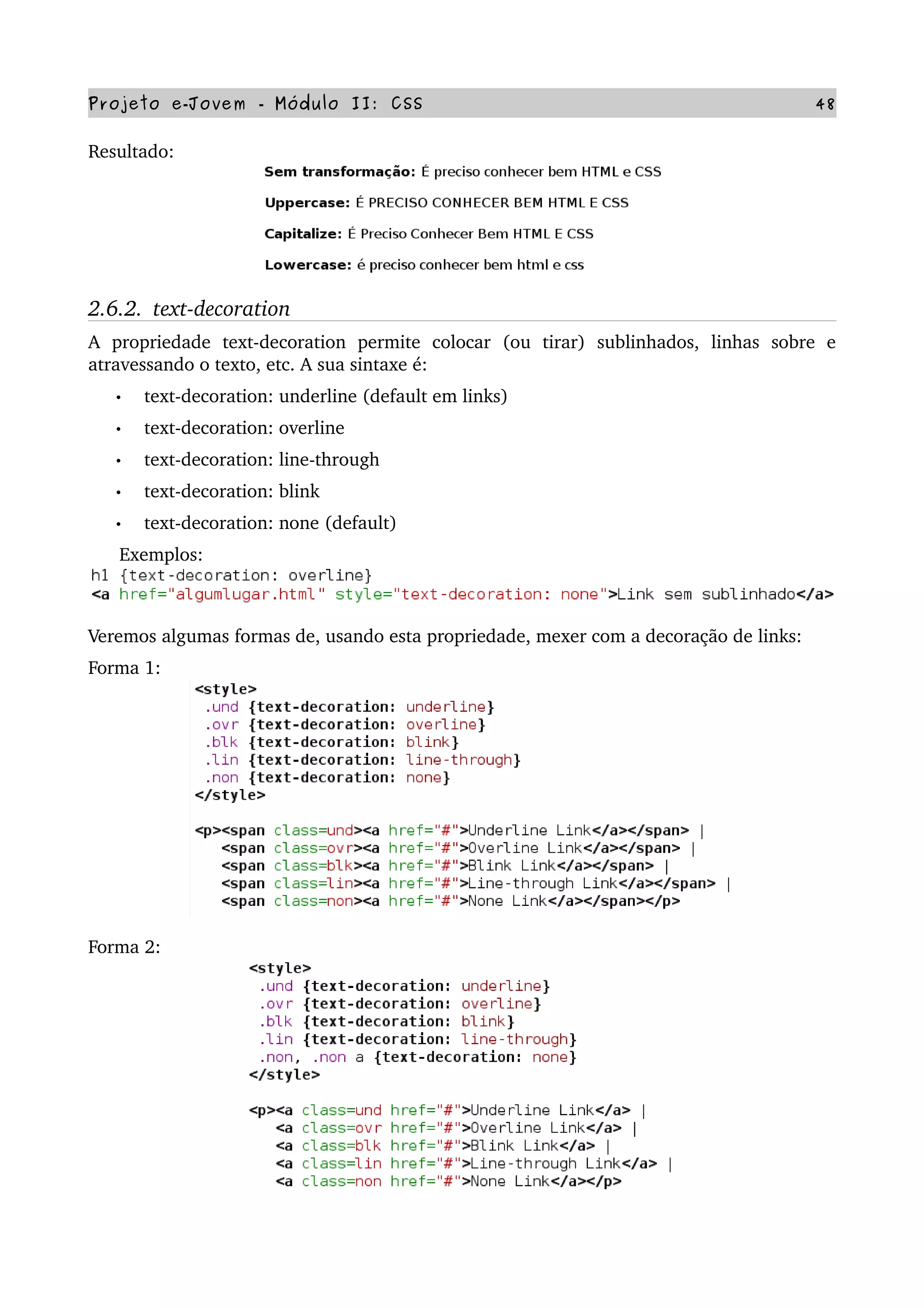 Projeto e­Jovem ­ Módulo II: CSS 48
Resultado: 
2.6.2.  text­decoration
A   propriedade   text­decoration   permite   colocar   (ou   tirar)   sublinhados,   linhas   sobre   e 
atravessando o texto, etc. A sua sintaxe é:
• text­decoration: underline (default em links)
• text­decoration: overline
• text­decoration: line­through
• text­decoration: blink
• text­decoration: none (default)
      Exemplos:
Veremos algumas formas de, usando esta propriedade, mexer com a decoração de links:
Forma 1:
Forma 2:
 