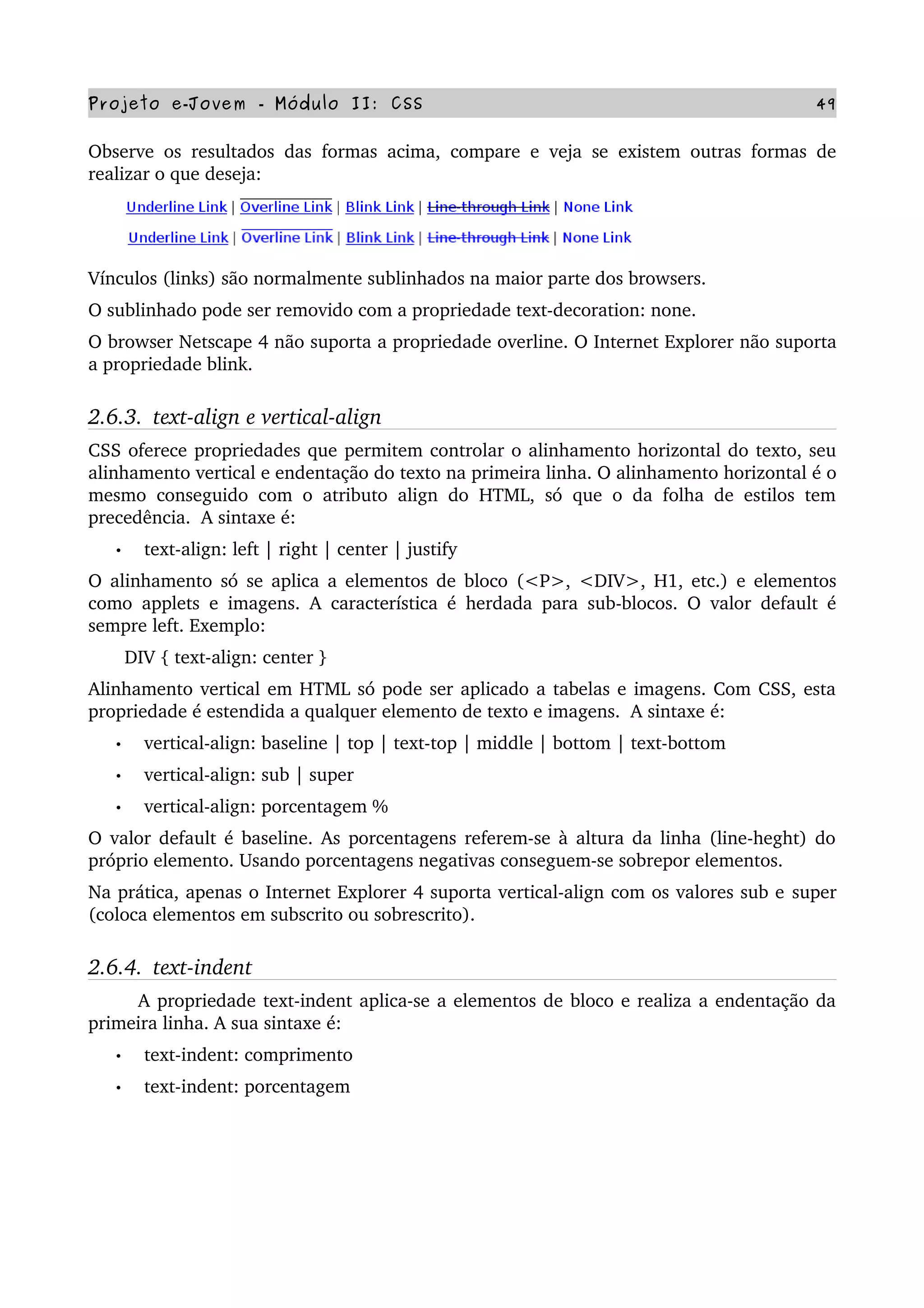 Projeto e­Jovem ­ Módulo II: CSS 49
Observe os resultados das formas acima, compare e veja se existem outras formas de 
realizar o que deseja:
Vínculos (links) são normalmente sublinhados na maior parte dos browsers.
O sublinhado pode ser removido com a propriedade text­decoration: none.
O browser Netscape 4 não suporta a propriedade overline. O Internet Explorer não suporta 
a propriedade blink.
2.6.3.  text­align e vertical­align
CSS oferece propriedades que permitem controlar o alinhamento horizontal do texto, seu 
alinhamento vertical e endentação do texto na primeira linha. O alinhamento horizontal é o 
mesmo conseguido com o atributo align do HTML, só que o da folha de estilos tem 
precedência.  A sintaxe é:
• text­align: left | right | center | justify
O alinhamento só se aplica a elementos de bloco (<P>, <DIV>, H1, etc.) e elementos 
como applets e imagens. A característica é herdada para sub­blocos. O valor default é 
sempre left. Exemplo:
       DIV { text­align: center }
Alinhamento vertical em HTML só pode ser aplicado a tabelas e imagens. Com CSS, esta 
propriedade é estendida a qualquer elemento de texto e imagens.  A sintaxe é:
• vertical­align: baseline | top | text­top | middle | bottom | text­bottom
• vertical­align: sub | super
• vertical­align: porcentagem %
O valor default é baseline. As porcentagens referem­se à altura da linha (line­heght) do 
próprio elemento. Usando porcentagens negativas conseguem­se sobrepor elementos.
Na prática, apenas o Internet Explorer 4 suporta vertical­align com os valores sub e super 
(coloca elementos em subscrito ou sobrescrito).
2.6.4.  text­indent
        A propriedade text­indent aplica­se a elementos de bloco e realiza a endentação da 
primeira linha. A sua sintaxe é:
• text­indent: comprimento
• text­indent: porcentagem
 