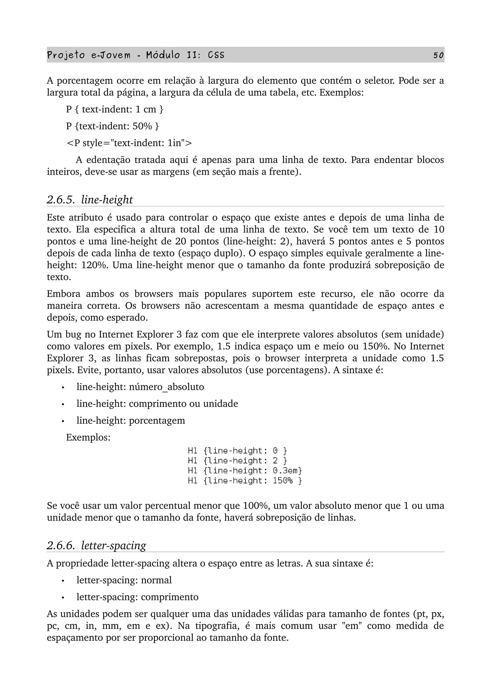 Projeto e­Jovem ­ Módulo II: CSS 50
A porcentagem ocorre em relação à largura do elemento que contém o seletor. Pode ser a 
largura total da página, a largura da célula de uma tabela, etc. Exemplos:
       P { text­indent: 1 cm }
       P {text­indent: 50% }
       <P style="text­indent: 1in">
         A edentação tratada aqui é apenas para uma linha de texto. Para endentar blocos 
inteiros, deve­se usar as margens (em seção mais a frente).
2.6.5.  line­height
Este atributo é usado para controlar o espaço que existe antes e depois de uma linha de 
texto. Ela especifica a altura total de uma linha de texto. Se você tem um texto de 10 
pontos e uma line­height de 20 pontos (line­height: 2), haverá 5 pontos antes e 5 pontos 
depois de cada linha de texto (espaço duplo). O espaço simples equivale geralmente a line­
height: 120%. Uma line­height menor que o tamanho da fonte produzirá sobreposição de 
texto.
Embora ambos os browsers mais populares suportem este recurso, ele não ocorre da 
maneira correta. Os browsers não acrescentam a mesma quantidade de espaço antes e 
depois, como esperado.
Um bug no Internet Explorer 3 faz com que ele interprete valores absolutos (sem unidade) 
como valores em pixels. Por exemplo, 1.5 indica espaço um e meio ou 150%. No Internet 
Explorer 3, as linhas ficam sobrepostas, pois o browser interpreta a unidade como 1.5 
pixels. Evite, portanto, usar valores absolutos (use porcentagens). A sintaxe é:
• line­height: número_absoluto
• line­height: comprimento ou unidade
• line­height: porcentagem
       Exemplos:
Se você usar um valor percentual menor que 100%, um valor absoluto menor que 1 ou uma 
unidade menor que o tamanho da fonte, haverá sobreposição de linhas.
2.6.6.  letter­spacing
A propriedade letter­spacing altera o espaço entre as letras. A sua sintaxe é:
• letter­spacing: normal
• letter­spacing: comprimento
As unidades podem ser qualquer uma das unidades válidas para tamanho de fontes (pt, px, 
pc, cm, in, mm, em e ex). Na tipografia, é mais comum usar "em" como medida de 
espaçamento por ser proporcional ao tamanho da fonte.
 