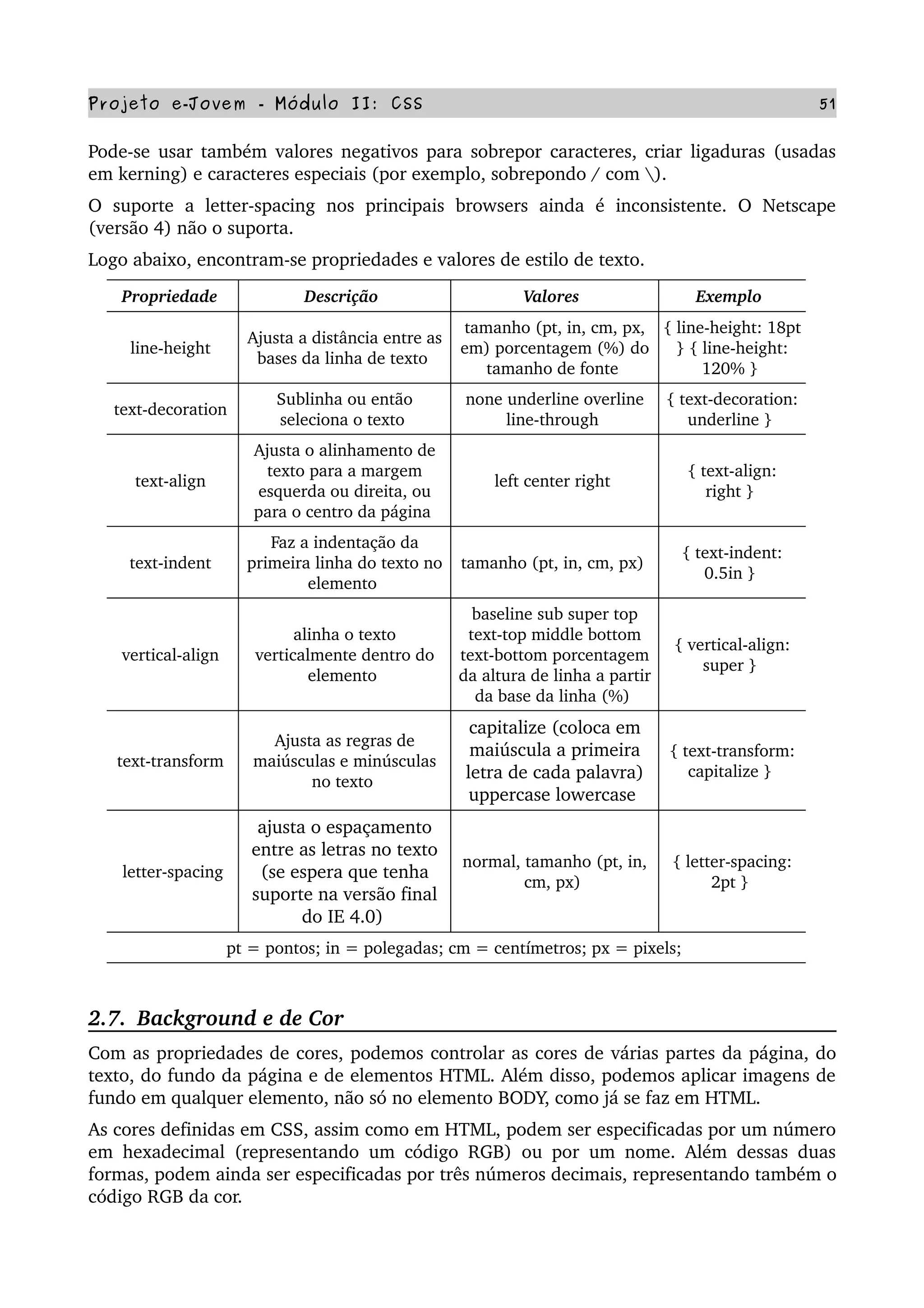 Projeto e­Jovem ­ Módulo II: CSS 51
Pode­se usar também valores negativos para sobrepor caracteres, criar ligaduras (usadas 
em kerning) e caracteres especiais (por exemplo, sobrepondo / com ).
O   suporte   a   letter­spacing   nos  principais  browsers   ainda   é   inconsistente.   O   Netscape 
(versão 4) não o suporta.
Logo abaixo, encontram­se propriedades e valores de estilo de texto. 
Propriedade  Descrição  Valores  Exemplo 
line­height 
Ajusta a distância entre as 
bases da linha de texto 
tamanho (pt, in, cm, px, 
em) porcentagem (%) do 
tamanho de fonte 
{ line­height: 18pt 
} { line­height: 
120% } 
text­decoration 
Sublinha ou então 
seleciona o texto 
none underline overline 
line­through 
{ text­decoration: 
underline } 
text­align 
Ajusta o alinhamento de 
texto para a margem 
esquerda ou direita, ou 
para o centro da página 
left center right 
{ text­align: 
right } 
text­indent 
Faz a indentação da 
primeira linha do texto no 
elemento 
tamanho (pt, in, cm, px) 
{ text­indent: 
0.5in } 
vertical­align 
alinha o texto 
verticalmente dentro do 
elemento 
baseline sub super top 
text­top middle bottom 
text­bottom porcentagem 
da altura de linha a partir 
da base da linha (%) 
{ vertical­align: 
super } 
text­transform 
Ajusta as regras de 
maiúsculas e minúsculas 
no texto 
capitalize (coloca em 
maiúscula a primeira 
letra de cada palavra) 
uppercase lowercase 
{ text­transform: 
capitalize } 
letter­spacing
ajusta o espaçamento 
entre as letras no texto 
(se espera que tenha 
suporte na versão final 
do IE 4.0) 
normal, tamanho (pt, in, 
cm, px) 
{ letter­spacing: 
2pt } 
pt = pontos; in = polegadas; cm = centímetros; px = pixels; 
2.7.  Background e de Cor
Com as propriedades de cores, podemos controlar as cores de várias partes da página, do 
texto, do fundo da página e de elementos HTML. Além disso, podemos aplicar imagens de 
fundo em qualquer elemento, não só no elemento BODY, como já se faz em HTML.
As cores definidas em CSS, assim como em HTML, podem ser especificadas por um número 
em hexadecimal (representando um código RGB) ou por um nome. Além dessas duas 
formas, podem ainda ser especificadas por três números decimais, representando também o 
código RGB da cor.
 