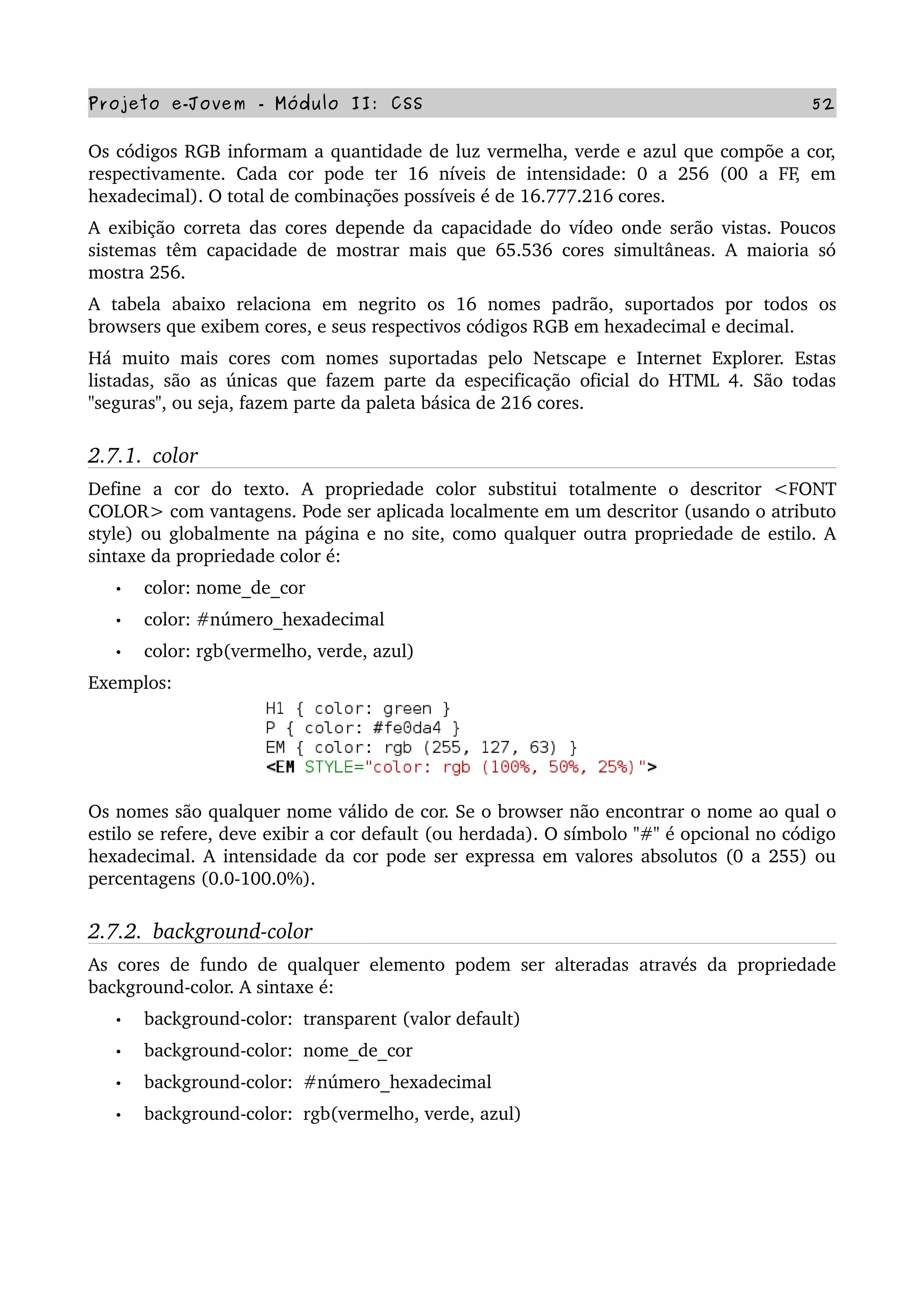 Projeto e­Jovem ­ Módulo II: CSS 52
Os códigos RGB informam a quantidade de luz vermelha, verde e azul que compõe a cor, 
respectivamente. Cada cor pode ter 16 níveis de intensidade: 0 a 256 (00 a FF, em 
hexadecimal). O total de combinações possíveis é de 16.777.216 cores.
A exibição correta das cores depende da capacidade do vídeo onde serão vistas. Poucos 
sistemas têm capacidade de mostrar mais que 65.536 cores simultâneas. A maioria só 
mostra 256.
A   tabela   abaixo   relaciona   em   negrito   os   16   nomes   padrão,   suportados   por   todos   os 
browsers que exibem cores, e seus respectivos códigos RGB em hexadecimal e decimal.
Há muito mais cores com nomes suportadas pelo Netscape e Internet Explorer. Estas 
listadas, são as únicas que fazem parte da especificação oficial do HTML 4. São todas 
"seguras", ou seja, fazem parte da paleta básica de 216 cores.
2.7.1.  color
Define   a   cor   do   texto.   A   propriedade   color   substitui   totalmente   o   descritor   <FONT 
COLOR> com vantagens. Pode ser aplicada localmente em um descritor (usando o atributo 
style) ou globalmente na página e no site, como qualquer outra propriedade de estilo. A 
sintaxe da propriedade color é:
• color: nome_de_cor
• color: #número_hexadecimal
• color: rgb(vermelho, verde, azul)     
Exemplos:
Os nomes são qualquer nome válido de cor. Se o browser não encontrar o nome ao qual o 
estilo se refere, deve exibir a cor default (ou herdada). O símbolo "#" é opcional no código 
hexadecimal. A intensidade da cor pode ser expressa em valores absolutos (0 a 255) ou 
percentagens (0.0­100.0%).
2.7.2.  background­color
As cores de fundo de qualquer elemento podem ser alteradas através da propriedade 
background­color. A sintaxe é:
• background­color:  transparent (valor default)
• background­color:  nome_de_cor
• background­color:  #número_hexadecimal
• background­color:  rgb(vermelho, verde, azul)
 