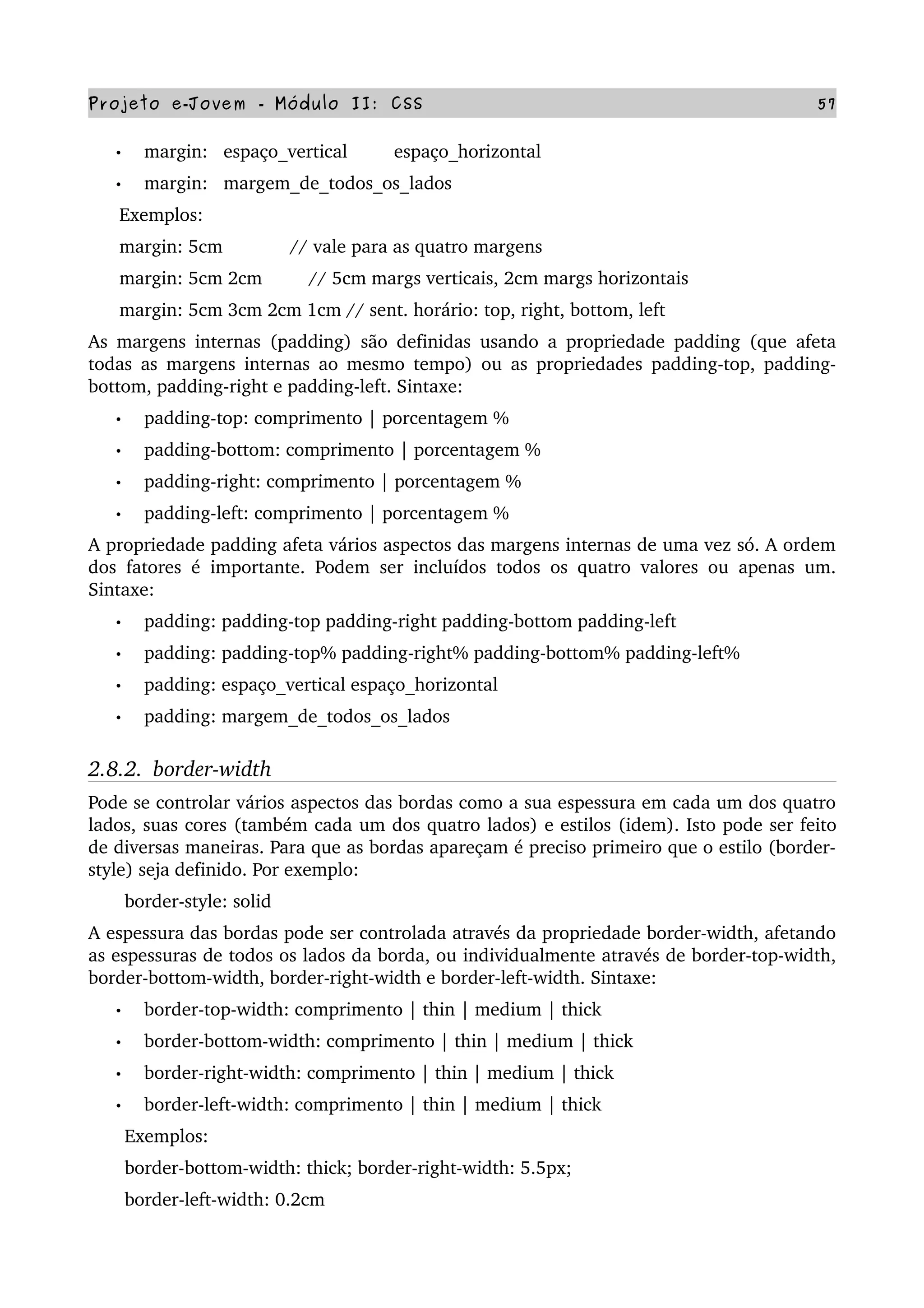 Projeto e­Jovem ­ Módulo II: CSS 57
• margin:   espaço_vertical         espaço_horizontal
• margin:   margem_de_todos_os_lados
      Exemplos:
      margin: 5cm             // vale para as quatro margens
      margin: 5cm 2cm         // 5cm margs verticais, 2cm margs horizontais
      margin: 5cm 3cm 2cm 1cm // sent. horário: top, right, bottom, left
As margens internas (padding) são definidas usando a propriedade padding (que afeta 
todas as margens internas ao mesmo tempo) ou as propriedades padding­top, padding­
bottom, padding­right e padding­left. Sintaxe:
• padding­top: comprimento | porcentagem %
• padding­bottom: comprimento | porcentagem %
• padding­right: comprimento | porcentagem %
• padding­left: comprimento | porcentagem %
A propriedade padding afeta vários aspectos das margens internas de uma vez só. A ordem 
dos fatores é importante. Podem ser incluídos todos os quatro valores ou apenas um. 
Sintaxe:
• padding: padding­top padding­right padding­bottom padding­left
• padding: padding­top% padding­right% padding­bottom% padding­left%
• padding: espaço_vertical espaço_horizontal
• padding: margem_de_todos_os_lados
2.8.2.  border­width
Pode se controlar vários aspectos das bordas como a sua espessura em cada um dos quatro 
lados, suas cores (também cada um dos quatro lados) e estilos (idem). Isto pode ser feito 
de diversas maneiras. Para que as bordas apareçam é preciso primeiro que o estilo (border­
style) seja definido. Por exemplo:
       border­style: solid
A espessura das bordas pode ser controlada através da propriedade border­width, afetando 
as espessuras de todos os lados da borda, ou individualmente através de border­top­width, 
border­bottom­width, border­right­width e border­left­width. Sintaxe:
• border­top­width: comprimento | thin | medium | thick
• border­bottom­width: comprimento | thin | medium | thick
• border­right­width: comprimento | thin | medium | thick
• border­left­width: comprimento | thin | medium | thick
       Exemplos:
       border­bottom­width: thick; border­right­width: 5.5px;
       border­left­width: 0.2cm
 