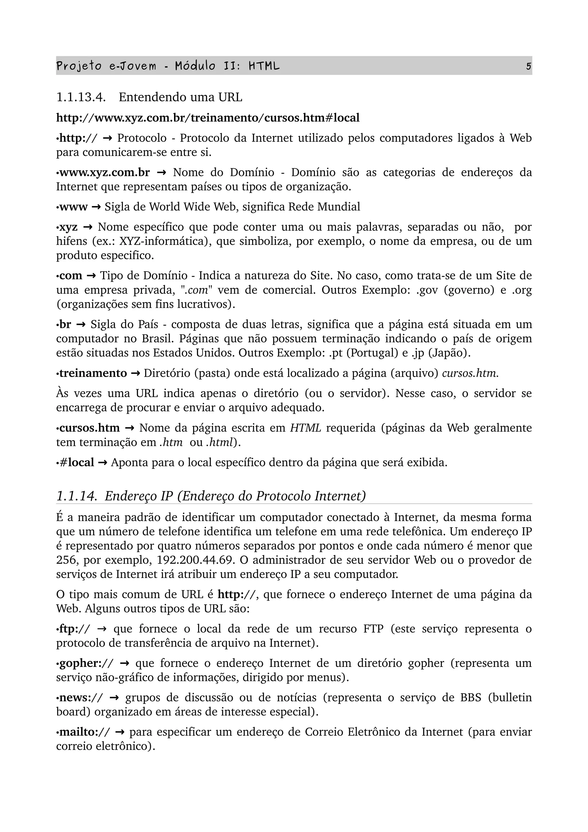 Projeto e­Jovem ­ Módulo II: HTML 5
1.1.13.4.   Entendendo uma URL
http://www.xyz.com.br/treinamento/cursos.htm#local
•http://   → Protocolo ­ Protocolo da Internet utilizado pelos computadores ligados à Web 
para comunicarem­se entre si.
•www.xyz.com.br   → Nome do Domínio ­ Domínio são as categorias de endereços da 
Internet que representam países ou tipos de organização.
•www   → Sigla de World Wide Web, significa Rede Mundial
•xyz   → Nome específico que pode conter uma ou mais palavras, separadas ou não,  por 
hifens (ex.: XYZ­informática), que simboliza, por exemplo, o nome da empresa, ou de um 
produto especifico.
•com   → Tipo de Domínio ­ Indica a natureza do Site. No caso, como trata­se de um Site de 
uma empresa privada,  ".com"  vem de comercial. Outros Exemplo: .gov (governo) e .org 
(organizações sem fins lucrativos).
•br   → Sigla do País ­ composta de duas letras, significa que a página está situada em um 
computador no Brasil. Páginas que não possuem terminação indicando o país de origem 
estão situadas nos Estados Unidos. Outros Exemplo: .pt (Portugal) e .jp (Japão).
•treinamento   → Diretório (pasta) onde está localizado a página (arquivo) cursos.htm.
Às vezes uma URL indica apenas o diretório (ou o servidor). Nesse caso, o servidor se 
encarrega de procurar e enviar o arquivo adequado. 
•cursos.htm   → Nome da página escrita em HTML requerida (páginas da Web geralmente 
tem terminação em .htm  ou .html).
•#local   → Aponta para o local específico dentro da página que será exibida.
1.1.14.  Endereço IP (Endereço do Protocolo Internet)
É a maneira padrão de identificar um computador conectado à Internet, da mesma forma 
que um número de telefone identifica um telefone em uma rede telefônica. Um endereço IP 
é representado por quatro números separados por pontos e onde cada número é menor que 
256, por exemplo, 192.200.44.69. O administrador de seu servidor Web ou o provedor de 
serviços de Internet irá atribuir um endereço IP a seu computador. 
O tipo mais comum de URL é http://, que fornece o endereço Internet de uma página da 
Web. Alguns outros tipos de URL são:
•ftp://  →  que fornece o local da rede de um recurso FTP (este serviço representa o 
protocolo de transferência de arquivo na Internet).
•gopher://   → que fornece o endereço Internet de um diretório gopher (representa um 
serviço não­gráfico de informações, dirigido por menus).
•news://   → grupos de discussão ou de notícias (representa o serviço de BBS (bulletin 
board) organizado em áreas de interesse especial).
•mailto://   → para especificar um endereço de Correio Eletrônico da Internet (para enviar 
correio eletrônico).
 