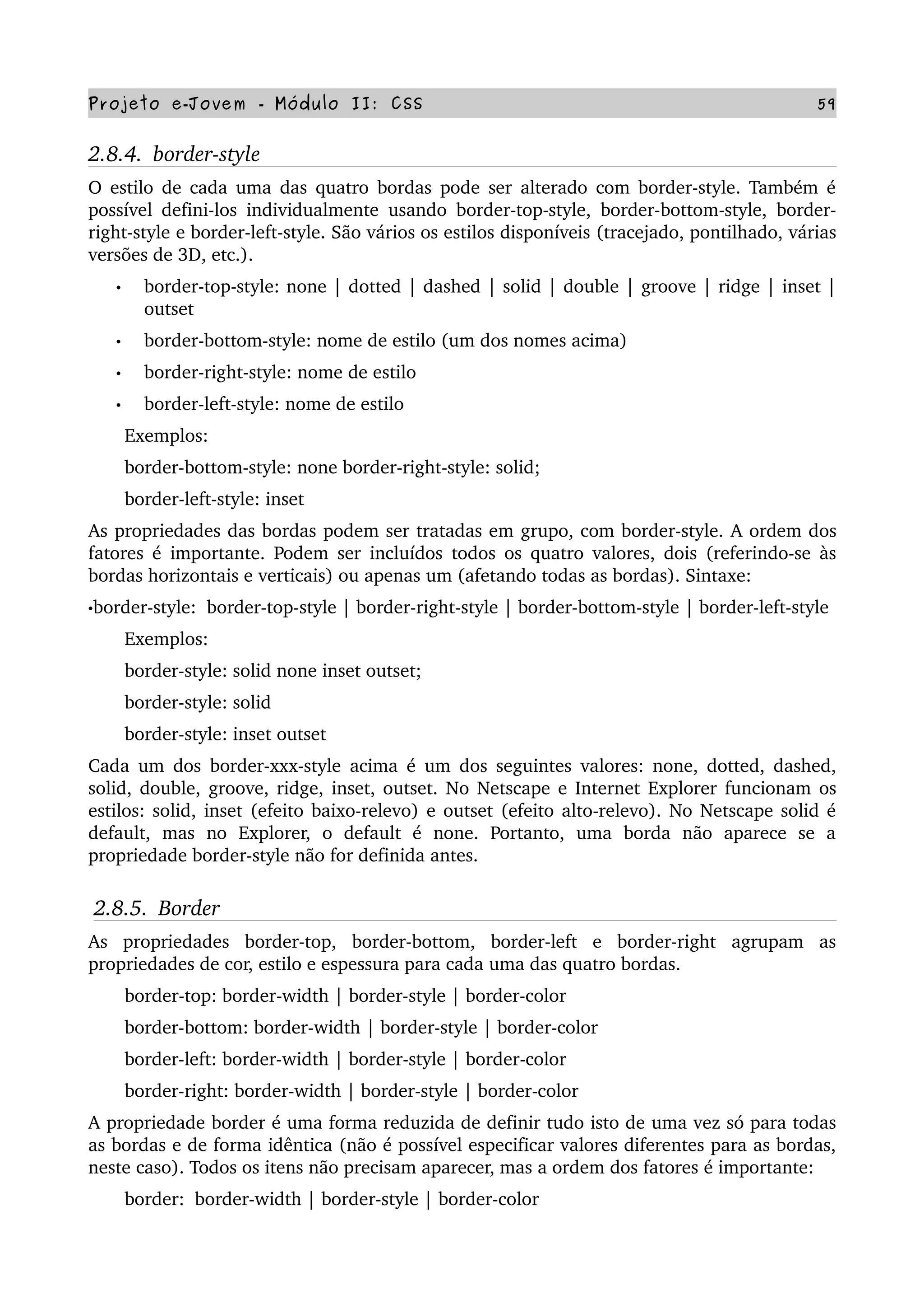 Projeto e­Jovem ­ Módulo II: CSS 59
2.8.4.  border­style
O estilo de cada uma das quatro bordas pode ser alterado com border­style. Também é 
possível defini­los individualmente usando border­top­style, border­bottom­style, border­
right­style e border­left­style. São vários os estilos disponíveis (tracejado, pontilhado, várias 
versões de 3D, etc.).
• border­top­style: none | dotted | dashed | solid | double | groove | ridge | inset | 
outset
• border­bottom­style: nome de estilo (um dos nomes acima)
• border­right­style: nome de estilo
• border­left­style: nome de estilo
       Exemplos:
       border­bottom­style: none border­right­style: solid;
       border­left­style: inset
As propriedades das bordas podem ser tratadas em grupo, com border­style. A ordem dos 
fatores é importante. Podem ser incluídos todos os quatro valores, dois (referindo­se às 
bordas horizontais e verticais) ou apenas um (afetando todas as bordas). Sintaxe:
•border­style:  border­top­style | border­right­style | border­bottom­style | border­left­style
       Exemplos:
       border­style: solid none inset outset;
       border­style: solid
       border­style: inset outset
Cada um dos border­xxx­style acima é um dos seguintes valores: none, dotted, dashed, 
solid, double, groove, ridge, inset, outset. No Netscape e Internet Explorer funcionam os 
estilos: solid, inset (efeito baixo­relevo) e outset (efeito alto­relevo). No Netscape solid é 
default,   mas   no   Explorer,   o   default   é   none.   Portanto,   uma   borda   não   aparece   se   a 
propriedade border­style não for definida antes.
2.8.5.  Border
As   propriedades   border­top,   border­bottom,   border­left   e   border­right   agrupam   as 
propriedades de cor, estilo e espessura para cada uma das quatro bordas.
       border­top: border­width | border­style | border­color
       border­bottom: border­width | border­style | border­color
       border­left: border­width | border­style | border­color
       border­right: border­width | border­style | border­color
A propriedade border é uma forma reduzida de definir tudo isto de uma vez só para todas 
as bordas e de forma idêntica (não é possível especificar valores diferentes para as bordas, 
neste caso). Todos os itens não precisam aparecer, mas a ordem dos fatores é importante:
       border:  border­width | border­style | border­color
 
