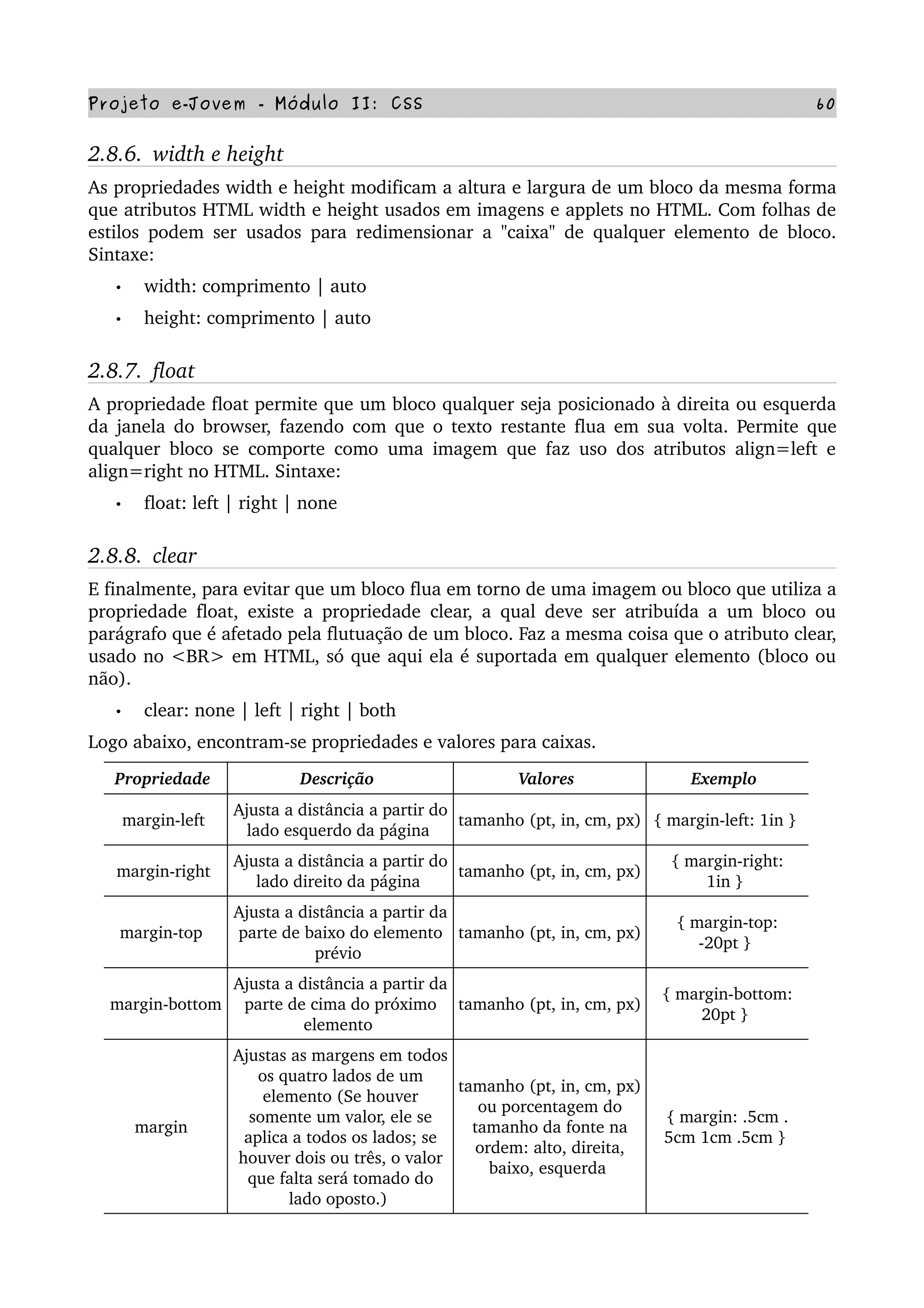 Projeto e­Jovem ­ Módulo II: CSS 60
2.8.6.  width e height
As propriedades width e height modificam a altura e largura de um bloco da mesma forma 
que atributos HTML width e height usados em imagens e applets no HTML. Com folhas de 
estilos podem ser usados para redimensionar a "caixa" de qualquer elemento de bloco. 
Sintaxe:
• width: comprimento | auto
• height: comprimento | auto
2.8.7.  float
A propriedade float permite que um bloco qualquer seja posicionado à direita ou esquerda 
da janela do browser, fazendo com que o texto restante flua em sua volta. Permite que 
qualquer bloco se comporte como uma imagem que faz uso dos atributos align=left e 
align=right no HTML. Sintaxe:
• float: left | right | none
2.8.8.  clear
E finalmente, para evitar que um bloco flua em torno de uma imagem ou bloco que utiliza a 
propriedade float, existe a propriedade clear, a qual deve ser atribuída a um bloco ou 
parágrafo que é afetado pela flutuação de um bloco. Faz a mesma coisa que o atributo clear, 
usado no <BR> em HTML, só que aqui ela é suportada em qualquer elemento (bloco ou 
não).
• clear: none | left | right | both
Logo abaixo, encontram­se propriedades e valores para caixas. 
Propriedade  Descrição  Valores  Exemplo 
margin­left 
Ajusta a distância a partir do 
lado esquerdo da página 
tamanho (pt, in, cm, px)  { margin­left: 1in } 
margin­right 
Ajusta a distância a partir do 
lado direito da página 
tamanho (pt, in, cm, px) 
{ margin­right: 
1in } 
margin­top  
Ajusta a distância a partir da 
parte de baixo do elemento 
prévio 
tamanho (pt, in, cm, px) 
{ margin­top: 
­20pt } 
margin­bottom 
Ajusta a distância a partir da 
parte de cima do próximo 
elemento 
tamanho (pt, in, cm, px) 
{ margin­bottom: 
20pt } 
margin  
Ajustas as margens em todos 
os quatro lados de um 
elemento (Se houver 
somente um valor, ele se 
aplica a todos os lados; se 
houver dois ou três, o valor 
que falta será tomado do 
lado oposto.) 
tamanho (pt, in, cm, px) 
ou porcentagem do 
tamanho da fonte na 
ordem: alto, direita, 
baixo, esquerda 
{ margin: .5cm .
5cm 1cm .5cm } 
 