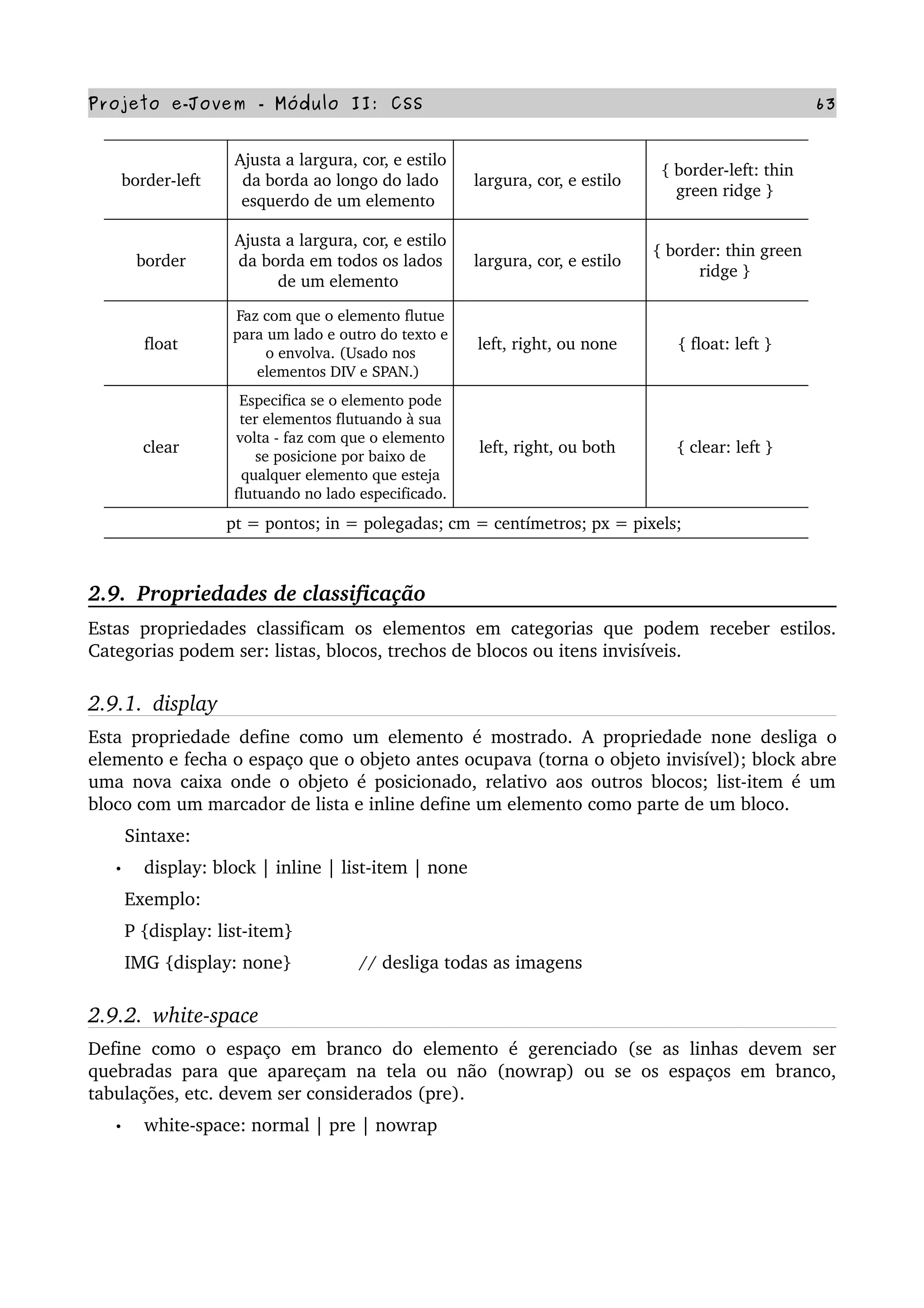 Projeto e­Jovem ­ Módulo II: CSS 63
border­left  
Ajusta a largura, cor, e estilo 
da borda ao longo do lado 
esquerdo de um elemento 
largura, cor, e estilo 
{ border­left: thin 
green ridge } 
border  
Ajusta a largura, cor, e estilo 
da borda em todos os lados 
de um elemento 
largura, cor, e estilo 
{ border: thin green 
ridge } 
float  
Faz com que o elemento flutue 
para um lado e outro do texto e 
o envolva. (Usado nos 
elementos DIV e SPAN.) 
left, right, ou none  { float: left } 
clear  
Especifica se o elemento pode 
ter elementos flutuando à sua 
volta ­ faz com que o elemento 
se posicione por baixo de 
qualquer elemento que esteja 
flutuando no lado especificado. 
left, right, ou both  { clear: left } 
pt = pontos; in = polegadas; cm = centímetros; px = pixels; 
2.9.  Propriedades de classificação
Estas propriedades classificam os elementos em categorias que podem receber estilos. 
Categorias podem ser: listas, blocos, trechos de blocos ou itens invisíveis.
2.9.1.  display
Esta propriedade define como um elemento é mostrado. A propriedade none desliga o 
elemento e fecha o espaço que o objeto antes ocupava (torna o objeto invisível); block abre 
uma nova caixa onde o objeto é posicionado, relativo aos outros blocos; list­item é um 
bloco com um marcador de lista e inline define um elemento como parte de um bloco.
       Sintaxe:
• display: block | inline | list­item | none
       Exemplo:
       P {display: list­item}
       IMG {display: none}             // desliga todas as imagens
2.9.2.  white­space
Define como o espaço em branco do elemento é gerenciado (se as linhas devem ser 
quebradas para que apareçam na tela ou não (nowrap) ou se os espaços em branco, 
tabulações, etc. devem ser considerados (pre).
• white­space: normal | pre | nowrap
 