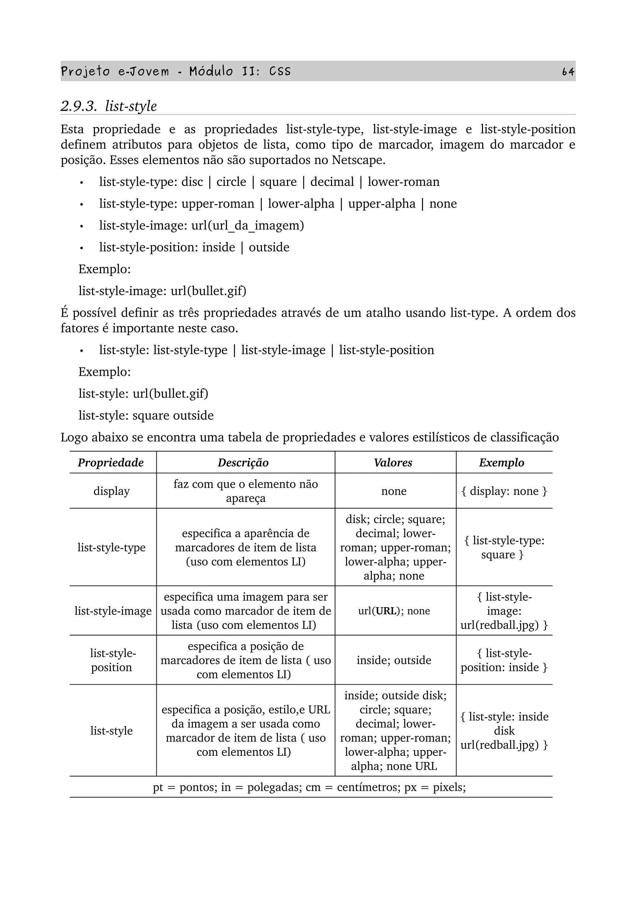Projeto e­Jovem ­ Módulo II: CSS 64
2.9.3.  list­style
Esta   propriedade   e   as   propriedades   list­style­type,   list­style­image   e   list­style­position 
definem atributos para objetos de lista, como tipo de marcador, imagem do marcador e 
posição. Esses elementos não são suportados no Netscape.
• list­style­type: disc | circle | square | decimal | lower­roman
• list­style­type: upper­roman | lower­alpha | upper­alpha | none
• list­style­image: url(url_da_imagem)
• list­style­position: inside | outside
     Exemplo:
     list­style­image: url(bullet.gif)
É possível definir as três propriedades através de um atalho usando list­type. A ordem dos 
fatores é importante neste caso.
• list­style: list­style­type | list­style­image | list­style­position
     Exemplo:
     list­style: url(bullet.gif)
     list­style: square outside
Logo abaixo se encontra uma tabela de propriedades e valores estilísticos de classificação
Propriedade  Descrição  Valores  Exemplo 
display 
faz com que o elemento não 
apareça
none  { display: none } 
list­style­type 
especifica a aparência de 
marcadores de item de lista
 (uso com elementos LI) 
disk; circle; square; 
decimal; lower­
roman; upper­roman; 
lower­alpha; upper­
alpha; none 
{ list­style­type: 
square } 
list­style­image 
especifica uma imagem para ser 
usada como marcador de item de 
lista (uso com elementos LI) 
url(URL); none 
{ list­style­
image: 
url(redball.jpg) } 
list­style­
position 
especifica a posição de 
marcadores de item de lista ( uso 
com elementos LI) 
inside; outside 
{ list­style­
position: inside } 
list­style 
especifica a posição, estilo,e URL 
da imagem a ser usada como 
marcador de item de lista ( uso 
com elementos LI) 
inside; outside disk; 
circle; square; 
decimal; lower­
roman; upper­roman; 
lower­alpha; upper­
alpha; none URL 
{ list­style: inside 
disk 
url(redball.jpg) } 
pt = pontos; in = polegadas; cm = centímetros; px = pixels; 
 
