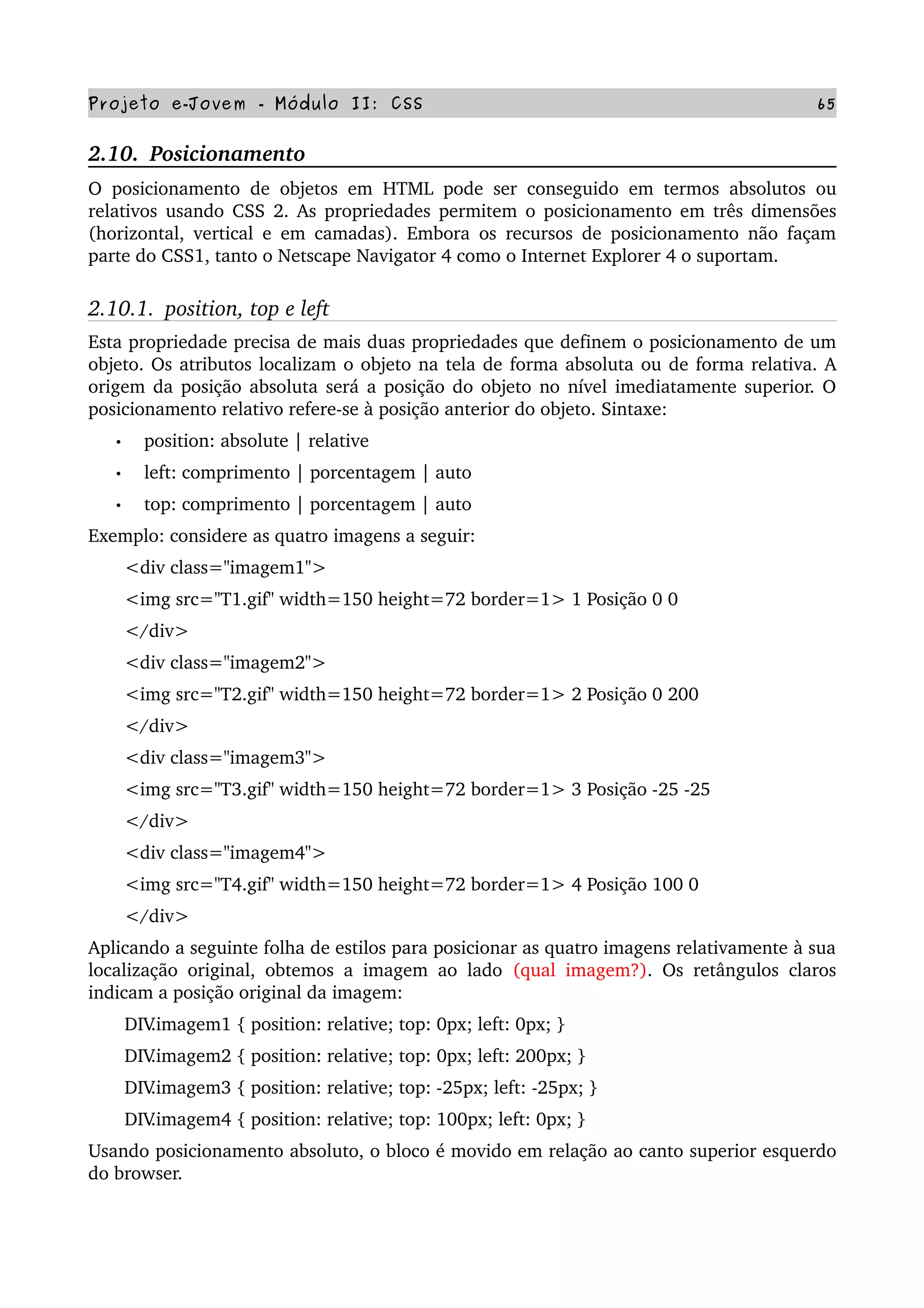 Projeto e­Jovem ­ Módulo II: CSS 65
2.10.  Posicionamento
O posicionamento de objetos em HTML pode ser conseguido em termos absolutos ou 
relativos usando CSS 2. As propriedades permitem o posicionamento em três dimensões 
(horizontal, vertical e em camadas). Embora os recursos de posicionamento não façam 
parte do CSS1, tanto o Netscape Navigator 4 como o Internet Explorer 4 o suportam.
2.10.1.  position, top e left
Esta propriedade precisa de mais duas propriedades que definem o posicionamento de um 
objeto. Os atributos localizam o objeto na tela de forma absoluta ou de forma relativa. A 
origem da posição absoluta será a posição do objeto no nível imediatamente superior. O 
posicionamento relativo refere­se à posição anterior do objeto. Sintaxe:
• position: absolute | relative
• left: comprimento | porcentagem | auto
• top: comprimento | porcentagem | auto
Exemplo: considere as quatro imagens a seguir:
       <div class="imagem1">
       <img src="T1.gif" width=150 height=72 border=1> 1 Posição 0 0
       </div>
       <div class="imagem2">
       <img src="T2.gif" width=150 height=72 border=1> 2 Posição 0 200
       </div>
       <div class="imagem3">
       <img src="T3.gif" width=150 height=72 border=1> 3 Posição ­25 ­25
       </div>
       <div class="imagem4">
       <img src="T4.gif" width=150 height=72 border=1> 4 Posição 100 0
       </div>
Aplicando a seguinte folha de estilos para posicionar as quatro imagens relativamente à sua 
localização original, obtemos a imagem ao lado  (qual imagem?). Os retângulos claros 
indicam a posição original da imagem:
       DIV.imagem1 { position: relative; top: 0px; left: 0px; }
       DIV.imagem2 { position: relative; top: 0px; left: 200px; }
       DIV.imagem3 { position: relative; top: ­25px; left: ­25px; }
       DIV.imagem4 { position: relative; top: 100px; left: 0px; }
Usando posicionamento absoluto, o bloco é movido em relação ao canto superior esquerdo 
do browser.
 