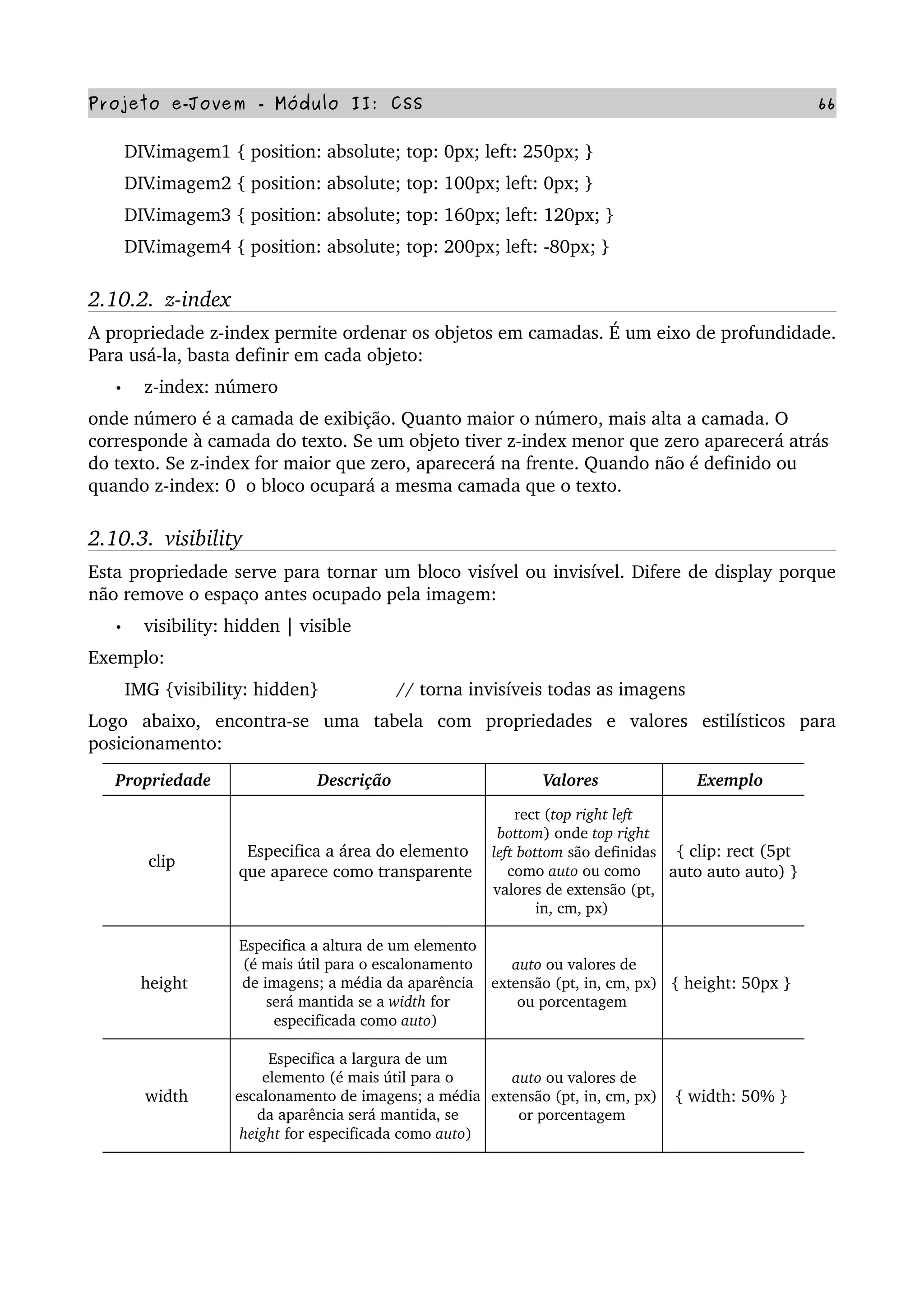 Projeto e­Jovem ­ Módulo II: CSS 66
       DIV.imagem1 { position: absolute; top: 0px; left: 250px; }
       DIV.imagem2 { position: absolute; top: 100px; left: 0px; }
       DIV.imagem3 { position: absolute; top: 160px; left: 120px; }
       DIV.imagem4 { position: absolute; top: 200px; left: ­80px; }
2.10.2.  z­index
A propriedade z­index permite ordenar os objetos em camadas. É um eixo de profundidade. 
Para usá­la, basta definir em cada objeto:
• z­index: número
onde número é a camada de exibição. Quanto maior o número, mais alta a camada. O 
corresponde à camada do texto. Se um objeto tiver z­index menor que zero aparecerá atrás 
do texto. Se z­index for maior que zero, aparecerá na frente. Quando não é definido ou 
quando z­index: 0  o bloco ocupará a mesma camada que o texto.
2.10.3.  visibility
Esta propriedade serve para tornar um bloco visível ou invisível. Difere de display porque 
não remove o espaço antes ocupado pela imagem:
• visibility: hidden | visible
Exemplo:
       IMG {visibility: hidden}               // torna invisíveis todas as imagens
Logo   abaixo,   encontra­se   uma   tabela   com   propriedades   e   valores   estilísticos   para 
posicionamento:
Propriedade  Descrição  Valores  Exemplo 
clip  
Especifica a área do elemento 
que aparece como transparente 
rect (top right left 
bottom) onde top right 
left bottom são definidas 
como auto ou como 
valores de extensão (pt, 
in, cm, px) 
{ clip: rect (5pt 
auto auto auto) } 
height 
Especifica a altura de um elemento 
(é mais útil para o escalonamento 
de imagens; a média da aparência 
será mantida se a width for 
especificada como auto) 
auto ou valores de 
extensão (pt, in, cm, px) 
ou porcentagem 
{ height: 50px } 
width
Especifica a largura de um 
elemento (é mais útil para o 
escalonamento de imagens; a média 
da aparência será mantida, se 
height for especificada como auto) 
auto ou valores de 
extensão (pt, in, cm, px) 
or porcentagem 
{ width: 50% } 
 